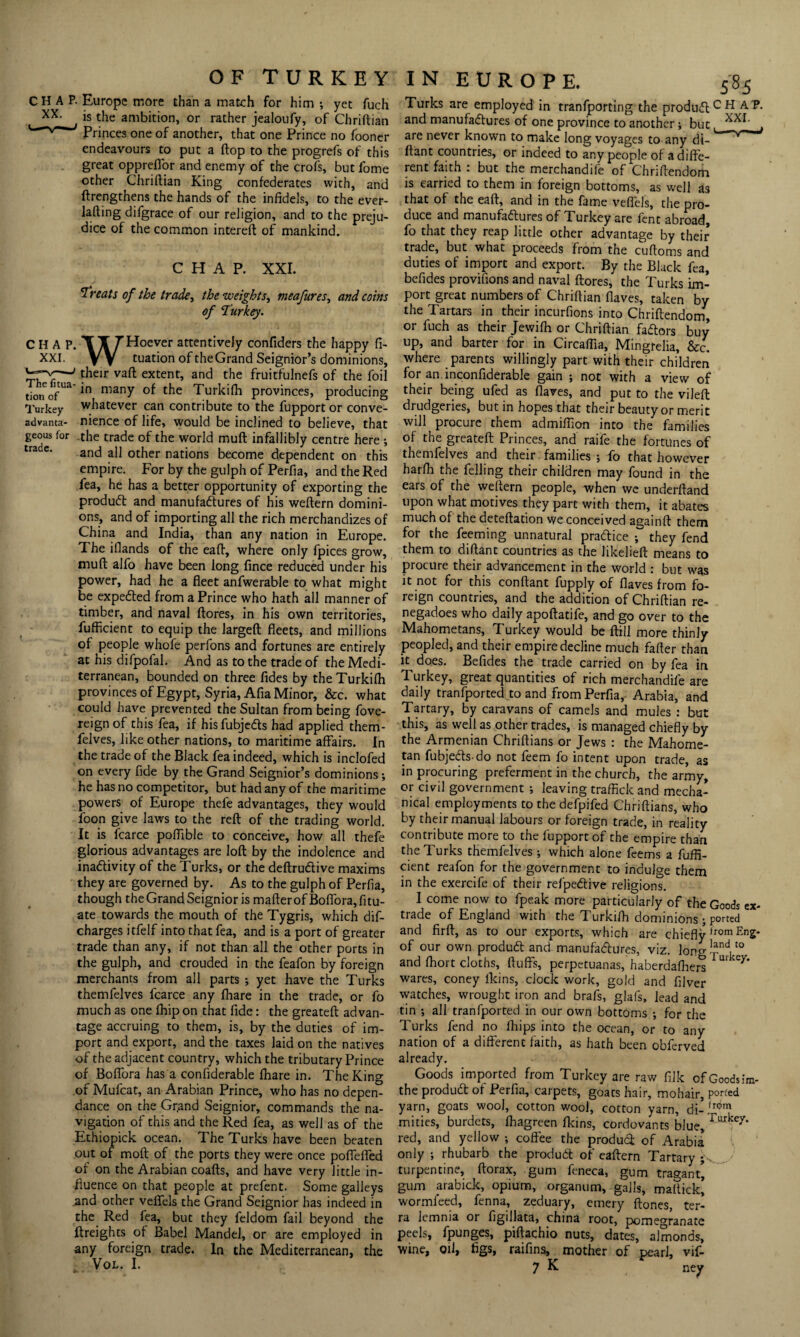 CHAP XXI. The fitua tion of Turkey advanta¬ geous for trade. CHAP. Europe more than a match for him ; yet fuch xx< is the ambition, or rather jealoufy, of Chriftian Princes one of another, that one Prince no fooner endeavours to put a ftop to the progrefs of this great opprefior and enemy of the crofs, but fome other Chriftian King confederates with, and ftrengthens the hands of the infidels, to the ever- Jafting difgrace of our religion, and to the preju¬ dice of the common intereft of mankind. CHAP. XXI. 'Treats of the trade, the weights, meafures, and coins of Turkey. WHoever attentively confiders the happy fi- tuation of theGrand Seignior’s dominions, their vaft extent, and the fruitfulnefs of the foil ' in many of the Turkifh provinces, producing whatever can contribute to the fupportor conve¬ nience of life, would be inclined to believe, that the trade of the world muft infallibly centre here ; and all other nations become dependent on this empire. For by the gulph of Perfia, and the Red fea, he has a better opportunity of exporting the product and manufactures of his weftern domini¬ ons, and of importing all the rich merchandizes of China and India, than any nation in Europe. The iftands of the eaft, where only fpices grow, muft alfo have been long fince reduced under his power, had he a fleet anfwerable to what might be expeCted from a Prince who hath all manner of timber, and naval ftores, in his own territories, fufficient to equip the largeft fleets, and millions of people whofe perfons and fortunes are entirely at his difpofal. And as to the trade of the Medi¬ terranean, bounded on three fides by the Turkifh provinces of Egypt, Syria, Alia Minor, &c. what could have prevented the Sultan from being fove- reignof this fea, if hisfubjedts had applied them- felves, like other nations, to maritime affairs. In the trade of the Black fea indeed, which is inclofed on every fide by the Grand Seignior’s dominions; he has no competitor, but had any of the maritime powers of Europe thefe advantages, they would foon give laws to the reft of the trading world. It is fcarce poflible to conceive, how all thefe glorious advantages are loft by the indolence and inactivity of the Turks, or the deftrudtive maxims they are governed by. As to the gulph of Perfia, though the Grand Seignior is mafterofBoffora,fitu- ate towards the mouth of the Tygris, which dif- charges itfelf into that fea, and is a port of greater trade than any, if not than all the other ports in the gulph, and crouded in the feafon by foreign merchants from all parts ; yet have the Turks themfelves fcarce any fhare in the trade, or fo much as one fhip on that fide: the greateft advan¬ tage accruing to them, is, by the duties of im¬ port and export, and the taxes laid on the natives of the adjacent country, which the tributary Prince of Boffora has a confiderable fhare in. The King of Mufcat, an Arabian Prince, who has no depen- dance on the Gr.and Seignior, commands the na¬ vigation of this and the Red fea, as well as of the Ethiopick ocean. The Turks have been beaten out of moft of the ports they were once poflelfed of on the Arabian coafts, and have very little in¬ fluence on that people at prefent. Some galleys .and other veflels the Grand Seignior has indeed in the Red lea, but they feldom fail beyond the (freights of Babel Mandel, or are employed in any foreign trade. In the Mediterranean, the VoL. I. 585 Turks are employed in tranfporting the produdtc H ,A and manufactures of one province to another; but XXE , are never known to make long voyages to any di- ftant countries, or indeed to any people of a diffe¬ rent faith . but the merchandife of Chnftendom is carried to them in foreign bottoms, as well as that of the eaft, and in the fame veflels, the pro¬ duce and manufactures of Turkey are fenc abroad, fo that they reap little other advantage by their trade, but what proceeds from the cuftoms and duties of import and export. By the Black fea, befides provifions and naval ftores, the Turks im¬ port great numbers of Chriftian (laves, taken by the Tartars in their incurfions into Chriftendom, or fuch as their Jewilh or Chriftian fadtors buy up, and barter for in Circaffia, Mingrelia, &c. where parents willingly part with their children for an inconfiderable gain ; not with a view of their being ufed as Haves, and put to the vilefl: drudgeries, but in hopes that their beauty or merit will procure them admiftion into the families of the greateft Princes, and raife the fortunes of themfelves and their families ; fo that however harlh the felling their children may found in the ears of the weftern people, when we underhand upon what motives they part with them, it abates much of the deteftation we conceived againft them for the feeming unnatural pradtice ; they fend them to diftant countries as the likelieft means to procure their advancement in the world : but was it not for this conftant fupply of flaves from fo¬ reign countries, and the addition of Chriftian re- negadoes who daily apoftatife, and go over to the Mahometans, Turkey would be (till more thinly peopled, and their empire decline much fafter than k does. Befides the trade carried on by fea in Turkey, great quantities of rich merchandife are daily tranfported to and from Perfia, Arabia, and Tartary, by caravans of camels and mules : but this, as well as other trades, is managed chiefly by the Armenian Chriftians or Jews : the Mahome¬ tan fubjedts-do not feem fo intent upon trade, as in procuring preferment in the church, the army, or civil government ; leaving traffick and mecha¬ nical employments to the defpifed Chriftians, who by their manual labours or foreign trade, in reality contribute more to the fupport of the empire than the Turks themfelves ; which alone fee ms a fuffi¬ cient reafon for the government to indulge them in the exercife of their refpedtive religions. I come now to fpeak more particularly of the Goods ex¬ trade of England with the Turkifh dominions ; ported and firft, as to our exports, which are chiefty ,rom En2* of our own produdt and manufactures, viz. long1^.'0 and ffiort cloths, fluffs, perpetuanas, haberdafhers Ur Cy* wares, coney fkins, clock work, gold and filver watches, wrought iron and brafs, glafs, lead and tin ; all tranfported in our own bottoms ; for the Turks fend no Ihips into the ocean, or to any nation of a different faith, as hath been obferved already. Goods imported from Turkey are raw filk of Goodsim- the produdt of Perfia, carpets, goats hair, mohair, ported yarn, goats wool, cotton wool, cotton yarn, di- from mities, burdets, lhagreen fkins, cordovants blue, red, and yellow ; coffee the produd of Arabia only ; rhubarb the produdt of eaftern Tartary ;V turpentine, ftorax, gum feneca, gum tragant’ gum arabick, opium, organum, galls, maffick’ wormfeed, fenna, zeduary, emery ftones, ter¬ ra lemnia or figillata, china root, pomegranate peels, fpunges, piftachio nuts, dates, almonds, wine, oil, figs, raifins, mother of pearl, vif- 7 K ney