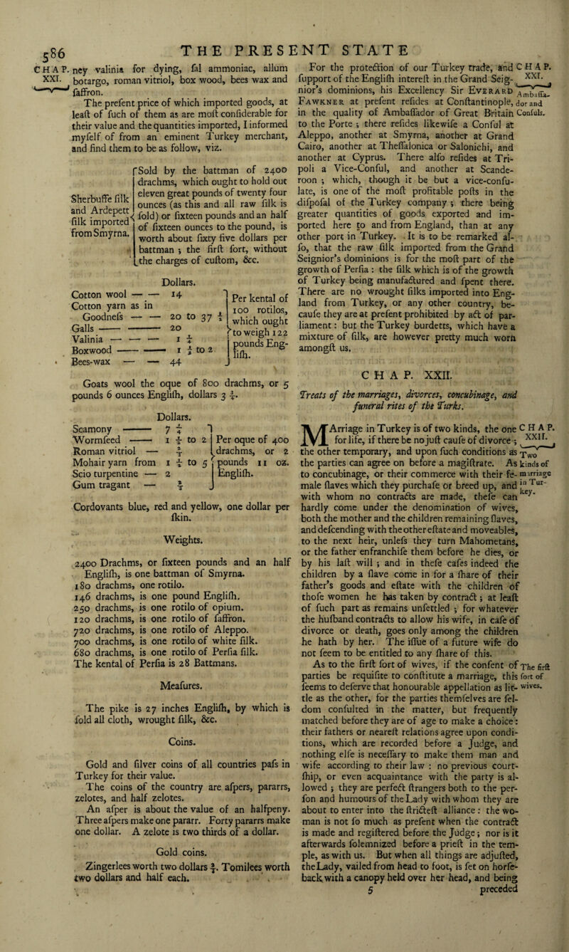 P. ncy valinia for dying, fal ammoniac, allum botargo, roman vitriol, box wood, bees wax and faffron. The prefent price of which imported goods, at lead of fuch of them as are mod confiderable for their value and the quantities imported, I informed myfelf of from an eminent Turkey merchant, and find them to be as follow, viz. Sherbuffe filk and Ardepett filk imported5 from Smyrna. fSold by the battman of 2400 drachms, which ought to hold out eleven great pounds of twenty four ounces (as this and all raw filk is fold) or fixteen pounds and an half of fixteen ounces to the pound, is worth about fixty five dollars per battman *, the fird fort, without the charges of cudom, &c. Cotton wool- Cotton yarn as in Goodnefs — — Galls Valinia - Boxwood Bees-wax Dollars. 14 20 to 37 20 1 i 1 i to 2 44 Per kental of 100 rotilos, which ought \ to weigh 122 j pounds Eng- lifh. Goats wool the oque of 800 drachms, or 5 pounds 6 ounces Englilh, dollars 3 -f. Scamony - Wormfeed —— Roman vitriol — Mohair yarn from Scio turpentine Gum tragant Dollars. 7 1 1 — 2 f to 2 2. T i to 5 X T Per oque of 400 drachms, or 2 pounds 11 oz. Englilh. Cordovants blue, red and yellow, one dollar per fkin. Weights. 2400 Drachms, or fixteen pounds and an half Englilh, is one battman of Smyrna. 180 drachms, one rotilo. 146 drachms, is one pound Englilh. 250 drachms, is one rotilo of opium. 120 drachms, is one rotilo of faffron. 720 drachms, is one rotilo of Aleppo. 700 drachms, is one rotilo of white filk. 680 drachms, is one rotilo of Perfia filk. The kental of Perfia is 28 Battmans. Meafures. The pike is 27 inches Englilh, by which is fold all cloth, wrought filk, &c. Coins. Gold and filver coins of all countries pafs in Turkey for their value. The coins of the country are afpers, pararrs, zelotes, and half zelotes. An afper is about the value of an halfpeny. Three afpers make one pararr. Forty pararrs make one dollar. A zelote is two thirds of a dollar. Gold coins. Zingerlees worth two dollars ■§-. Tomilees worth two dollars and half each. For the protection of our Turkey trade, and CHAP, fupport of the Englilh intereft in the Grand Seig- xxr- nior’s dominions, his Excellency Sir EverarO Fawkner at prefent refides at Conftantinople, dor and in the quality of Ambalfador of Great Britain Confuls. to the Porte ; there refides likewife a Conful at Aleppo, another at Smyrna, another at Grand Cairo, another at Theffalonica or Salonichi, and another at Cyprus. There alfo refides at Tri¬ poli a Vice-Conful, and another at Scande- roon ; which, though it be but a vice-confu- late, is one of the moll profitable polls in the difpofal of the Turkey company ; there being greater quantities of goods exported and im¬ ported here to and from England, than at any other port in Turkey. It is to be remarked al¬ fo, that the raw filk imported from the Grand Seignior’s dominions is for the moll part of the growth of Perfia : the filk which is of the growth of Turkey being manufactured and fpent there. There are no wrought filks imported into Eng¬ land from Turkey, or any other country, be- caufe they are at prefent prohibited by aft of par¬ liament: but the Turkey burdetts, which have a mixture of filk, are however pretty much worn amongfl us. CHAP. XXII. Treals of the marriages, divorces, concubinage, and funeral rites of the forks. MArriage in Turkey is of two kinds, the one CHAP. for life, if there be no juft caufe of divorce ; xxlf’ the other temporary, and upon fuch conditions as the parties can agree on before a magiftrate. As kinds of to concubinage, or their commerce with their fe- marriage male Haves which they purchafe or breed up, and f1 Tur' with whom no contrafls are made, thefe can ‘c hardly come under the denomination of wives, both the mother and the children remaining Haves, and defcending with the other eftate and moveables, to the next heir, unlefs they turn Mahometans, or the father enfranchife them before he dies, or by his laft will ; and in thefe cafes indeed the children by a Have come in for a lhare of their father’s goods and eftate with the children of thofe women he has taken by contrafl; at lead of fuch part as remains unfettled ; for whatever the hufband contrafls to allow his wife, in cafe of divorce or death, goes only among the children he hath by her. The iflue of a future wife do not feem to be entitled to any lhare of this. As to the firft fort of wives, if the confent of The firft parties be requifite to conftitute a marriage, this fort of feems to deferve that honourable appellation as lit- wives, tie as the other, for the parties themfelves are fel- dom confulted in the matter, but frequently matched before they are of age to make a choice: their fathers or neareft relations agree upon condi¬ tions, which are recorded before a Judge, and nothing elle is neceflary to make them man and wife according to their law : no previous court- fhip, or even acquaintance with the party is al¬ lowed ; they are perfeft ftrangers both to the per- fon and humours of the Lady with whom they are about to enter into the ftrifteft alliance : the wo¬ man is not fo much as prefent when the contrafl is made and regiftered before the Judge; nor is it afterwards folemnized before a prieft in the tem¬ ple, as with us. But when all things are adjufted, theLady, vailed from head to foot, is fet on horfe- backwith a canopy held over her head, and being 5 preceded