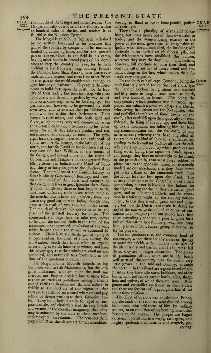 CHAP, the mouths of the Ganges and other ftreams. The XXI1- Ganges annually overflows all the country within an hundred miles of the fea, and renders it as fruitful as the Nile does Egypt. The Mogul is an abfolute Monarch reftrained by no written laws; and as his anceftors firft gained the country by conqueft, fo he maintains himfelf by a Handing force, and for the greateft part of the year lives in the field in his camp, having other bodies in feveral parts of his domi¬ nions to keep the country in awe, for he hath nothing to fear from any neighbouring Prince: the Perfians, fince Shaw Abbas, have fcarce ever molefted his frontiers, and there is no other Prince in that part of the world confiderable enough to give him any difturbance. He permits the Euro¬ peans to build forts upon the coaft, for the fecu- rity of their trade ; but then his troops vifit them fometimes, and demand a prefent by way of tri¬ bute, or acknowledgment of his fovereignty. He permits them, however, to be governed by their own laws, and to exercife their jurifdidtion over thofe who live within their fettlements. They have alfo their mints, and coin both gold and filver, which he may very well connive at, when they bring fuch immenfe treafures into his domi¬ nions, for which they take the produdt and ma¬ nufactures of this country in return. The prin¬ cipal forts the Englilh have on the eaft coaft of India, are fort St. George, in the latitude of 13 north, and fort St. David to the fouthward of it: they have alfo fort William, in the mouth of the Ganges, and feveral more on the coafts of Coromandel and Malabar ; but the greateft Eng- lilh Settlement in India is at the ifland of Bom¬ bay, thirty or forty leagues to the fouthward of Surat. The prefident of the Englifh fadory at Surat is ufually Governor of Bombay, and com¬ mander in chief of their forts and factories on that coaft, and lives in great fplendor there. Swal- ly Hole, a little bay three or four leagues to the northward of Surat, is the place where moft of the merchandize is laden and unladen ; there are fcarce any good harbours in India, though they have a fea-coaft of two thoufand miles extent. The mouth of the river Ganges feems to be the place of the greateft fecurity for fhips. The commanders of fhips therefore take care, never to be upon the coaft of India in the time of the monfoons, or the tempeftuous feafons of the year, which happen about the vernal or autumnal E- quinox. There is very little danger in lying in an open road on the coaft of India, during the fair weather, which they know when to expedt, as certainly as we do fummer or winter, and have this advantage, that their winds are conftant and periodical, and never rife to a ftorm, but in the time of the monfoons or rains. The Mogul and his Moorilh fubjedts, as has :he ori- are much the moft nu¬ merous, are Pagans divided into as many fedfs as there are trades or profeflions amongft them ; and of thefe the Bramins and Banians adhere fo ftriClly to the dodtrine of tranfmigration, that they eat the flefh of no animal whatever, and pay a kind of divine worfhip to their favourite hei¬ fer. They build hofpitals alfo for aged or im¬ potent cattle, and charitably feed the very infedts and vermin of the country, imagining that they may be animated by the louls of their anceftors, or fome other near relations. The penances thefe people inflict on themfelves are almoft incredible, ^ , as been obferved, are all Mahometans, but the ginal inhabitants, who are much the moft vowing to ftand or lye in fome painful pofture CHAP, all their lives. . They allow a plurality of wives and concu- bines, but never marry out of their own tribe or trade; and the women being entirely in the power of the men, give them all imaginable re- fpedt : when the hufband died, the furviving wife anciently burnt herfelf on his funeral pile, but the Mahometans have abolifhed this cuftom, wherever they have the dominion. The Indians, however, ftill continue to burn their dead, and confume vaft quantities of fweet wood and aro- matick drugs in the fire, which makes their fu¬ nerals very chargeable. To the fouth eaft of cape Comorin, being the Ceylone moftfoutherly part of the continent of India, lyes lfland* the ifland of Ceylone, being about two hundred and fifty miles in length, from north to fouth, and two hundred in breath. This being the only country which produces true cinnamon, ap¬ peared too valuable a prize to efcape the Dutch, who having firft driven out the Portuguefe, who had poffeffed themfelves of fome towns on the coaft, afterwards fell upon their good ally and con¬ federate, the King of the country, and drove him up to the mountains, not fuffering him to have any communication with the fea coaft, or any other nation ; whereby they have engroffed all the trade in this kind of fpice to themfelves, ac¬ cording to their conftant pradtice all over the eaft, wherever they find a country which produces any thing worth laying their rapacious hands upon ; and though they have no other right to this ifland, or the produdl of it, than what every robber or pirate hath to the goods he feizes, fo extremely modeft are our merchants, that they have never put in for a lhare of the cinnamon trade, fince the Dutch fet their feet upon the ifland. The ancient inhabitants called Cinglaffes, are of a dark complexion, but not fo black as the Indians on the neighbouring continent: they are men of good parts, and an infinuating addrefs, and the cinna¬ mon heretofore brought all the trading nations hither, fo that they lived in great eafe and plen¬ ty ; but now the Dutch have made it death for any of the natives to difpofe of an ounce of cin¬ namon to a foreigner; and our people have feen them accordingly condemn a poor Cinglafs for a fadt of this nature in a fummary way, and hang him up in an inftant, fcarce giving him time to fay his prayers. The foil produces rice, the common food of the natives, where there are any rivers or lprings to water their fields with ; but the north part of the ifland is dry and barren, and if the rains fail them, they are in danger of famine. The great¬ eft plantations of cinnamon are in the fouth weft parts of the country, near the coaft; very little grows in the midland country, towards the north. In this ifland are a good breed of ele¬ phants ; they have alfo oxen, buffaloes, and other beafts, wild and tame ; except horfes, affes, fheep, lions and wolves, of which there are none. Alli¬ gators and crocodiles are found in their rivers, and there are ferpents of a prodigious fize, if we credit fome relations. The King of Ceylone was an abfolute Prince, and the lands of the country were divided among his fubjedts, who held them of him by military tenures, or on condition of performing fome other fervices to the crown. The people are Pagan idolaters, fuperftitious to a very great degree, and mighty pretenders to charms and magick, go- i verning