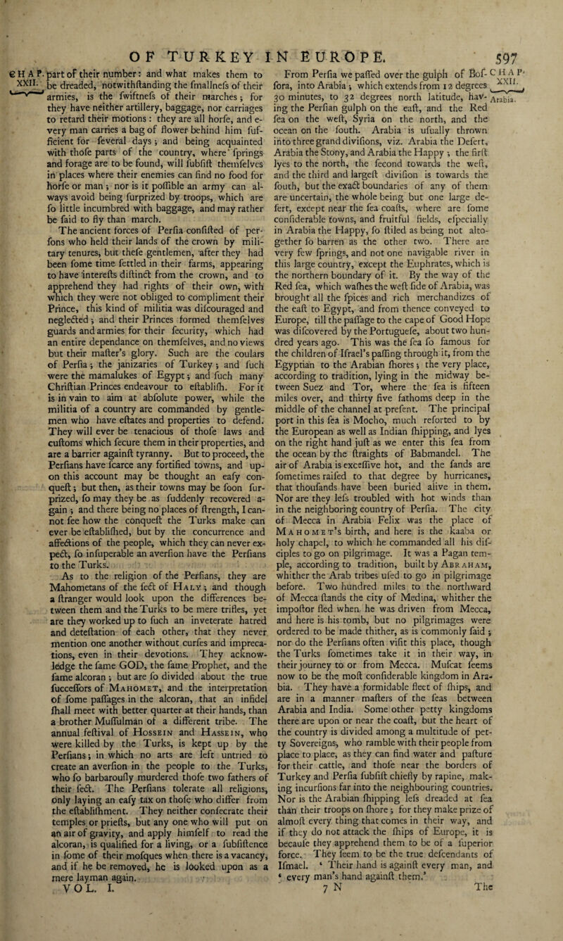 €H AP. XXII. OF TURKEY IN EUROPE. 597 part of their number: and what makes them to be dreaded, notwithftanding the fmallnefs of their armies, is the fwiftnefs of their marches; for they have neither artillery, baggage, nor carriages to retard their motions : they are all horfe, and e- very man carries a bag of flower behind him fuf- ficient for feveral days •, and being acquainted with thofe parts of the country, where’fprings and forage are to be found, will fubfift themfelves in places where their enemies can find no food for horfe or man ; nor is it poflible an army can al¬ ways avoid being furprized by troops, which are fo little incumbred with baggage, and may rather be faid to fly than march. The ancient forces of Perfia confifted of per- fons who held their lands of the crown by mili¬ tary tenures, but thefe gentlemen, after they had been fome time fettled in their farms, appearing to have interefts diftinct from the crown, and to apprehend they had rights of their own, with which they were not obliged to compliment their Prince, this kind of militia was difcouraged and neglected ; and their Princes formed themfelves guards and armies for their fecurity, which had an entire dependance on themfelves, and no views but their mafter’s glory. Such are the coulars of Perfia-, the janizaries of Turkey; and fuch were the mamalukes of Egypt -, and fuch many Chriftian Princes endeavour to eftablifh. For it is in vain to aim at abfolute power, while the militia of a country are commanded by gentle¬ men who have eftates and properties to defend. They will ever be tenacious of thofe laws and cuftoms which fecure them in their properties, and are a barrier againffc tyranny. But to proceed, the Perfians have fcarce any fortified towns, and up¬ on this account may be thought an eafy con- queft; but then, as their towns may be foon fur- prized, fo may they be as fuddenly recovered a- gain ; and there being no places of ftrength, I can¬ not fee how the conqueft the Turks make can ever be eftablifhed, but by the concurrence and affe&ions of the people, which they can never ex¬ pert, fo infuperable an averfion have the Perfians to the Turks. As to the religion of the Perfians, they are Mahometans of the fefl of Haly *, and though a ftranger would look upon the differences be¬ tween them and the Turks to be mere trifles, yet are they worked up to fuch an inveterate hatred and deteftation of each other, that they never mention one another without curfes and impreca¬ tions, even in their devotions. They acknow¬ ledge the fame GOD, the fame Prophet, and the fame alcoran ; but are fo divided about the true fucceffors of Mahomet, and the interpretation of fome paflages in the alcoran, that an infidel fhall meet with better quarter at their hands, than a brother Muflulman of a different tribe. The annual feftival of Hossein and Hassein, who were killed by the Turks, is kept up by the Perfians; in which no arts are left untried to create an averfion in the people to the Turks, who fo barbaroufly murdered thofe two fathers of their fed. The Perfians tolerate all religions, only laying an eafy tax on thofe who differ from the eflablilhment. They neither confecrate their temples or priefts, but any one who will put on an air of gravity, and apply himfelf to read the alcoran, is qualified for a living, or a fubfiftence in fome of their mofques when there is a vacancy, and if he be removed, he is looked upon as a mere layman again. From Perfia we patted over the gulph of Bof- c H A p' fora, into Arabia -, which extends from 12 degrees 30 minutes, to 32 degrees north latitude, hav- Arabia ing the Perfian gulph on the eaft, and the Red fea on the weft, Syria on the north, and the ocean on the fouth. Arabia is ufually thrown into three grand divifions, viz. Arabia the Defert, Arabia the Stony, and Arabia the Happy the firft lyes to the north, the fecond towards the weft, and the third and largeft divifion is towards the fouth, but the exaft boundaries of any of them are uncertain, the whole being but one large de¬ fert, except near the fea coafts, where are fome confiderable towns, and fruitful fields, efpeciallv in Arabia the Happy, fo ftiled as being not alto¬ gether fo barren as the other two. There are very few fprings, and not one navigable river in this large country, except the Euphrates, which is the northern boundary of it. By the way of the Red fea, which wafhes the weft fide of Arabia, was brought all the fpices and rich merchandizes of the eaft to Egypt, and from thence conveyed to Europe, till the paflage to the cape of Good Hope was difcovered by the Portuguefe, about two hun¬ dred years ago. This was the fea fo famous for the children of Ifrael’s patting through it, from the Egyptian to the Arabian fhores -, the very place, according to tradition, lying in the midway be¬ tween Suez and Tor, where the fea is fifteen miles over, and thirty five fathoms deep in the middle of the channel at prefent. The principal port in this fea is Mocho, much reforted to by the European as well as Indian fhipping, and lyes on the right hand juft as we enter this fea from the ocean by the ftraights of Babmandel. The air of Arabia is exceflive hot, and the fands are fometimes raifed to that degree by hurricanes, that thoufands have been buried alive in them. Nor are they lefs troubled with hot winds than in the neighboring country of Perfia. The city of Mecca in Arabia Felix was the place of M a h o m e t’s birth, and here is the kaaba or holy chapel, to which he commanded all his dif- ciples to go on pilgrimage. It was a Pagan tem¬ ple, according to tradition, built by Abraham, whither the Arab tribes ufed to go in pilgrimage before. Two hundred miles to the northward of Mecca {lands the city of Medina, whither the impoftor fled when he was driven from Mecca, and here is his tomb, but no pilgrimages were ordered to be made thither, as is commonly faid ; nor do the Perfians often vifit this place, though the Turks fometimes take it in their way, in their journey to or from Mecca. Mufcat feems now to be the moft confiderable kingdom in Ara¬ bia. They have a formidable fleet of (hips, and are in a manner matters of the feas between Arabia and India. Some other petty kingdoms there are upon or near the coatt, but the heart of the country is divided among a multitude of pet¬ ty Sovereigns, who ramble with their people from place to place, as they can find water and pafture for their cattle, and thofe near the borders of Turkey and Perfia fubfift chiefly by rapine, mak¬ ing incurfions far into the neighbouring countries. Nor is the Arabian {hipping lefs dreaded at fea than their troops on fliore ; for they make prize of almoft every thing that comes in their way, and if they do not attack the {hips of Europe, it is becaufe they apprehend them to be of a fuperior force. They feem to be the true defcendants of Ifmael. * Their hand is againft every man, and * every man’s hand againft them.5