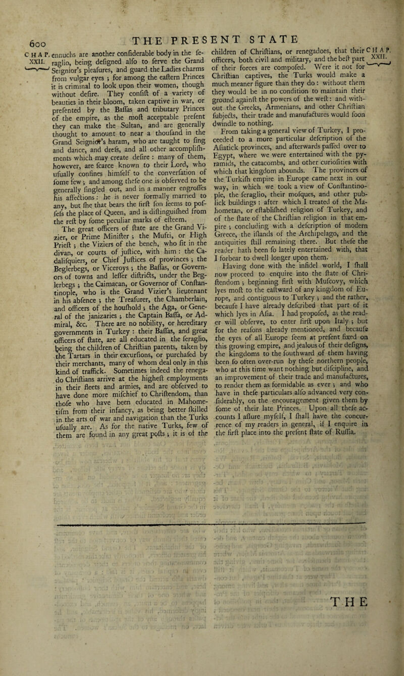 CHAP, ennuchs are another considerable body in the fe- XXH. raglio, being defigned alfo to Serve the Grand Seignior’s pleafures, and guard the Ladies charms from vulgar eyes ; for among the eaftern Princes it is criminal to look upon their women, though without defire. They confift of a variety of beauties in their bloom, taken captive in war, or prefented by the Balfas and tributary Princes of the empire, as the moft acceptable prefent they can make the Sultan, and are generally thought to amount to near a thoufand in the Grand Seignior’s haram, who are taught to Sing and dance, and drefs, and all other accomplifh- ments which may create defire : many of them, however, are fcarce known to their Lord, who ufually confines himfelf to the conversation of Some few •, and among thefe one is obferved to be generally Singled out, and in a manner engrofles his affections : he is never formally married to any, but fhe that bears the firft fon Seems to pof- fefs the place of Queen, and is diftinguifhed from the reft by Some peculiar marks of efteem. The great officers of ftate are the Grand Vi¬ zier, or Prime Minifter ; the Mufti, or High Prieft ; the Viziers of the bench, who fit in the divan, or courts of juftice, with him : the Ca- dalifquiers, or Chief Juftices of provinces ; the Beglerbegs, or Viceroys ; the Baflas, or Govern¬ ors of towns and leffer diftridts, under the Beg¬ lerbegs ; theCaimacan, or Governor of Conftan- tinople, who is the Grand Vizier’s lieutenant in his abfence ; the Treafurer, the Chamberlain, and officers of the houfhold ; the Aga, or Gene¬ ral of the janizaries j the Captain Bafla, or Ad¬ miral, &c. There are no nobility, or hereditary governments in Turkey : their Baffas, and great officers of ftate, are all educated in the Seraglio, being the children of Chriftian parents, taken by the Tartars in their excurfions, or purchafed by their merchants, many of whom deal only in this kind of traffick. Sometimes indeed the renega- do Chriftians arrive at the higheft employments in their fleets and armies, and are obferved to have done more mifchief to Chriftendom, than thofe who have been educated in Mahome- tifm from their infancy, as being better fkilled in the arts of war and navigation than the Turks ufually are. As for the native Turks, few of them are found in any great pofts j it is of the children of Chriftians, or renegadoes, that their CHAP, officers, both civil and military, and the beft part , of their forces are compofed. Were it not for Chriftian captives, the Turks would make a much meaner figure than they do : without them they would be in no condition to maintain their ground againft the powers of the weft: and with¬ out the Greeks, Armenians, and other Chriftian fubjedts, their trade and manufactures would foon dwindle to nothing. From taking a general view of Turkey, I pro¬ ceeded to a more particular description of the Afiatick provinces, and afterwards pafled over to Egypt, where we were entertained with the py¬ ramids, the catacombs, and other curiofities with which that kingdom abounds. The provinces of the Turkiffi empire in Europe came next in our way, in which we took a view of Conftantino- ple, the feraglio, their mofques, and other pub- lick buildings : after which I treated of the Ma¬ hometan, or eftabliffied religion of Turkey, and of the ftate of the Chriftian religion in that em¬ pire ; concluding with a defcription of modern Greece, the iflands of the Archipelago, and the antiquities ftill remaining there. But thefe the reader hath been fo lately entertained with, that I forbear to dwell longer upon them. Having done with the infidel world, I Shall now proceed to enquire into the ftate of Chri¬ ftendom ; beginning firft with Mufcovy, which lyes moft to the eaftward of any kingdom of Eu¬ rope, and contiguous to Turkey ; and the rather, becaufe I have already defcribed that part of it which lyes in Afia. I had propoled, as the read¬ er will obferve, to enter firft upon Italy ; but for the reafons already mentioned, and becaufe the eyes of all Europe feem at prefent fixed on this growing empire, and jealous of their defigns, the kingdoms to the Southward of them having been fo often over-run by thefe northern people, who at this time want nothing but difcipline, and an improvement of their trade and manufadtures, to render them as formidable as ever ; and who have in thefe particulars alfo advanced very con¬ siderably, on the encouragement given them by fome of their late Princes. Upon all thefe ac¬ counts I aflure myfelf, I Shall have the concur¬ rence of my readers in general, if I enquire in the firft place into the prefent ftate of Ruffia.