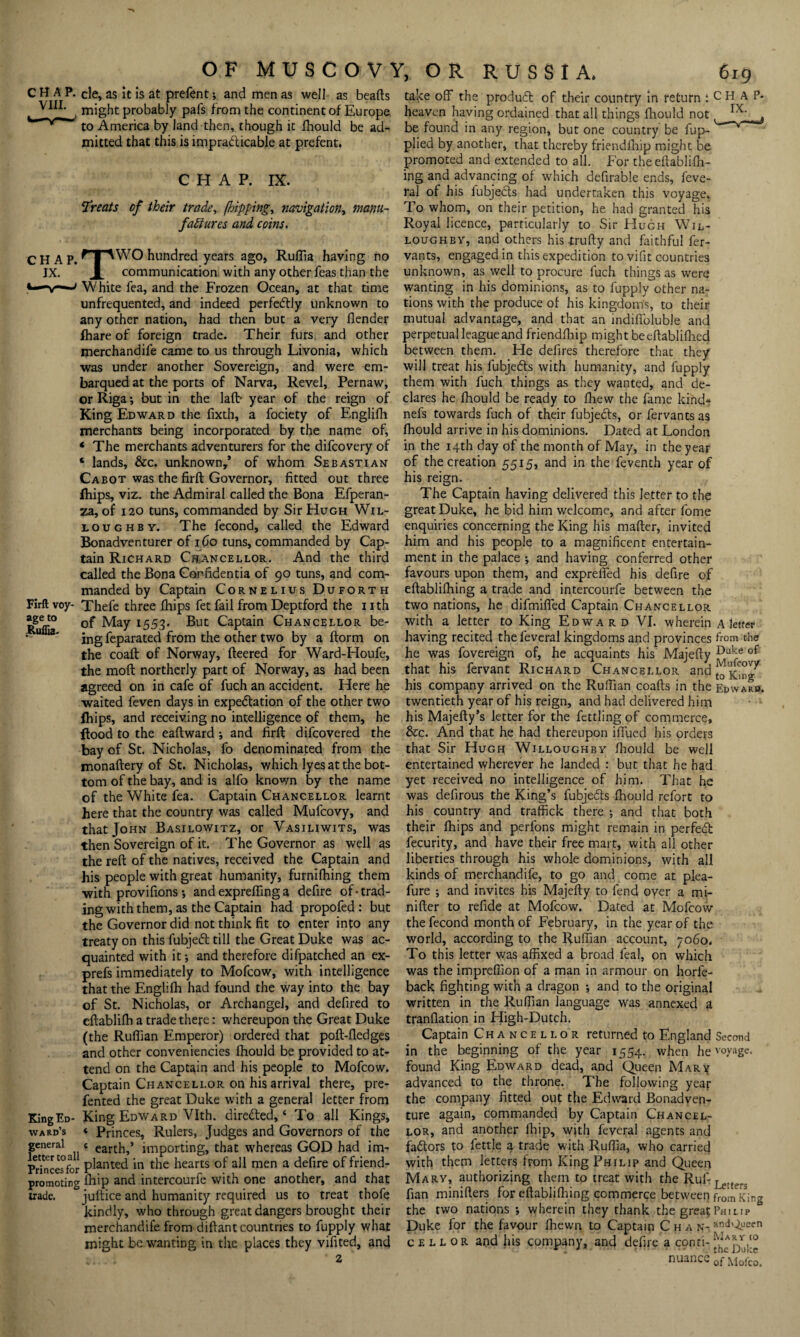 Ruflia- C H A P. cle, as it is at prefentand men as well as beads might probably pafs from the continent of Europe V_J’ * to America by land then, though it fhould be ad¬ mitted that this is impracticable at prefent. CHAP. IX. ‘Treats of their trade, [hipping, navigation, manu¬ factures and coins. CHAP. npWO hundred years ago, Ruflia having no IX. x communication with any other feas than the White fea, and the Frozen Ocean, at that time unfrequented, and indeed perfectly unknown to any other nation, had then but a very (lender fhare of foreign trade. Their furs and other merchandife came to us through Livonia, which was under another Sovereign, and were em- barqued at the ports of Narva, Revel, Pernaw, or Riga; but in the laft- year of the reign of King Edward the fixth, a fociety of Englifh merchants being incorporated by the name of, * The merchants adventurers for the difcovery of c lands, &c. unknown,’ of whom Sebastian Cabot was the firft Governor, fitted out three fhips, viz. the Admiral called the Bona Efperan- za, of 120 tuns, commanded by Sir Hugh Wil¬ loughby. The fecond, called the Edward Bonadventurer of 160 tuns, commanded by Cap¬ tain Richard Chancellor. And the third called the Bona Confidentia of 90 tuns, and com¬ manded by Captain Cornelius Duforth Firft voy- Thefe three fhips fet fail from Deptford the nth ageto 0f May 1553. But Captain Chancellor be¬ ing feparated from the other two by a ftorm on the coaft of Norway, fleered for Ward-Houfe, the moft northerly part of Norway, as had been agreed on in cafe of fuch an accident. Here he waited feven days in expectation of the other two fhips, and receiving no intelligence of them, he flood to the eaflward ; and firft difcovered the bay of St. Nicholas, fo denominated from the monaftery of St. Nicholas, which lyes at the bot¬ tom of the bay, and is alfo known by the name of the White fea. Captain Chancellor learnt here that the country was called Mufcovy, and that John Basilowitz, or Vasiliwits, was then Sovereign of it. The Governor as well as the reft of the natives, received the Captain and his people with great humanity, furnifhing them with provifions •, and exprefling a defire of-trad¬ ing with them, as the Captain had propofed: but the Governor did not think fit to enter into any treaty on this fubjeCt till the Great Duke was ac¬ quainted with it-, and therefore difpatched an ex- prefs immediately to Mofcow, with intelligence that the Englifh had found the way into the bay of St. Nicholas, or Archangel, and defired to eftablifh a trade there: whereupon the Great Duke (the Ruffian Emperor) ordered that poft-fledges and other conveniencies fhould be provided to at¬ tend on the Captain and his people to Mofcow. Captain Chancellor on his arrival there, pre- fented the great Duke with a general letter from King Ed- King Edward Vlth. direCled, ‘ To all Kings, ward’s * Princes, Rulers, Judges and Governors of the general c importing, that whereas GOD had im- PHncesfor planted in the hearts of all men a defire of friend- promoting fhip and intercourfe with one another, and that trade. juftice and humanity required us to treat thofe kindly, who through great dangers brought their merchandife from diftant countries to fupply what might be wanting in the places they vifited, and ’ 2 take off the produdt of their country in return -.CHAP- heaven having ordained that all things fhould not , be found in any region, but one country be fup- plied by another, that thereby friendfhig might be promoted and extended to all. For theeftablifh- ing and advancing of which defirable ends, feve- ral of his fubjecls had undertaken this voyage. To whom, on their petition, he had granted his Royal licence, particularly to Sir Hugh Wil¬ loughby, and others his trufty and faithful fer- vants, engaged in this expedition to vifit countries unknown, as well to procure fuch things as were wanting in his dominions, as to fupply other na¬ tions with the produce of his kingdom's, to their mutual advantage, and that an indifloluble and perpetual league and friendfhip might beeftablifhed between them. He defires therefore that they will treat his fubjedls with humanity, and fupply them with fuch things as they wanted, and de¬ clares he fhould be ready to fhew the fame kind* nefs towards fuch of their fubjedls, or fervants as fhould arrive in his dominions. Dated at London in the 14th day of the month of May, in the year of the creation 5515, and in the feventh year of his reign. The Captain having delivered this letter to the great Duke, he bid him welcome, and after fome enquiries concerning the King his mafter, invited him and his people to a magnificent entertain¬ ment in the palace and having conferred other favours upon them, and expreffed his clefire of eftablifhing a trade and intercourfe between the two nations, he difmiffed Captain Chancellor with a letter to King Edward VI. wherein a letter having recited the feveral kingdoms and provinces from the he was fovereign of, he acquaints his Majefty Du!ie of that his fervant Richard Chancellor and his company arrived on the Ruffian coafts in the Edward, twentieth year of his reign, and had delivered him his Majefty’s letter for the fettling of commerce, &c. And that he had thereupon iffued his orders that Sir Hugh Willoughby fhould be well entertained wherever he landed : but that he had yet received no intelligence of him. That he was defirous the King’s fubjedts fhould refort to his country and traffick there *, and that both their fhips and perfons might remain in perfect fecurity, and have their free mart, with all other liberties through his whole dominions, with all kinds of merchandife, to go and come at plea- fure ; and invites his Majefty to fend over a mi- nifter to refide at Mofcow. Dated at Mofcow the fecond month of February, in the year of the world, according to the Ruffian account, 7060. To this letter was affixed a broad feal, on which was the imprefiion of a man in armour on horfe- back fighting with a dragon ; and to the original written in the Ruffian language was annexed a tranflation in High-Dutch. Captain Chancellor returned to England Second in the beginning of the year 1554. when he voyage, found King Edward dead, and Queen Marx advanced to the throne. The following year the company fitted out the Edward Bonadven¬ ture again, commanded by Captain Chancel¬ lor, and another fhip, with feveral agents and factors to fettle a trade with Ruffia, who carried with them letters from King Philip and Queen Mary, authorizing them to treat with the Ruf-je.ter flan minifters for eftablifhing commerce between from King the two nations *, wherein they thank the great Philip ° Duke for the favour fhewn to Captain Chan- andQuecn c e l l or and his company, and defire a conti- nuance 0f Ki0fC0>