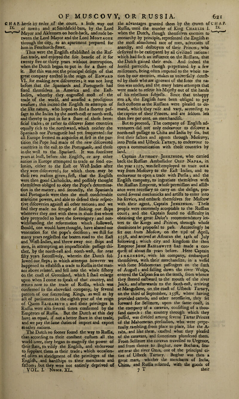 CHAP, hone by order .of the court, a little way out IX* of town; and atSmithfield-bars, by the Lord Mayor and Aldermen on horfe-back, and rode be¬ tween the Lord Mayor and the Lord Montague through the city, to an apartment prepared for him in Fenchurch-ftreet. Thus were the Englilh eftablifhed in the Ruf¬ fian trade, and enjoyed the foie benefit of it for twenty five or thirty years without interruption, when the Dutch began to put in for a fhare of it. But this was not the principal defign of that great company erefted in the reign of Edward VI. for making new difeoveries; it was not long before that the Spaniards and Portuguefe had fixed themfeives in America and the Eaft- Indies, whereby they engrofied moft of the trade of the world, and amafied a prodigious treafure; this incited the Englifh to attempts of the like nature, who hoped to find a fhorter paf- fage to the Indies by the north-eaft or north-weft, and thereby to put in for a fhare of thofe bene¬ ficial trades ; or rather to difeover fome countries equally rich to the northward, which neither the Spaniards nor Portuguefe had yet frequented: for all Europe feemed to acquiefce at firft in the par¬ tition the Pope had made of the new difeovered countries in the eaft to the Portuguefe, and thofe in the weft to the Spaniard. It was fourfeore years at leaft, before the Englifh, or any other nation in Europe attempted to trade or fend co¬ lonies, either to the Eaft or Weft-Indies after they were difeovered ; for which there may be thefe two reafons given; firft, that the Englifh were then good Catholicks, and poflibly thought themfeives obliged to obey the Pope’s determina¬ tion in the matter; and fecondly, the Spaniards and Portuguefe were then the moft confiderable maritime powers, and able to defend their refpec- tive difeoveries againft all other nations; and we find they made no fcruple of finking our fhips whenever they met with them in thofe feas where they pretended to have the fovereignty: and not- withftanding the reformation which followed, fhould, one would have thought, have abated our veneration for the pope’s decifion ; we ftill for many years neglected the beaten road to the Eaft and Weft-Indies, and threw away our fhips and men, in attempting an impracticable paffage thi¬ ther, by the north-eaft and north-weft, for near fifty years fucceffively, wherein the Dutch fol¬ lowed our fteps; in which attempts however we happened to eftablifh a trade to Ruflia in the man¬ ner above related, and fell into the whale fifhery on the coaft of Greenland, which I fhall enlarge upon when I come to fpeak of that country, and return now to the trade of Ruflia, which was confirmed to the abovefaid company, by feveral patents of bur fucceeding Kings, as well as by adt of parliament in the eighth year of the reign of Queen Elizabeth ; and their privileges in Ruflia were alfo feveral times confirmed by the Emperors of Ruflia. But the Dutch at this day have an equal, if not a better fhare in that trade, and we pay the fame duties of import and export as other nations. The Dutch no fooner found the way to Ruflia, than according to their conftant cuftom all the world over, they began to magnify the power of their ftate, to vilify the Englifh, and endeavour to fupplant them in their trade; which occaflon- ed often an abridgment of the privileges of the Englifh, and hardfhips to their merchants and fa&ors; but they were not entirely deprived of VOL. I. Numb. XL. the advantages granted them by the crown of C H A P. Ruflia, until the murder of King Charles I. when the Dutch, though themfeives enemies to v --^ monarchy by principle, reprefented the Englifh as the moft abandoned race of men, advocates of anarchy, and deftroyers of their Princes; who deferved to be extirpated by all civilized nations : which had fuch an influence on the Ruffians, that the Dutch gained their ends. And indeed the horrid parricide, though perpetrated by a few mifereants, being often imputed to the whole na¬ tion by our enemies, makes us univerfally deteft- ed by thofe who .are ignorant of the force the na* tion was under, and the many brave attempts that were made to refeue his Majefty out of the hands of his rebellious fubjeCts. Since that unhappy aera 4$, the Englifh have been obliged to pay fuch cuftoms as the Ruffians were plcafed to de¬ mand, which they raife and vary, according to the caprice of their Princes, and are feldom lefs than five per cent, on merchandife. But to proceed. The company of Englifh ad¬ venturers did not only endeavour to difeover a north-eaft paflage to Chiha and India by fea, but fent their fa&ors and agents through Mufcovy, into Perfia and Ufbeck Tartary, to endeavour to. open a communication with thofe countries by land. Captain Anthony Jenkinson, who carried back the Ruffian Ambaflador Osep Napea, in the year 1557, was firft employed to trace out a way from Mufcovy to the Eaft Indies, and to endeavour to open a trade with Perfia ; and the Englifh company, to ingratiate themfeives with the Ruffian Emperor, whofe permiflion and affift* ance were neceffary to carry on the defign, pro¬ cured feveral mechanicks and artifts to enter into his fervice, and embark themfeives for Mofcow with their agent, Captain Jenkinson. Thefe people were extremely acceptable to the Ruffian court; and the Captain found no difficulty in obtaining the great Duke’s recommendatory let¬ ters to the Kings and Princes, through whofe dominions he propofed to pafs. Accordingly he fet out from Mofow, on the 23d of April, 1558, and arrived at Aftracan the 14th of July following; which city and kingdom the then Emperor John Basilowitz had made a con* queft of about fix years before. Here Captain Jenkinson, with his company, embarqued themfeives, with their merchandize, in a veffel with fome Mahometan paffengers on the fixth of Auguft; and falling down the river Wolga, entered the Cafpian fea on the tenth, from whence they fleered eaftward to the mouth of the river Jaick, and afterwards to the fouth-eaft, arriving at Manguflave, on the coaft of Ufbeck Tartary, on the third of September, 1558, where having provided camels, and other nccefiaries, they fet forward for Sellizure, upon the fame coaft, in the company of a caravan, confiding of a thou- fand camels : the country through which they paflfed, was divided among feveral Tartar Princes of the Mahometan perfuafion, who were perpe¬ tually rambling from place to place, like the A- rabs, and like them, exadled what they pleafed of the caravans, and fometimes plundered them. From Sellizure the caravan travelled to Urgence, and from thence to Boghar, now Bochara, fitu- ate near the river Oxus, one of the principal ci¬ ties of Ulbeek Tartary. Boghar was then a great mart, whither the merchants of India, China, and Ruflia re for ted, with the goods of 7 T their