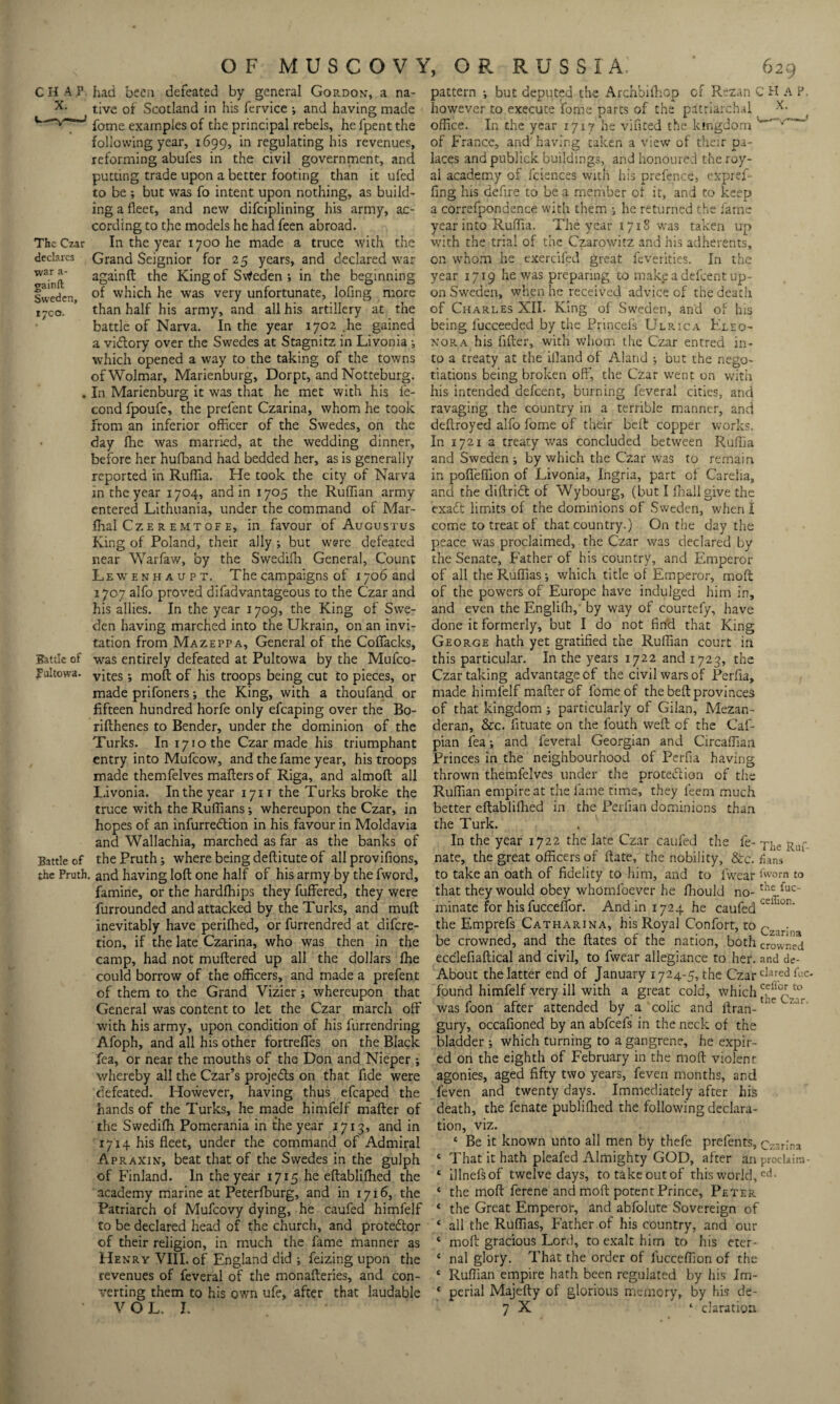 X. The Czar declares ■war a- gainft Sweden, 17CO. JTattlc of fultowa. Battle of the Pruth OF MUSCOV1 tive of Scotland in his fervice •, and having made fome examples of the principal rebels, he fpent the following year, 1699, in regulating his revenues, reforming abufes in the civil government, and putting trade upon a better footing than it ufed to be ; but was fo intent upon nothing, as build¬ ing a fleet, and new difeiplining his army, ac¬ cording to the models he had feen abroad. In the year 1700 he made a truce with the Grand Seignior for 25 years, and declared war againft the King of Sweden; in the beginning of which he was very unfortunate, lofing more than half his army, and all his artillery at the battle of Narva. In the year 1702 .he gained a vi&ory over the Swedes at Stagnitz in Livonia; which opened a way to the taking of the towns ofWolmar, Marienburg, Dorpt, and Notteburg. In Marienburg it was that he met with his fe- cond fpoufe, the prefent Czarina, whom he took from an inferior officer of the Swedes, on the day fhe was married, at the wedding dinner, before her hufband had bedded her, as is generally reported in Ruflia. He took the city of Narva in the year 1704, and in 1705 the Ruffian army entered Lithuania, under the command of Mar- fhal Cz e r e mt of e, in favour of Augustus King of Poland, their ally ; but were defeated near Warfaw, by the Swedifli General, Count Lewenhaupt. The campaigns of 1706 and 1707 alfo proved difadvantageous to the Czar and his allies. In the year 1709, the King of Swe¬ den having marched into the Ukrain, on an invi¬ tation from Mazeppa, General of the Coflacks, was entirely defeated at Pultowa by the Mufco- vites; moft of his troops being cut to pieces, or made prifoners; the King, with a thoufand or fifteen hundred horfe only efcaping over the Bo- rifthenes to Bender, under the dominion of the Turks. In 1710 the Czar made his triumphant entry into Mufcow, and the fame year, his troops made themfelves mafters of Riga, and almoft all Livonia. In the year 171T the Turks broke the truce with the Ruffians; whereupon the Czar, in hopes of an infurredlion in his favour in Moldavia and Wallachia, marched as far as the banks of the Pruth; where being deftitute of all provifions, . and having loft one half of his army by the fword, famine, or the hardfhips they fuffered, they were furrounded and attacked by the Turks, and muft inevitably have perifhed, or furrendred at difere- tion, if the late Czarina, who was then in the camp, had not muftered up all the dollars fhe could borrow of the officers, and made a prefent of them to the Grand Vizier; whereupon that General was content to let the Czar march off with his army, upon condition of his furrendring Afoph, and all his other fortrefies on the Black fea, or near the mouths of the Don and Nieper •, whereby all the Czar’s projects on that fide were defeated. However, having thus efcaped the hands of the Turks, he made himfelf mafter of the Swedifh Pomerania in the year 1713, and in 1714 his fleet, under the command of Admiral Apraxin, beat that of the Swedes in the gulph of Finland. In the year 1715 he eftablifhed the academy marine at Peterfburg, and in 1716, the Patriarch of Mufcovy dying, he caufed himfelf to be declared head of the church, and protestor of their religion, in much the fame manner as Henry VIII. of England did ; feizing upon the revenues of feveral of the monafteries, and con¬ verting them to his own ufe, after that laudable op, Russia: * 629 however to execute fome parts of the patriarchal x- office. In the year 17x7 he vifited the kingdom w v~~“' of France, and' having taken a view of their pa¬ laces and publick buildings, and honoured the roy¬ al academy of fciences with his prefence, expref- fing Ins defire to be a member of it, and to keep a correfpondence with them ; he returned the fame year into Ruflia. The year 1718 was taken up with the trial of the Czarowitz and his adherents, on whom he exercifed great feverities. In the year 1719 he was preparing to make a defeent up¬ on Sweden, when he received advice of the death of Charles XII. King of Sweden, and of his being lucceeded by the Princefs Ulrica Eleo¬ nora his After, with whom the Czar entred in¬ to a treaty at the illand of Aland •, but the nego¬ tiations being broken off, the Czar went on with his intended defeent, burning feveral cities, and ravaging the country in a terrible manner, and deftroyed alfo fome of their belt copper works. In 1721 a treaty was concluded between Ruflia and Sweden ; by which the Czar was to remain in poftefiion of Livonia, Ingria, part of Carelia, and the diftridt of Wybourg, (but I fhallgive the exadfc limits of the dominions of Sweden, when I come to treat of that country.) On the day the peace was proclaimed, the Czar was declared by the Senate, Father of his country, and Emperor of all theRuflias; which title of Emperor, moft of the powers of Europe have indulged him in, and even the Englilh, by way of courtefy, have done it formerly, but I do not And that King George hath yet gratiAed the Ruffian court in this particular. In the years 1722 and 1723, the Czar taking advantage of the civil wars of Perfla, made himfelf mafter of fome of the beft provinces of that kingdom ; particularly of Gilan, Mezan- deran, &c. Atuate on the fouth weft of the Caf- pian fea; and feveral Georgian and Circaflian Princes in the neighbourhood of Perfla having thrown themfelves under the protedlion of the Ruffian empire at the lame time, they leem much better eftablifhed in the Perfian dominions than the Turk. In the year 1722 the late Czar caufed the fe- Riu- nate, the great officers of ftate, the nobility, &c. fians to take an oath of fidelity to him, and to lwear fworn to that they would obey whomlbever he fhould no- Ge¬ minate for his fucceffor. Andini724 he caufed ~aion the Emprefs Catharina, his Royal Confort, to Czarin be crowned, and the ftates of the nation, both crowned eccleflaftical and civil, to fwear allegiance to her. and de- About the latter end of January 1724-5, the CzarcIared Gc. found himfelf very ill with a great cold, which ^°^Ja°r was foon after attended by a colic and ftran- gury, occafloned by an abfeefs in the neck of the bladder ; which turning to a gangrene, he expir¬ ed on the eighth of February in the moft violent agonies, aged Afty two years, feven months, and feven and twenty days. Immediately after hife death, the fenate publifhed the following declara¬ tion, viz. ‘ Be it known unto all men by thefe prefents. Czarina ‘ That it hath pleafed Almighty GOD, after an proclaira- ‘ illnefsof twelve days, totakeoutof this world,ed- ‘ the moft ferene and moft potent Prince, Peter * the Great Emperor, and abfolute Sovereign of ‘ all the Ruffias, Father of his country, and our * moft gracious Lord, to exalt him to his eter- * nal glory. That the order of fucceflion of the * Ruffian empire hath been regulated by his Im- * perial Majefty of glorious memory, by his de-