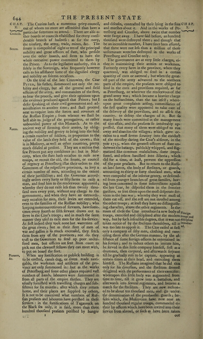 C H A P. The Czarina hath a numerous privy-council, x- out of whom no more are aflembled than have a particular fummons to attend. There are alfo o- ther boards or councils eftablifhed for every confi- derable branch of bufinefs : as for the navy, the treafury, the army, trade, mines, &c. The Senate, fenate is compofedof eight or ten of the principal nobility and great officers of ftate, who prefide over the other boards, and feem to have the whole executive power committed to them by the Prince. As to the legiflative authority, this is folely in the Sovereign, who frequently however calls to his affiftance fome of the dignified clergy and nobility on folemn occafions. On the trial of the late Czarowitz, the Czar Peter, his father, fummoned not only the no¬ bility and clergy, but all the general and field officers of the army, and commanders of the fleet, to hear the procefs, and give their opinions upon the evidence produced again ft that Prince; but I defer fpeaking of their civil government and ad- miniftration to another time; and fhall proceed next to enquire into the forces and revenues of the Ruffian Empire ; from whence we fhall be beft able to judge of the prerogatives, or rather unbounded power of this Monarch. As to the Forces, ancient way of forming their armies, by oblig¬ ing the nobility and gentry to bring into the field a certain number of foldiers, in proportion to the value of the lands they held of the crown ; this is in Mufcovy, as well as other countries, pretty much difufed at prefent. They are a militia that few Princes put any confidence in: but in Muf¬ covy, when the ftate hath occafion to raife new troops, or recruit the old, the fenate, or council of regency at Peterfburg iflue their orders to the Governors of the refpeftive provinces, to levy a certain number of men, according to the extent of their jurifdidlion ; and the Governor accord¬ ingly orders every forty or fifty farms to raife a man, and fend him to the rendezvous appointed ; whereby they do not raife lefs than twenty thou- fand men every year, without any charge to the government; and when they have an extraordi¬ nary occafion for men, thefe levies are extended, even to the families of the Ruffian nobility j who keeping numerous retinues of fervants, havefome- times every fourth or fifth fervant drawn out to ferve in the Czar’s troops; and in much the fame manner they ufed to raife men for the fea-fervice. At firft indeed they took none but watermen off the great rivers; but as their fleet of men of war and gallies is fo much encreafed, they fetch them from any of the provinces; nor do they truft to the Governors to fend up poor under- fized men, but officers are fent from court to pick out the clevereft fellows they can meet with, to put on board the fleet. Pioneers, When any fortification or publick building is &c- to be eretted, canals dug, or rivers made navi¬ gable, the workmen and artificers of the pro¬ vince are only fummoned in: but as the works of Peterfburg and fome other places required vaft numbers of hands, labourers were fummoned in from all parts of the empire thither. They are ufually furniffied with travelling charges and fub- fiftence for fix months *, after which they return home, and their places are fupplied by others, It is not to be conceived what numbers of Ruf¬ fian peafants and labourers have perifhed in thefe fervices : in the fortifications of Taganrock on the Black fea only, it is faid, more than three hundred thoufand peafants perifhed by hunger 1 and difeafes, contradted by their lying in the fens CHAP, and marfhes about it. And in the works of Pe- x- terfburg and Cronflot, above twice that number V~J were fwept away. I have faid before, an hundred thoufand were deftroyed there •, and though that be an incredible number, I have fince been aflured, that there were not lefs than a million of thofe unfortunate wretches deftroyed in the works of Peterfburg and Cronflot only. The government are at very little charges, ei¬ ther in maintaining their armies or workmen. Formerly every farm in the province, where they quartered, was obliged to fend in a certain quantity of corn or oatmeal; but when the great- eft part of the army advanced to the northern parts of the empire, the peafants were obliged to fend in the corn and provifions required, as far as Peterfburg, or wherever the rendezvous of the grand army was; which became a heavier charge on the hufbandman, than the tax itfelf; where¬ upon great complaints arifing, commifiaries of the firft quality were appointed to take care of the delivery of the provifions, and to afiefs the country, to defray the charges of it. But fo many frauds were committed in the management of this affair, and the peafants fo intolerably op- prefled, that many of them were obliged' to run away and abandon the villages; which gave oc¬ cafion to a moft fevere fcrutiny into the condudt of the miniftry during the Czar’s abfence, in the year 1715, when the greateft officers of ftate un¬ derwent the bataogs, publickly whipped, and ftig- matized like common malefactors, fome impri- foned, and others banilhed into Siberia ; which did for a time, at leaft, prevent the oppreflion of the poor peafants. But to return to the Ruffi¬ an land forces, the body of ftrelitzes, or guards, amounting to thirty or forty thoufand men, who were compofed of the inferior gentry, or defend¬ ed from younger branches of great families, hav¬ ing been concerned in fome infurredtions againfl: the late Czar, he difperfed them in the frontier garifons, or fent them upon the moft defperate fer¬ vices in the late war •, whereby they were moft of them cut off, and the reft are not inrolled among the other troops; at leaft they have no diftinguifh- ing character, above the other regiments. In the room of thefe the Czar introduced a new body of -F . troops, exercifed and difciplined after the modern troopfand way, but by fuch infenfible degrees, that it was not difcipijne taken notice of by the ftrelitzes themfelves, till it intr°duc- was too late to oppofe it. The Czar raifed at firft ed* only a company of fifty men, clothing and exer- cifing them after the German manner, by the af¬ fiftance of fome foreign officers he entertained in his fervice ; and to induce others to imitate him, he ferved in this little company himfelf, firft as a drummer, then corporal, and afterwards ferjeant till he gradually rofe to be captain, appearing at certain times at their head, and exercifing them himfelf. The Ruffians imagined that he did this, only for his diverfion, and the ftrelitzes feemed delighted with the performance of their exercifes: whereupon this little body was augmented from time to time, till it grew into a battalion, and afterwards into feveral regiments, and became a match for the ftrelitzes. They are now reckon¬ ed to be about ten thoufand men, and go under the denomination of the preobanfki guards; be- fides which, the Mufcovites have now near an hundred thoufand regular troops, commanded ei- their by officers which have been invited into their fervice from abroad, or fuch as have been taken. out