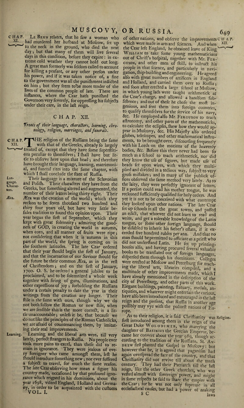 C H A P. Le Brun relates, that he faw a woman who x rp had murdered her hufband at Mofcow, let up to the neck in the ground, who died the next day; but that many of them will live feveral days in this condition, before they expire : in ex¬ treme cold weather they cannot hold out long. A great man formerly was feldom called to account for killing a peafant, or any other perfon under his power, and if it was taken notice of, a fine to the government was all the punifhment inflidted on him ; but they feem to'be more tender of the lives of the common people of late. There are inftances, where the Czar hath punifhed the Governors very feverely, for oppreffing his fubjedb under their care, in the laft reign. CHAP. XII. Treats of their language, characters, learning, chro¬ nology^ religion, marriages, and funerals. CHAP. ^TT'HE religion of the Ruffians being the fame XII. with that of the Greeks, already fo largely *—v—»treated of, except that they have fome fuperftiti- ons peculiar to themfelves; I fhall have but lit¬ tle to obferve here upon that head ; and therefore have brought their language, learning, matrimoni¬ al, and funeral rites into the fame chapter, with which I fhall conclude the ftate of Ruffia. Lan- Their language is a mixture of the Sclavonian Charac an<^ Polifh. Their characters they have from the ters. Greeks, but fomething altered and augmented, the number of their letters being thirty eight. Their ./Era. i£ra was the creation of the world ; which they reckon to be feven thoufand two hundred and thiry four years old, but have very little be- fides tradition to found this opinion upon. Their year began the firft of September, which they kept with great folemnity ; admiring the good- neis of GOD, in creating the world in autumn, when corn, and all manner of fruits were ripe; not confidering that when it is autumn in this part of the world, the fpring is coming on in the fouthern latitudes. The. late Czar ordered that their year fhould begin the firft of January, and that the incarnation of our Saviour fhould for the future be their common iEra, as in the reft of Chriftendom ; and on the firft of January, 1700. O. S. he ordered a general jubilee to be proclaimed, and to be folemnized a whole week together with firing of guns, illuminations, and other expreffions of joy 5 forbidding the Ruffians under a certain penalty to date the year in their writings from the creation any longer. Their ftile is the fame with ours, though why we do not both follow the Roman or new ftile, when we are fenfible this is the more correct, is a lit¬ tle unaccountable; unlefs it be, that becaufe we do not like the principles of the Roman Catholicks, we are afraid of countenancing them, by imitat¬ ing their real improvements. Learning. Learning and the liberal arts were, till very lately, perfed ftrangers to Ruffia. No people ever took more pains to excel, than thefe did to re¬ main in ignorance. They were jealous of eve¬ ry foreigner who came amongft them, left he fhould introduce fomething new ; nor ever buffered a fubjed to travel, for much the fame reafon. The late Czar obferving how mean a figure his country made, occafioned by that profound igno¬ rance which reigned in his dominions, about the year 1698, vifited England, Holland and Germa¬ ny, in order to be acquainted with the cuftoms VOL. L of other nations, and obferve the improvements C H A P. which were made in arts and fciences. And when XIL the Czar left England, he obtained leave of King William to take fome young mathematicians out of Chrift’s hofpital, together with Mr. Fer¬ guson, and other men of fkill, to inftrud his people in that lcience, and particularly in navi¬ gation, fliip-building and engineering. He agreed alfo with great numbers of artificers in England and Holland, and carried them over to Ruffia; and foon after ere&ed a large fchool at Mofcow’ in which young lads were taught arithmetick at the Czar’s charge, and allowed a handfom fub- fiftence; and out of thefe he chofe the moft in¬ genious, and lent them into foreign countries to qualify themfelves for the fervice of his navy’ &c. He employed alfo Mr. Ferguson to teach aftronomy, and other parts of the mathematicks, to calculate the eclipfes, fhew how they would ap¬ pear in Mufcovy, &c. His Majefty alfo ordered globes, telelcopes, and other mathematical inftru- ments, to be brought over, difeourfing frequently with his Lords on the motions of the heavenly bodies, &c. Before this there never had been fo much as a fchool to teach arithmetick, nor did they know the ufe of figures, but made ufe of beads fet upon wires, with which they multi¬ plied and divided in a tedious way, fubjedf to very grofs miftakes; and in many of the publick of¬ fices obferved the fame method very lately. As to the laity, they were perfectly ignorant of letters. If a perlon could read his mother tongue, he was reckoned fufficiently qualified for holy orders. And yet it is not to be conceived with what contempt they looked upon other nations. The late Czar fet up fchools in all the great towns, and paffed an edid, that whoever did not learn to read and write, and get a tolerable knowledge of the Latin tongue, or fome other foreign language, fhould be difabled to inherit his father’s eftate, if it ex¬ ceeded five hundred rubles per ann. And that no man fhould bepermitted to officiate as aprieft who did not underftand Latin. He fet up printing- houles alfo, and having procured feveral valuable books to be tranflated out of foreign languages difperfed them through his dominions. Collets were ereded at Mofcow and Peterfburg for teach¬ ing the liberal arts, libraries compiled, and a multitude of other improvements made, which I have already mentioned in the defeription of the city of Peterfburg, and other parts of this work. Elegant buildings, painting, ftatuary, medals, an¬ tiquities, and whatever might entertain the curious, have alfo been introduced and encouraged in the laft reign and the prefent, that Ruffia in another a<ro poffibly may vye with the politeft nations of Eu¬ rope. As to their religion, it is faid Chriftianity was Religion, firft introduced among them in the reign of the Great Duke Wolodimer, who marrying the daughter of Basinius the Grecian Emperor, be¬ came her convert about the year 989, though ac¬ cording to the tradition of the Ruffians, St° An¬ drew firft planted the Gofpel in Mufcovy: but however that be, it is agreed that paganifm had again overfpread the face of the country, and that Chriftianity did not revive till about the tenth century. They had their Patriarch till the laft reign, like the other Greek churches, who was veftedalmoft with fovereign power, and mioht in fome refpefts be faid to lhare the empire with the Czar; for he was not only ftipreme in all ecclefiaftical caufes, but had a power of making