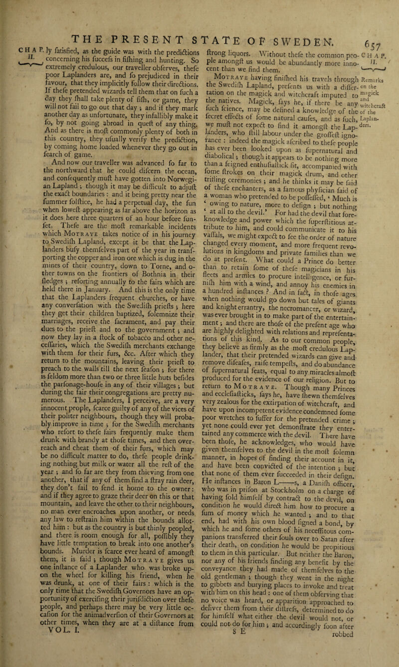 p. ]y fatisfied, as the guide was with the predictions u concerning his fuccefs in fiffiing and hunting. So extremely credulous, our traveller obferves, thefe poor Laplanders are, and fo prejudiced in their favour, that they implicitly follow their directions. If thefe pretended wizards tell them that on fuch a day they ffiall take plenty of fifh, or game, they will not fail to go out that day ; and if they mark another day as unfortunate, they infallibly make it fo, by not going abroad in queft of any thing. And as there is molt commonly plenty of both in this country, they ufually verify the prediction, by coming home loaded whenever they go out in fearch of game. And now our traveller was advanced fo far to the northward that he could difcern the ocean, and confequently mult have gotten into Norwegi¬ an Lapland •, though it may be difficult to adjuft the exaCt boundaries : and it being pretty near the fummer folftice, he had a perpetual day, the fun when loweft appearing as far above the horizon as it does here three quarters of an hour before fun- fet. Thefe are the molt remarkable incidents which Motraye takes notice of in his journey to Swediffi Lapland, except it be that the Lap¬ landers bufy themfelves part of the year in tranf- porting the copper and iron ore which is dug in the mines of their country, down to Torne, and o- ther towns on the frontiers of Bothnia in their fledges ; referring annually to the fairs which are held there in January. And this is the only time that the Laplanders frequent churches, or have any converfation with the Swediffi priefts ; here they get their children baptized, folemnize their marriages, receive the facrament, and pay their dues to the prieft and to the government ; and now they lay in a flock of tobacco and other ne- ceflaries, which the Swediffi merchants exchange with them for their furs, &c. After which they return to the mountains, leaving their prieft to preach to the walls till the next feafon ; for there is feldom more than two or three little huts befides the parfonage-houfe in any of their villages ; but during the fair their congregations are pretty nu¬ merous. The Laplanders, I perceive, are a very innocent people, fcarce guilty of any of the vices of their politer neighbours, though they will proba¬ bly improve in time ; for the Swediffi merchants who refort to thefe fairs frequently make them drunk with brandy at thofe times, and then over¬ reach and cheat them of their furs, which may be no difficult matter to do, thefe people drink¬ ing nothing but milk or water all the reft of the year ; and fo far are they from thieving from one another, that if any of them find a ftray rain deer, they don’t fail to fend it home to the owner: and if they agree to graze their deer on this or that mountain, and leave the other to their neighbours, no man ever encroaches upon another, or needs any law to reftrain him within the bounds allot¬ ted him : but as the country is but thinly peopled, and there is room enough for all, poffibly they have little temptation to break into one another’s bounds. Murder is fcarce ever heard of amongft them, it is faid; though Motraye gives us one inftance of a Laplander who was broke up¬ on the wheel for killing his friend, when he was drunk, at one of their fairs : which is the only time that the Swediffi Governors have an op¬ portunity of exercifing their jurifdirtion over thefe people, and perhaps there may be very little oc- cafion for the animadverfion of their Governors at other times, when they are at a diftance from VOL. I. ftrong liquors. Without thefe the common peo¬ ple amongft us would be abundantly more inno¬ cent than we find them. Motraye having finiffied his travels through the Swediffi Lapland, prefents us with a diflfer- tation on the magick and witchcraft imputed to the natives. Magick, fays he, if there be any fuch fcience, may be defined a knowledge of the fecret efferts of feme natural caufes, and as fuch, wp mull not expert to find it amongft the Lap¬ landers, who ftill labour under the grofleft io-no- rance : indeed the magick afcribed to thefe people has ever been looked upon as fupernatural and diabolical; though it appears to be nothing more t an a feigned enthufiaftick fit, accompanied with iome ftrokes on their magick drum, and other trilling ceremonies ; and he thinks it may be faid of thefe enchanters, as a famous phyfician faid of a woman who pretended to be poflefled, ‘ Much is ‘ owlng to nature, more to defign ; but nothing at all to the devil.’ For had the devil that fore¬ knowledge and power which the fuperftitious at¬ tribute to him, and could communicate it to his vaffals, we might expert to fee the order of nature changed every moment, and more frequent revo¬ lutions in kingdoms and private families than we do at prefent. What could a Prince do better than to retain fome of thefe magicians in his fleets and armies to procure intelligence, or fur- niiffi him with a wind, and annoy his enemies in a hundred inftances ? And in fart, in thofe a^es when nothing would go down but tales of giants and knight errantry, the necromancer, or vnzard was ever brought in to make part of the entertain¬ ment ; and there are thofe of the prefen t age who are highly delighted with relations and reprefenta- tions of this kind. As to our common people, they believe as firmly as the moft credulous Lap¬ lander, that their pretended wizards can give and remove difeafes, raife tempefts, and do abundance of fupernatural feats, equal to any miracles almoft produced for the evidence of our religion. But to return dMotraye. Though many Princes and ecclefiafticks, fays he, have ffiewn themfelves very zealous for the extirpation of witchcraft, and have upon incompetent evidence condemned fome poor wretches to fuffer for the pretended crime ; yet none could ever yet demonllrate they enter¬ tained any commerce with the devil. There have been thofe, he acknowledges, who would have given themfelves to the devil in the moft folemn manner, in hopes of finding their account in it, and have been convirted of the intention ; but that none of them ever fucceeded in their defign. He inftances in Baron L-s, a Daniffi offiSrl who was in prifon at Stockholm on a charo-e of having fold himfelf by contrart to the devd, on condition he would dirert him how to procure a fum of money which he wanted ; and to that end, had with his own blood figned a bond, by which he and fome others of his neceffitous com¬ panions transferred their fouls over to Satan after their death, on condition he would be propitious to them in this particular. But neither the Baron, nor any of his friends finding any benefit by the’ conveyance they had made of themfelves to the old gentleman ; though they went in the ni°flt to gibbets and burying places to invoke and treat with him on this head : one of them obfervin^ that no voice was heard, or apparition approached to deliver them from their diftrefs, determined to do for himfelf what either the devil would not, or could not do for him ; and accordingly foon after s E robbed Remarks on the magick and witchcraft of the Laplan¬