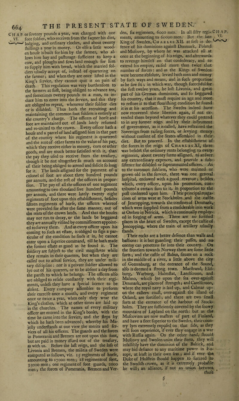 foot foldier, who receives from the far/ner his diet, ments, amounting to 60000 men. But the late V- lodging, and ordinary clothes, and about twenty King of Sweden, Ch a r le s XII. at firft in de¬ alings a year in money. Or elfe a little wood- fence of his dominions againft Denmark, Poland enhoufe is built for him by the farmer, who al- andMufcovy, by whom he was attacked all at lows him hay and pafturage fufficient to keep a once at the beginning of his reign, and afterwards cow, and ploughs and fowsland enough for him to revenge himfelf on that confederacy, and to to fupply him with bread, which the married fol- extend his empire, raifed more than twice that diets ui’ually accept of, inftead of quartering on number of forces: and as the Kings of Sweden the farmer; and when they are once lifted in the were become abfolute, levied both men and money King’s fervice, they cannot quit it on pain of by fuch ways and means, and in fuch proportion death. This regulation was very burthenfom to as he faw fitin which war, though fuccelsful for the farmers at firft, being obliged to advance ten, the firft twelve years, he loft Livonia, and great and fometimes twenty pounds to a man, to in- part of his German dominions, and fo beggared duce him to enter into the fervice, and this they his country, that it muft require an age and more are obliged to repeat, whenever their foldier dies to reftore it to that flounlhing condition he found or is difabled. Thus both the recruiting and it in at his acceffion. The Swedes indeed have maintainin'* the common foot foldiers is entirely at now recovered their liberties again, if not ex- the country’s charge. The officers of horfe and tended them beyond whatever they could pretend foot are maintained out of lands lately refumed to in any former reign and by their inftrument and re-united to the crown. Every officer hath a of government, as it is called, have reftrained the houfe and a parcel of land affigned him in that part Sovereign from raifing forces, or levying money of the country where his regiment is quartered without confent of the States aftembled in their and the rent of other farms to the value of his pay, diet. But to proceed. In the eftabliffiment of which they receive either in money, corn or other the forces in the reign of Charl e s XI, there goods, and are much better fatisfied with it, than was befides the ordinary rents belonging to every the pay they ufed to receive from the treafury, regiment, about twenty farms affigned, toanfwer though it be not altogether fo much on account any extraordinary expences, and provide a fub- of their being obliged to attend and folicit fo long fiftence for difabled or fuperannuated officers. As for it. The lands affigned for the payment ofa to the common foldiers, who were maimed or colonel of foot are about three hundred pounds grown old in the fervice, there was one general per annum, and the reft of the officers in propor- hofpital, endowed with a good revenue-, befides tion. The pay of all the officers of one regiment which, every officer, upon his promotion, con- amounting to two thoufand five hundred pounds tributed a certain fum to it, in proportion to the per annum, and there were lately twenty eight poll conferred upon him. Their principal maga- regiments of foot upon this eftablifhment, befides zines of arms were at Stockholm .and the caftle fifteen regiments o* horfe, the officers whereof of Jencopping, towards the confines of Denmark, - were provided for after the fame manner, out of which were fupplied from a confiderable iron work the rents of the crown lands. And that the houfes at Orebro in Nericia, which is continually employ- may not run to decay, or the lands be beggared ed in forging of arms. There are no fortified they are annually vifited by commiffioners appoint- places in the heart of Sweden, except the caftle of ed to furvey them. And as every officer upon his Jencopping, where the train of artillery ufually coming to fuch an eftate, is obliged to fign a par- Hands. ticular of the condition he finds it in, he cannot Their rocks are a better defence than walls and enter upon a fuperior command, till he hath made baftions: it is but guarding their pafifes, and no the former eftate as good as he found it. The enemy can penetrate far into their country. On foldiery are fubjeft to the civil magiftmte while the frontiers towards Norway there are fome little they remain in their quarters, but when they are forts; and the caftle of Bahus, fituate on a rock called out to adtual fervice, they are under mili- in the middle of a river, a little above the city tary difeipline : nor is a private foldier allowed to of Gottenburg, at the entrance of the Sound, lye out of his quarters, or to be abfent a day from alfo is deemed a ftrong town. Marftrand, Elif- the parifh to which he belongs. The officers alfo burg, Warburg, Halmftat, Landfcroon, and are obliged to refide conftantly with their regi- Malmo, which lye upon the fea over-againft ments, unlefs they have a fpecial licence to be Denmark, are places of ftrength; and Carelfcroon, abfent. Every company afiembles to perform where the royal navy is laid up, and Cal mar up- their exercife once a month, and every regiment on the eaftern coaft, over-againft the ifland of once or twice a year, when only they wear the Oeland, are fortified ; and there are two fmall Kind’s clothes, which at other times are laid up forts at the entrance of the harbour of Stock- in die churches. The names of every military holm. They are fufficiently covered by the fnowy officer are entered in the King’s books, with the mountains of Lapland on the noith: but as ths time he came into the fervice, and the fteps by Mufcovites are now mafters of part ol Finland, which he hath been advanced; whereby his Ma- and have a fleet fuperior to the Swedes, their coun- iefty underftands at one view the merits and fer- try lyes extremely expofed on that fide, as they vices of all his officers. The guards and the forces will foon experience, if ever they engage in a war in Pomerania and Bremen are not upon this foot, with Ruffia again. On the other hand, fhoulcl but are paid in money iffued out of the treafury, Mufcovy and Sweden unite their fleets, they will as with us. Before the laft reign, and the lofs of infallibly have the dominion of the Baltick, and Livonia and Bremen, the militia of Sweden were may bid defiance to any maritime power in Eu- computed as follows, viz. 15 regiments of hqrfe, rope, at leaft in their own feas ; and if ever the amounting to 17000 men ; 28 regiments of f^ot. Puke of Holftein fhould happen to lucceed to 3 5000 men-, one regiment of foot guards, 2000 the Swedilh crown, as it is extremely probable men; the forces of Pomerania, Bremen and Ver- he v/ill; an alliance, if not an union between . thofe