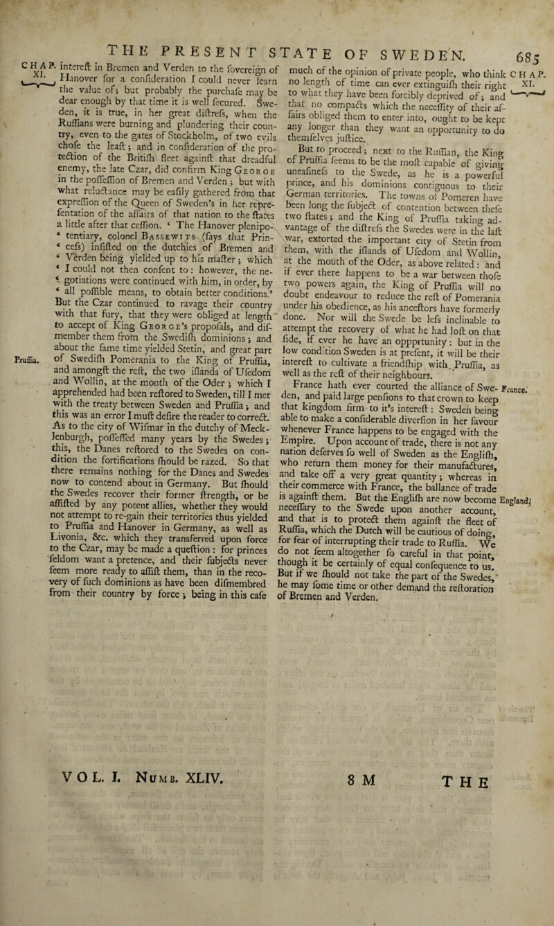 the present s A P. intereft; in Bremen and Verden to the fovereign of Hanover for a confideration I could never Team the value of; but probably the purchafe may be dear enough by that time it is well fecured. Swe¬ den, it is true, in her great diftrefs, when the Ruffians were burning and plundering their coun¬ try, even to the gates of Stockholm, of two evils chofe the leaft; and in confideration of the pro¬ tection of the Britilh fleet againfl: that dreadful enemy, the late Czar, did confirm King George in the poffeffion of Bremen and Verden ; but with what reluCtance may be eafily gathered from that expreffion of the Queen of Sweden’s in her re^re- fentation of the affairs of that nation to the ftares a little after that ceffion. ‘ The Hanover plenipo- * tentiary, colonel Bassewits (fays that Prin- e cefs) infilled on the dutchies of Bremen and ‘ Verden being yielded up to his mafter ; which * I could not then confent to: however, the ne- ‘ gotiations were continued with him, in order, by 4 all poffible means, to obtain better conditions.’ But the Czar continued to ravage their country with that fury, that they were obliged at length to accept of King George’s propoials, and dif- member them frotn the Swedifh dominions ; and about the fame time yielded Stetin, and great part of Swedifh Pomerania to the King of Pruffia, and amongft the reft, the two iflands of Ufedom and Wollin, at the month of the Oder • which I apprehended had been reftored to Sweden, till I met with the treaty between Sweden and Pruffia; and this was an error I muft defire the reader to correct. As to the city of Wifmar in the dutchy of Meck- lenburgh, pofiefied many years by the Swedes; this, the Danes reftored to the Swedes on con¬ dition the fortifications fhould be razed. So that there remains nothing for the Danes and Swedes now to contend about in Germany. But fhould the Swedes recover their former ftrength, or be affifted by any potent allies, whether they would not attempt to re-gain their territories thus yielded to Pruffia and Hanover in Germany, as well as Livonia, &c. which they transferred upon force to the Czar, may be made a queftion : for princes feldom want a pretence, and their fubjeCls never feem more ready to affift them, than in the reco¬ very of fuch dominions as have been difmembred From their country by force *, being in this cafe 'ATE OF SWEDEN. 685 much of the opinion of private people, who think CHAP, no length of time can ever extinguifh their right xr- to what they have been forcibly deprived of; and that no compacts which the ncceffity of their af¬ fairs obliged them to enter into, ought to be kept any longer than they want an opportunity to do themfelves juftice. But to proceed ; next to the Ruffian, the King of Pruffia feems to be the moft capable of giving uneafinefs to the Swede, as he is a powerful prince, and his dominions contiguous to their German territories. The towns of Pomeren have been long the fubjedl of contention between thefe two Hates; and the King of Pruffia takino- ad¬ vantage of the diftrefs the Swedes were in the laft Xwar, extorted the important city of Stetin from them, with the iflands of Ufedom and Wollin, at the mouth of the Oder, as above related : and if ever there happens to be a war between thofe two powers again, the King of Pruffia will no doubt endeavour to reduce the reft of Pomerania under his obedience, as his anceftors have formerly done. Nor will the Swede be lefs inclinable to attempt the recovery of what he had loft on that fide, if ever he have an oppprtunity: but in the low condition Sweden is at prefent, it will be their intereft to cultivate a friendfhip with. Pruffia, as well as the reft of their neighbours. France hath ever courted the alliance of Swe- France. den, and paid large penfions to that crown to keep that kingdom firm to it’s intereft : Sweden being able to make a confiderable diverfion in her favour whenever France happens to be engaged with the Empire. Upon account of trade, there is not any nation deferves fo well of Sweden as the Englifh, who return them money for their manufactures, and take off a very great quantity; whereas in their commerce with France, the ballance of trade is againfl; them. But the Englifh are now become England: neceflary to the Swede upon another account, and that is to prote& them againfl; the fleet of Ruffia, which the Dutch will be cautious of doing, for fear of interrupting their trade to Ruffia. We do not feem altogether fo careful in that point, though it be certainly of equal confequence to us. But if we lhould not take the part of the Swedes^* he may fome time or other demand the reftoration of Bremen and Verden. VOL. I. Numb. XLIV. 8 M THE