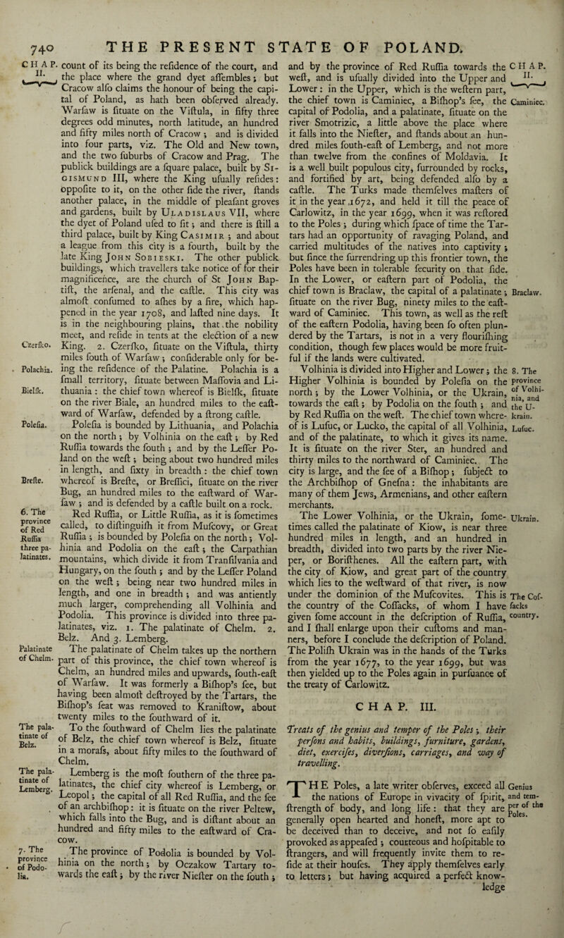 CHAP, count of its being the refidence of the court, and the place where the grand dyet afiembles; but Cracow alfo claims the honour of being the capi¬ tal of Poland, as hath been obferved already. Warfaw is fituate on the Viftula, in fifty three degrees odd minutes, north latitude, an hundred and fifty miles north of Cracow •, and is divided into four parts, viz. The Old and New town, and the two fuburbs of Cracow and Prag. The publick buildings are a fquare palace, built by Si- gismund III, where the King ufually refides: oppofite to it, on the other fide the river, Hands another palace, in the middle of pleafant groves and gardens, built by Uladislaus VII, where the dyet of Poland ufed to fit; and there is ftill a third palace, built by King Casimir ; and about a league from this city is a fourth, built by the late King John Sobieski. The other publick buildings, which travellers take notice of for their magnificence, are the church of St John Bap- tift, the arfenal, and the caftle. This city was almoft confumed to allies by a fire, which hap¬ pened in the year 1708, and lafted nine days. It is in the neighbouring plains, that.the nobility meet, and refide in tents at the election of a new Czerlko. King. 2. Czerfko, fituate on the Viftula, thirty miles fouth of Warfaw •, confiderable only for be- . Polachia. ing the refidence of the Palatine. Polachia is a fmall territory, fituate between Maffovia and Li- Eiellk. thuania : the chief town whereof is Bielfk, fituate on the river Biale, an hundred miles to the eaft- ward of Warfaw, defended by a ftrong caftle. Polefia. Polefia is bounded by Lithuania, and Polachia on the north ; by Volhinia on the eaft ; by Red Ruftia towards the fouth ; and by the Lefifer Po¬ land on the weft ; being about two hundred miles in length, and fixty in breadth : the chief town Brefte. whereof is Brefte, or Breflici, fituate on the river Bug, an hundred miles to the eaftward of War¬ faw ; and is defended by a caftle built on a rock. 6. The Recj Ruftja5 or Little Ruffia, as it is fometimes of°Red.Ce ca^e<^» t0 diftinguifh it from Mufcovy, or Great JRuflia Ruffia ; is bounded by Polefia on the north ; Vol- three pa- hinia and Podolia on the eaft; the Carpathian htuatcs. mountains, which divide it from Tranfilvania and Hungary, on the fouth •, and by the Lefier Poland on the weft ; being near two hundred miles in length, and one in breadth ; and was antiently much larger, comprehending all Volhinia and Podolia. This province is divided into three pa¬ latinates, viz. 1. The palatinate of Chelm. 2. Belz. And 3. Lemberg. Palatinate The palatinate of Chelm takes up the northern of Chelm. part 0f this province, the chief town whereof is Chelm, an hundred miles and upwards, fouth-eaft of Warfaw. It was formerly a Bilhop’s fee, but having been almoft deftroyed by the Tartars, the Bifhop’s feat was removed to Kraniftow, about twenty miles to the fouthward of it. The pala- To the fouthward of Chelm lies the palatinate Belz'6 ° ^Z’ tbe c^ef town whereof is Belz, fituate in a morafs, about fifty miles to the fouthward of Chelm. The pala- Lemberg is the moft fouthern of the three pa- Lembere. ^atanates» the chief city whereof is Lemberg, or Leopol; the capital of all Red Ruffia, and the fee . of a,n archbifhop: it is fituate on the river Peltew, which falls into the Bug, and is diftant about an hundred and fifty miles to the eaftward of Cra¬ cow. 7. The The province of Podolia is bounded by Vol- of°PodoC hinia on the north’ by Oczakow Tartary to- li«. wards the eaft ; by the river Niefter on the fouth ; and by the province of Red Ruffia towards the C H A P. weft, and is ufually divided into the Upper and , Lower: in the Upper, which is the weftern part, the chief town is Caminiec, a Bilhop’s fee, the Caminiec, capital of Podolia, and a palatinate, fituate on the river Smotrizic, a little above the place where it falls into the Niefter, and Hands about an hun¬ dred miles fouth-eaft of Lemberg, and not more than twelve from the confines of Moldavia. Ic is a well built populous city, furrounded by rocks, and fortified by art, being defended alfo by a caftle. The Turks made themfelves mafters of it in the year ,1672, and held it till the peace of Carlowitz, in the year 1699, when it was reftored to the Poles ; during which fpace of time the Tar¬ tars had an opportunity of ravaging Poland, and carried multitudes of the natives into captivity ; but fince the furrendring up this frontier town, the Poles have been in tolerable fecurity on that fide. In the Lower, or eaftern part of Podolia, the chief town is Braclaw, the capital of a palatinate ; Braclaw, fituate on the river Bug, ninety miles to the eaft¬ ward of Caminiec. This town, as well as the reft; of the eaftern Podolia, having been fo often plun¬ dered by the Tartars, is not in a very flourilhing condition, though few places would be more fruit¬ ful if the lands were cultivated. Volhinia is divided into Higher and Lower; the 8. The Higher Volhinia is bounded by Polefia on the province north ; by the Lower Volhinia, or the Ukrain, towards the eaft; by Podolia on the fouth ; and thc’u by Red Ruffia on the weft. The chief town where- krain. of is Lufuc, or Lucko, the capital of all Volhinia, Lufuc. and of the palatinate, to which it gives its name. It is fituate on the river Ster, an hundred and thirty miles to the northward of Caminiec. The city is large, and the fee of a Bilhop; fubjeft to the Archbifhop of Gnefna: the inhabitants are many of them Jews, Armenians, and other eaftern merchants. The Lower Volhinia, or the Ukrain, fome- ukrain. times called the palatinate of Kiow, is near three hundred miles in length, and an hundred in breadth, divided into two parts by the river Nie- per, or Borifthenes. All the eaftern part, with the city of Kiow, and great part of the country which lies to the weftward of that river, is now under the dominion of the Mufcovites. This is The Cof- the country of the Cofiacks, of whom I have fecks given fome account in the defcription of Ruffia, countl7* and I fhall enlarge upon their cuftoms and man¬ ners, before I conclude the defcription of Poland. The Polifh Ukrain was in the hands of the Turks from the year 1677, to the year 1699, but was then yielded up to the Poles again in purfuance of the treaty of Carlowitz. CHAP. III. Treats of the genius and temper of the Poles; their perfons and habits, buildings, furniture, gardens, diet, exercifeSy diverfionsy carriages, and way of travelling. r| 'HE Poles, a late writer obferves, exceed all Genius the nations of Europe in vivacity of fpirit, and tem- ftrength of body, and long life : that they are P^°f tho generally open hearted and honeft, more apt to be deceived than to deceive, and not fo eafily provoked as appeafed ; courteous and hofpitable to ftrangers, and will frequently invite them to re¬ fide at their houfes. They apply themfelves early to letters; but having acquired a perfect know¬ ledge