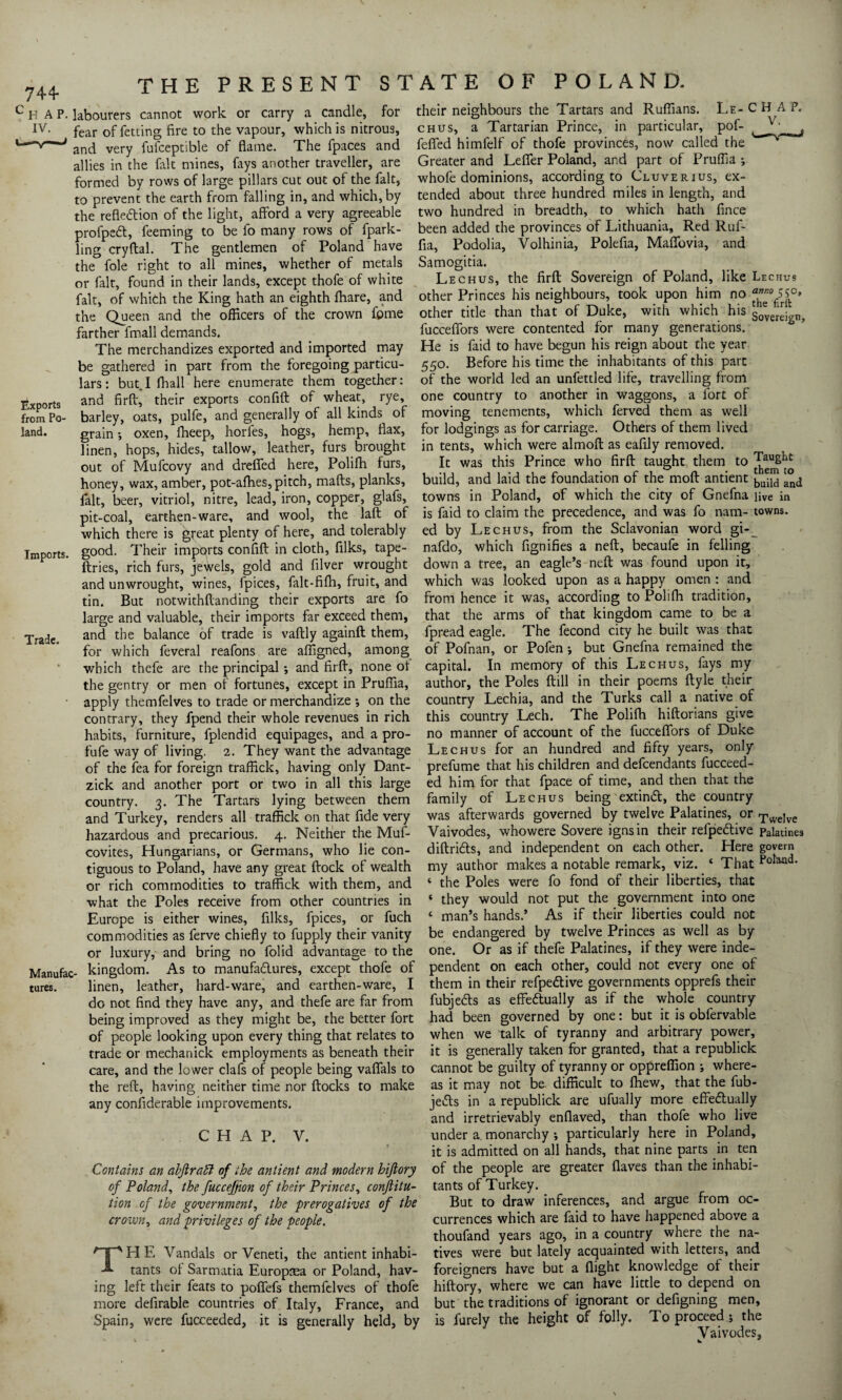 H A P. labourers IV. THE PRESENT cannot work or carry a candle, STATE for OF POLAND. their neighbours in the Tartars chus, a Tartarian Prince, feffed himfelf of thofe provinces Greater and Leffer Poland, and part LE- CHAP, particular, pof- , now called the of Pruffia ; whofe dominions, according to Cluverius, ex¬ tended about three hundred miles in length, and two hundred in breadth, to which hath fince been added the provinces of Lithuania, Red Ruf- fia, Podolia, Yolhinia, Polefia, Maffovia, and Samogitia. Lec hus, the firft Sovereign of Poland, like Lechus other Princes his neighbours, took upon him no “^5^ other title than that of Duke, with which his fucceffors were contented for many generations. Exports from Po¬ land. Imports. Trade. Manufac tures. and Ruffians - _ ^ _ _ fear of fetting fire to the vapour, which is nitrous, and very fufceptible of flame. The fpaces and allies in the fait mines, fays another traveller, are formed by rows of large pillars cut out of the fait, to prevent the earth from falling in, and which, by the reflection of the light, afford a very agreeable profpeCt, feeming to be fo many rows of fpark- ling cryftal. The gentlemen of Poland have the foie right to all mines, whether of metals or fait, found in their lands, except thofe of white fait, of which the King hath an eighth fhare, and the Queen and the officers of the crown fpme farther fmall demands. _ The merchandizes exported and imported may He is laid to have begun his reign about the year be gathered in part from the foregoing particu- 55°# Before his time the inhabitants of this pate lars: but I fhall here enumerate them together: of the world led an unfettled life, travelling from and firft, their exports confift of wheat, rye, one country to another in waggons, a fort of barley oats, pulfe, and generally of all kinds of moving tenements, which ferved them as well grain oxen, fheep, horles, hogs, hemp, flax, for lodgings as for carriage. Others of them lived linen, hops, hides, tallow, leather, furs brought in tents, which were almoft as eafily removed, out of Mufcovy and dreffed here, Polifli furs, It was this Prince who firft taught them to honey, wax, amber, pot-afhes,pitch, mafts, planks, build, and laid the foundation of the moft antient ancj fait, beer, vitriol, nitre, lead, iron, copper, glafs, towns in Poland, of which the city of Gnefna live in pit-coal,’earthen-ware, and wool, the laft of is faid to claim the precedence, and was fo nam- towns, which there is great plenty of here, and tolerably ed by Lechus, from the Sclavonian word gi-^ good. Their imports confift in cloth, filks, tape- nafdo, which fignifies a neft, becaufe in felling ftries, rich furs, jewels, gold and filver wrought down a tree, an eagle’s neft was found upon it, and unwrought, wines, fpices, falt-fifti, fruit, and which was looked upon as a happy omen : and tin. But notwithftanding their exports are fo from hence it was, according to Polifh tradition, large and valuable, their imports far exceed them, that the arms of that kingdom came to be a and the balance of trade is vaftly againft them, fpread eagle. The fecond city he built was that for which feveral reafons are affigned, among of Pofnan, or Polen j but Gnefna remained the which thefe are the principal; and firft, none of capital. In memory of this Lechus, fays my the gentry or men of fortunes, except in Pruffia, author, the Poles ftill in their poems ftyle apply themfelves to trade or merchandize ; on the country Lechia, and the Turks call a ’ this country Lech. The Polifh hiftorians give no manner of account of the fucceffors of Duke Lechus for an hundred and fifty years, only prefume that his children and defeendants fucceed- ed him for that fpace of time, and then that the family of Lechus being extinft, the country was afterwards governed by twelve Palatines, or TweJve Vaivodes, whowere Sovere ignsin their refpedlive palatines diftridts, and independent on each other. Here govern my author makes a notable remark, viz. ‘ That P0^- ‘ the Poles were fo fond of their liberties, that ‘ they would not put the government into one ‘ man’s hands.’ As if their liberties could not be endangered by twelve Princes as well as by one. Or as if thefe Palatines, if they were inde¬ pendent on each other, could not every one of them in their refpedtive governments opprefs their fubjedts as effedtually as if the whole country had been governed by one: but it is obfervable when we talk of tyranny and arbitrary power, it is generally taken for granted, that a republick their native of contrary, they fpend their whole revenues in rich habits, furniture, fplendid equipages, and a pro- fufe way of living. 2. They want the advantage of the fea for foreign traffick, having only Dant- zick and another port or two in all this large country. 3. The Tartars lying between them and Turkey, renders all traffick on that fide very hazardous and precarious. 4. Neither the Muf- covites, Hungarians, or Germans, who lie con¬ tiguous to Poland, have any great ftock of wealth or rich commodities to traffick with them, and what the Poles receive from other countries in Europe is either wines, filks, fpices, or fuch commodities as ferve chiefly to fupply their vanity or luxury, and bring no folid advantage to the kingdom. As to manufadlures, except thofe of linen, leather, hard-ware, and earthen-ware, I do not find they have any, and thefe are far from being improved as they might be, the better fort of people looking upon every thing that relates to trade or mechanick employments as beneath their care, and the lower clafs of people being vaffals to cannot be guilty of tyranny or oppreffion j where the reft, having neither time nor ftocks to make ' 1 ° *L'' r“u any confiderable improvements. CHAP. V. Contains an abftratl of the antient and modern hiftory of Poland, the fuccejjion of their Princes, conjlitu- tants of Turkey. as it may not be. difficult to ffiew, that the fub- jedts in a republick are ufually more effedually and irretrievably enflaved, than thofe who live under a. monarchy •, particularly here in Poland, it is admitted on all hands, that nine parts in ten of the people are greater flaves than the inhabi- tion of the government, the prerogatives of the crown, and privileges of the people. THE Vandals or Veneti, the antient inhabi¬ tants of Sarmatia Europrea or Poland, hav¬ ing left their feats to poffefs themfelves of thofe more defirable countries of Italy, France, and Spain, were fucceeded, it is generally held, by But to draw inferences, and argue from oc¬ currences which are faid to have happened above a thoufand years ago, in a country where the na¬ tives were but lately acquainted with letters, and foreigners have but a flight knowledge of their hiftory, where we can have little to depend on but the traditions of ignorant or defigning men, is furely the height of folly. To proceed * the Vaivodes,