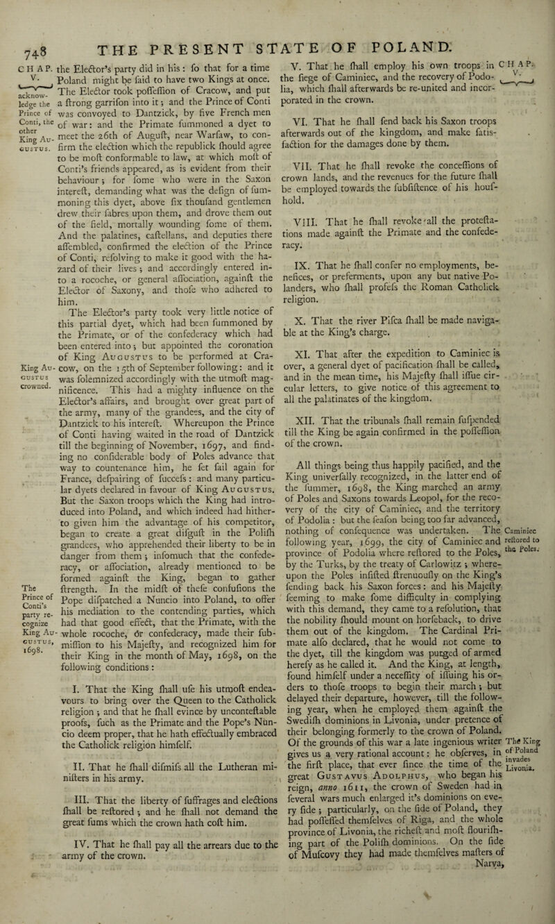 CHAP, the Eleftor’s party did in his: fo that for a time Poland might be faid to have two Kings at once. The Ele&or took poffeffion of Cracow, and put ledge the a ftrong garrifon into it *, and the Prince of Conti Prince of was convoyed to Dantzick, by five French men Conn, the war. ancj the prjmate fummoned a dyet to King Au- meet the 26ch Auguft, near Warfaw, to con- gustus. firm the election which the republick ffiould agree to be mod conformable to law, at which moft of Conti’s friends appeared, as is evident from their behaviour •, for fome who were in the Saxon intereft, demanding what was the defign of fum- moning this dyet, above fix thoufand gentlemen drew their fabres upon them, and drove them out of the field, mortally wounding fome of them. And the palatines, caftellans, and deputies there afiembled, confirmed the election of the Prince of Conti, refolving to make it good with the ha¬ zard of their lives ; and accordingly entered in¬ to a rocoche, or general afiociation, againft the Elector of Saxony, and thofe who adhered to him. The Elector’s party took very little notice of this partial dyet, which had been fummoned by the Primate, or of the confederacy which had been entered into •, but appointed the coronation of King Augustus to be performed at Cra- King Au- cow, on the 15th of September following: and it gustus was folemnized accordingly with the utmoft mag- crowned. ni5cence> This had a mighty influence on the Ele&or’s affairs, and brought over great part of the army, many of the grandees, and the city of Dantzick to his intereft. Whereupon the Prince of Conti having waited in the road of Dantzick till the beginning of November, 1697, and find¬ ing no confiderable body of Poles advance that way to countenance him, he fet fail again for France, defpairing of fuccefs : and many particu¬ lar dyets declared in favour of King Augustus. But the Saxon troops which the King had intro¬ duced into Poland, and which indeed had hither¬ to given him the advantage of his competitor, began to create a great difguft in the Polifh grandees, who apprehended their liberty to be in danger from them ; infomuch that the confede¬ racy, or afiociation, already mentioned to be formed againft the King, began to gather The ftrength. In the midft of thefe confufions the ContP °f ^°Pe difpatched a Nuncio into Poland, to offer party re- his mediation to the contending parties, which cognize had that good effedt, that the Primate, with the King Au- whole rocoche, <5r confederacy, made their fub- GySgUS> miffion to his Majefty, and recognized him for their King in the month of May, 1698, on the following conditions: I. That the King fhall ufe his utmoft endea¬ vours to bring over the Queen to the Catholick religion ; and that he fhall evince by unconteftable proofs, fuch as the Primate and the Pope’s Nun¬ cio deem proper, that he hath effectually embraced the Catholick religion himfelf. II. That he fhall difmifs all the Lutheran mi- nifters in his army. III. That the liberty of fuffrages and elections fhall be reftored -, and he fhall not demand the great fums which the crown hath coft him. IV. That he fhall pay all the arrears due to the army of the crown. V. That he fhall employ his own troops in CH AP, the fiege of Caminiec, and the recovery of Podo- , lia, which fhall afterwards be re-united and incor¬ porated in the crown. VI. That he fhall fend back his Saxon troops afterwards out of the kingdom, and make fatis- faCtion for the damages done by them. VII. That he fhall revoke the concefiions of crown lands, and the revenues for the future fhall be employed towards the fubfiftence of his houf- hold. VIII. That he fhall revoke'all the protefta- tions made againft the Primate and the confede¬ racy. IX. That he fhall confer no employments, be¬ nefices, or preferments, upon any but native Po- landers, who fhall profefs the Roman Catholick religion. X. That the river Pifca fhall be made naviga¬ ble at the King’s charge. XI. That after the expedition to Caminiec is over, a general dyet of pacification fhall be called, and in the mean time, his Majefty fhall iffiie cir¬ cular letters, to give notice of this agreement to all the palatinates of the kingdom. XII. That the tribunals fhall remain fufpended till the King be again confirmed in the poflefiion of the crown. All things being thus happily pacified, and the King univerfally recognized, in the latter end of the fummer, 1698, the King marched an army of Poles and Saxons towards Leopol, for the reco¬ very of the city of Caminiec, and the territory of Podolia : but the feafon being too far advanced, nothing of confequence was undertaken. The Caminiec following year, 1699, the city of Caminiec and reitored to province of Podolia where reftored to the Poles, til6 foIes* by the Turks, by the treaty of Carlowhz ; where¬ upon the Poles infilled ftrenuoufly on the King’s fending back his Saxon forces: and his Majefty feeming to make fome difficulty in complying with this demand, they came to a refolution, that the nobility fhould mount on horfeback, to drive them out of the kingdom. The Cardinal Pri¬ mate alfo declared, that he would not come to the dyet, till the kingdom was purged of armed herefy as he called it. And the King, at length, found himfelf under a neceffity of iffuing his or¬ ders to thofe troops to begin their march ; but delayed their departure, however, till the follow¬ ing year, when he employed them againft the Swediffi dominions in Livonia, under pretence of their belonging formerly to the crown of Poland. Of the grounds of this war a late ingenious writer The King gives us a very rational account: he obferves, in of Poland the firft place, that ever fince the time of the jjvmnia. great Gustavus Adolphus, who began his reign, anno 1611, the crown of Sweden had in feveral wars much enlarged it’s dominions on eve¬ ry fide ; particularly, on the fide of Poland, they had pofiefled themfelves of Riga, and the whole province of Livonia, the richeft and moft flourifh- ing part of the Polilh dominions. On the fide^ of°Mufcovy they had made themfelves mafters of Narva, f-