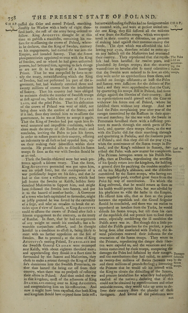 Chap, parted the Oder and entred Poland, marching v:. diredlly for Warfaw with a body of eight thou- fand horfe, the reft of the army being ordered to follow. King Augustus thought fit at this time to publifh a manifefto, containing his rea- fons for re-affuming the crown of Poland, where¬ in he declares, that the King of Sweden, contrary to his engagements, had carried the war into the Empire, and invaded Saxony. That the Saxon plenipotentiaries appointed to treat with the King of Sweden, and to whom he had given unlimited powers, had betrayed him, agreeing to fuch things as are not fit to be required of a Sovereign Prince. That he was compelled by force to ra¬ tify the treaty, notwithftanding which the King of Sweden, had not performed his part of the a- greement, but, had violently extorted three and twenty millions of crowns from the inhabitants of Saxony. That his country had been obliged to maintain double the number of Swedifh troops at firft agreed on, befides the court of Stanis¬ laus, and the/ebel Poles. That his abdication of the crown of Poland was void of itfelf, not being done with the confent of the States*, and if it had, fince they invited him to re-aflume the government, he was at liberty to accept it again. That the King of Sweden had put upon him fe- veral unnatural and importable conditions, which alone made the treaty of Alt Ranftat void: and concludes, inviting the Poles to join his forces, in order to reftore peace to their country, offering an indemnity to all fuch as had oppofed him, up¬ on their making their fubmiflion within three months. He promifed alfo to difmifs his Saxon troops fo foon as the war with Sweden fhould be at an end. Thefe the Swedes obferved were but weak pre¬ tences againft a folemn treaty. That the force, King Augustus pretended was put upon him, was no unjuft force, but the conlequence of a war perfidioufly begun on his fide ; and that he had at that time a victorious army, which had juft beaten the Swedes at Kalifh, befides forty thoufand Mufcovites to fupport him, and might have followed the Swedes into Saxony, and put it to the hazard of another battle. A Governor of a town who hath capitulated to furrender, might as juftly pretend he was forced by the extremity of a fiege, and take an occafion to break the ar¬ ticles upon i view of fuccefs, as King Augustus could re-aflume the crown of Poland after fuch a folemn engagement to the contrary, as the treaty of Ranftat. In fhort, that he had no arguments of any weight to excufe his condudt *, but a fa¬ vourable conjuncture offered, and he thought himfelf in a condition to effedt it, being likely to meet with no farther oppofition on the fide of Sweden. But to proceed *, at the time of King Augustus’s entring Poland, Stanislaus and the Swedifh General Crass an were encamped near Kalifh, with about eighteen thoufand men *, and apprehending they fhould in a fhort time be furrounded by the Saxons and Mufcovites, they chofe to make a retreat through the King of Pruf- fia’s dominions into the Swedifh Pomerania, ra¬ ther than hazard the being cut off from their country, when there was no profpedt of reftoring their affairs in Poland. And thus ended the war in that kingdom, moft of the adherents of King St anislaus coming over to King Augustus, and congratulating him on his reftoration. And now it might have been expedted, that both King and kingdom fhould have enjoyed fome little reft j but notwithftanding thePoles had no foreign enemies CHAP, to contend with, and were at prefent united un- v* der one King, they ftill fuffered all the miferies v—’v— of war from the Ruffian troops, which were quar¬ tered in their country at difcretion, on pretence of making head againft their common enemy the Swede. The dyet which was affembled the fol¬ lowing year 1710, therefore refufed to enter up¬ on any bufinefs till the Mufcovites had evacuated their country. They reprefented that the repub- The Poles lick had been haraffed for twelve years, and in^d°v plundered by foreign troops*, that the country wanted time to breathe after fo many calamities *, Ruffian that the Swedes were reduced to fo low an ebb, troops, they were under no apprehenfions from them, and needed no foreign afliftance; at leaft the Poles and Saxons were fufficient for the defence of Po¬ land ; and they were apprehenfive that the Czar, by quartering his troops ftill in Poland, had fome defign againft the liberties of their country. But no reprefentations could prevail with the Czar to withdraw his forces out of Poland, where he fubfifted them without any charge. And we find the Poles complaining year after year of the ravages committed by the Ruffians in their quar¬ ters and marches *, for the war with the Swede in Pomerania furnifhed them with a fufficient pre¬ tence to march through the north parts of Po¬ land, and quarter their troops there, as the war with the Turks did Tor their, marching through and quartering in Podolia, and the fouthern parts of Poland •, and this they did till the year 1714, when the continuance of the Saxon troops in Po¬ land, and the King’s refidence in Saxony, fur- And tl5e nifhed the Poles with new matter for complaints. Saxons. The Primate hereupon wrote to his Polifh Ma- jefty, then at Drefden, reprefenting the necefiity of his fpeedy return into the kingdom, for holding a general dyet for pacifying the troubles occafion- ed by his Majefty’s abfcence, and the diforders committed by the Saxon troops, who having not been regularly paid, exadted great fums from the Poles by way of contribution. To which the King anfwered, that he would return as foon as his health would permit him, but was advifed by his phyficians to viftt the baths in the Empire. He affured him alfo, that as foon as the peace between the republick and the Grand Seignior fhould be concluded, and there was no reafon to apprehend an invafion from the Turks, he would difmifs his Saxon troops, but till then his care of the republick did not permit him to fend them away, efpecially confidering the ill condition the Polifh army was in. But though this a little pa¬ cified the Polifh grandees for the prefent, a peace being foon after concluded with Turkey, the fe- veral palatinates renewed their inftances for the evacuation of the Saxon troops. They wrote to the Primate, reprefenting the danger their liber¬ ties were expofed to, and the vexations and vio¬ lences committed by thofe troops, computing the damages the Poles had fuftained by their ravages, Damages and the contributions they had raifed, to amount ffiitained to twenty-five millions of florins (between two by the and three millions of pounds fterling); intreating the Primate that he would ufe his intereft with roops* the King to obtain the difmiffing of the Saxons, and procure fatisfadtion for what they hadunjuftly exadted of the natives; declaring that if this could not be obtained by reprefentations and other amicable means, they would take up arms to de¬ liver their country from the plunder of thefe foreigners. And feveral of the palatinates were not