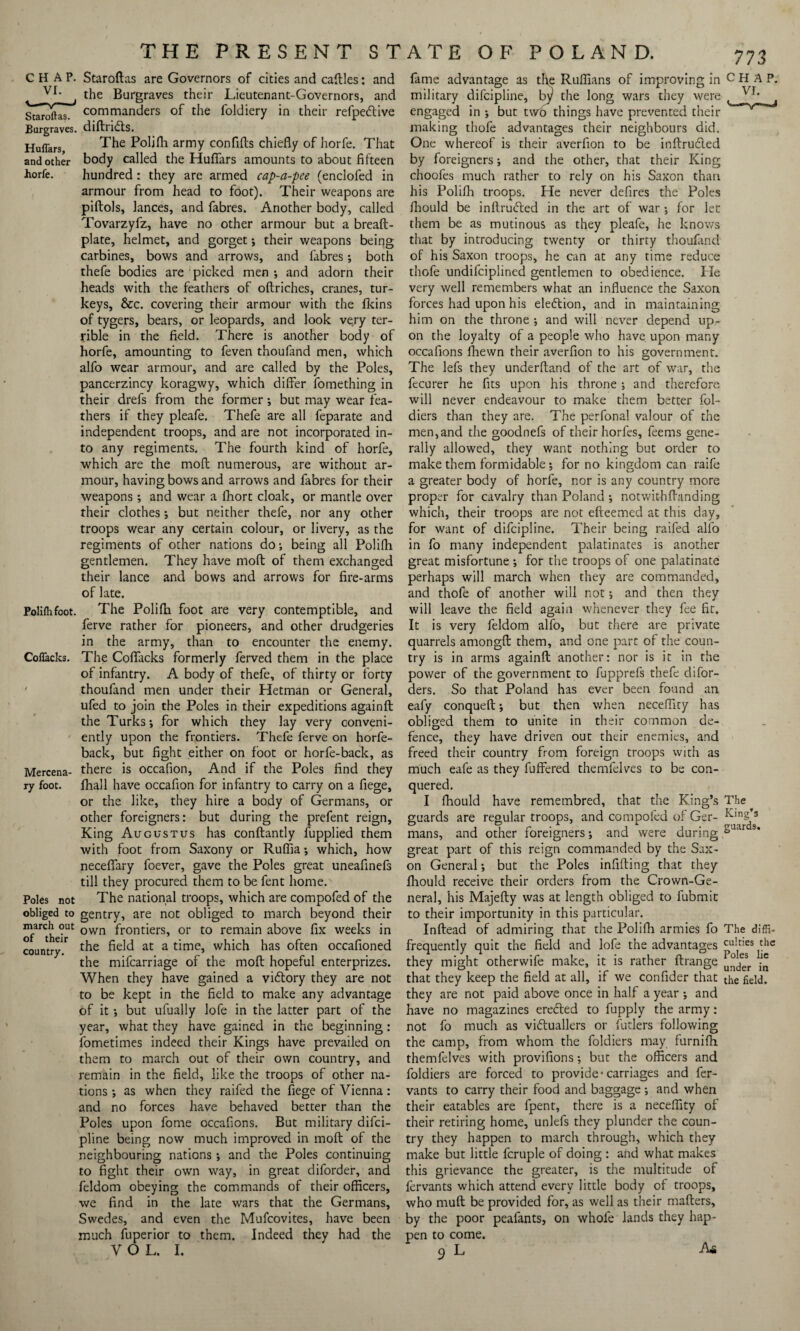 Staroftas. Burgraves. Huflars, and other horfe. Poliflifoot. Cofiacks. Mercena¬ ry foot. Poles not obliged to march out of their country. Staroftas are Governors of cities and caftles: and the Burgraves their Lieutenant-Governors, and commanders of the foldiery in their refpedlive diftridts. The Polifh army confifts chiefly of horfe. That body called the Huflars amounts to about fifteen hundred : they are armed cap-a-pee (enclofed in armour from head to foot). Their weapons are piftols, lances, and fabres. Another body, called Tovarzyfz, have no other armour but a breaft- plate, helmet, and gorget; their weapons being carbines, bows and arrows, and fabres; both thefe bodies are picked men ; and adorn their heads with the feathers of oftriches, cranes, tur¬ keys, &c. covering their armour with the fkins of tygers, bears, or leopards, and look very ter¬ rible in the field. There is another body of horfe, amounting to feven thoufand men, which alfo wear armour, and are called by the Poles, pancerzincy koragwy, which differ fomething in their drefs from the former *, but may wear fea¬ thers if they pleafe. Thefe are all feparate and independent troops, and are not incorporated in¬ to any regiments. The fourth kind of horfe, which are the mod numerous, are without ar¬ mour, having bows and arrows and fabres for their weapons; and wear a fhort cloak, or mantle over their clothes; but neither thefe, nor any other troops wear any certain colour, or livery, as the regiments of other nations do; being all Polifh gentlemen. They have mod of them exchanged their lance and bows and arrows for fire-arms of late. The Polifh foot are very contemptible, and ferve rather for pioneers, and other drudgeries in the army, than to encounter the enemy. The Cofiacks formerly ferved them in the place of infantry. A body of thefe, of thirty or forty thoufand men under their Hetman or General, ufed to join the Poles in their expeditions againft the Turks; for which they lay very conveni¬ ently upon the frontiers. Thefe ferve on horfe- back, but fight either on foot or horfe-back, as there is occafion, And if the Poles find they lhall have occafion for infantry to carry on a fiege, or the like, they hire a body of Germans, or other foreigners: but during the prefent reign. King Augustus has conftantly fupplied them with foot from Saxony or Ruffia; which, how neceflary foever, gave the Poles great uneafinefs till they procured them to be fent home. The national troops, which are compofed of the gentry, are not obliged to march beyond their own frontiers, or to remain above fix weeks in the field at a time, which has often occafioned the mifcarriage of the molt hopeful enterprizes. When they have gained a vidtory they are not to be kept in the field to make any advantage of it •, but ufually lofe in the latter part of the year, what they have gained in the beginning: fometimes indeed their Kings have prevailed on them to march out of their own country, and remain in the field, like the troops of other na¬ tions ; as when they raifed the fiege of Vienna: and no forces have behaved better than the Poles upon fome occafions. But military difci- pline being now much improved in moft of the neighbouring nations; and the Poles continuing to fight their own way, in great diforder, and feldom obeying the commands of their officers, we find in the late wars that the Germans, Swedes, and even the Mufcovites, have been much fuperior to them. Indeed they had the V O L. I. fame advantage as the Ruffians of improving in CHAP, military difcipline, by1 the long wars they were engaged in ; but two things have prevented their making thofe advantages their neighbours did. One whereof is their averfion to be inftrudied by foreigners; and the other, that their King choofes much rather to rely on his Saxon than his Polifh troops. He never defires the Poles fliould be inftrudied in the art of war *, for let them be as mutinous as they pleafe, he knows that by introducing twenty or thirty thoufand of his Saxon troops, he can at any time reduce thofe undifciplined gentlemen to obedience. Pie very well remembers what an influence the Saxon forces had upon his eledtion, and in maintaining him on the throne •, and will never depend up¬ on the loyalty of a people who have upon many occafions ffiewn their averfion to his government. The lefs they underftand of the art of war, the fecurer he fits upon his throne; and therefore will never endeavour to make them better fol- diers than they are. The perfonal valour of the men,and the goodnefs of their horfes, feems gene¬ rally allowed, they want nothing but order to make them formidable; for no kingdom can raife a greater body of horfe, nor is any country more proper for cavalry than Poland ; notwithfbtnding which, their troops are not efteemed at this day, for want of difcipline. Their being raifed alio in fo many independent palatinates is another great misfortune ; for the troops of one palatinate perhaps will march when they are commanded, and thofe of another will not; and then they will leave the field again whenever they fee fit. It is very feldom alfo, but there are private quarrels amongff: them, and one part of the coun¬ try is in arms againft another: nor is it in the power of the government to fupprefs thefe di for¬ mers. So that Poland has ever been found an eafy conqueft; but then when necefficy has obliged them to unite in their common de¬ fence, they have driven out their enemies, and freed their country from foreign troops with as much eafe as they fuffered themfelves to be con¬ quered. I fhould have remembred, that the King’s The guards are regular troops, and compofed of Ger- King’s mans, and other foreigners; and were during SJar s* great part of this reign commanded by the Sax¬ on General; but the Poles infilling that they fhould receive their orders from the Crown-Ge¬ neral, his Majefty was at length obliged to fubmit to their importunity in this particular. Inftead of admiring that the Polifh armies fo The diffi- frequently quit the field and lofe the advantages culries the they might otherwife make, it is rather ftrange j® that they keep the field at all, if we confider that the field, they are not paid above once in half a year ; and have no magazines erecled to fupply the army: not fo much as victuallers or futlers following the camp, from whom the foldiers may furnifh themfelves with provifions; but the officers and foldiers are forced to provide'carriages and fer- vants to carry their food and baggage ; and when their eatables are fpent, there is a neceflity of their retiring home, unlefs they plunder the coun¬ try they happen to march through, which they make but little fcruple of doing : and what makes this grievance the greater, is the multitude of fervants which attend every little body of troops, who muff: be provided for, as well as their mafters, by the poor peafants, on whole lands they hap¬ pen to come. 9 L As