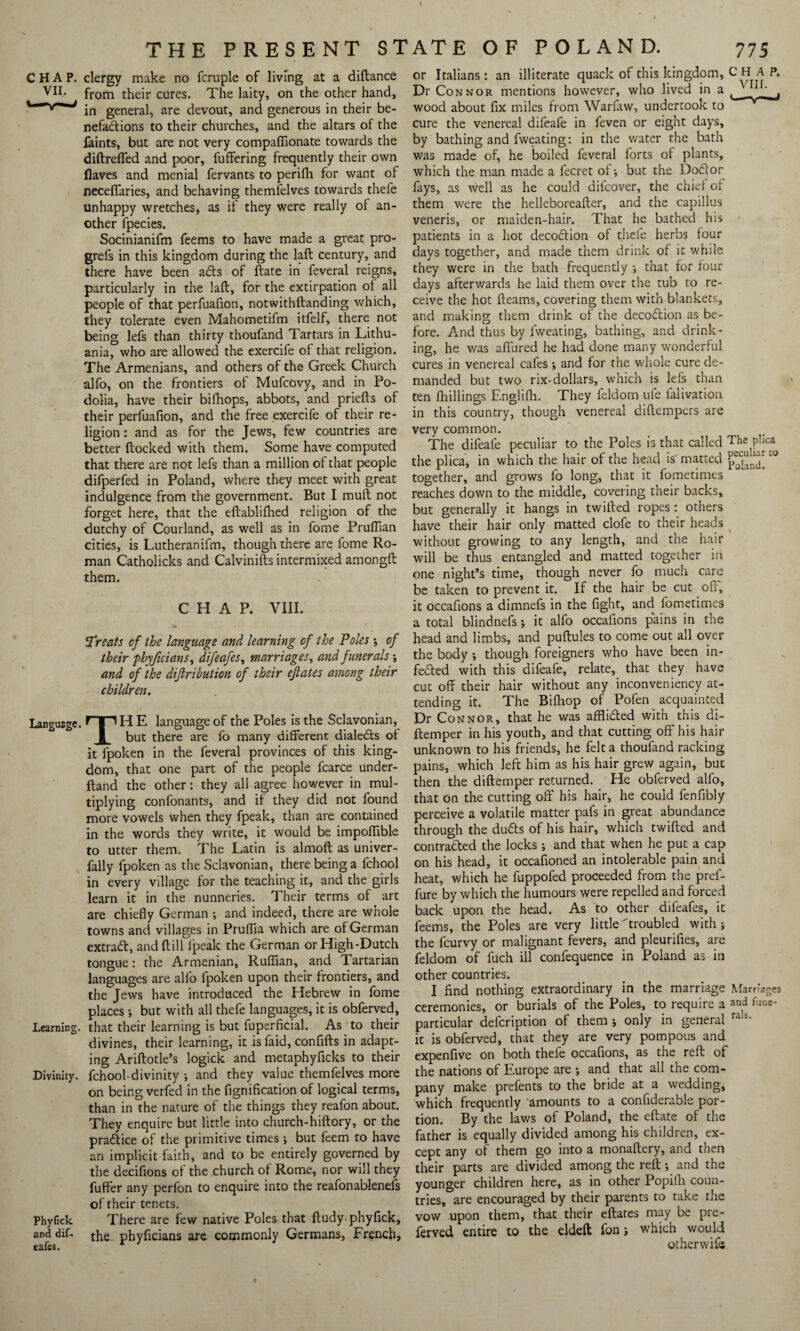 CHAP. VII. clergy make no fcruple of living at a diftance from their cures. The laity, on the other hand, in general, are devout, and generous in their be¬ nefactions to their churches, and the altars of the faints, but are not very compaffionate towards the diftreffed and poor, fuffering frequently their own flaves and menial fervants to perilh for want of neceffaries, and behaving themielves towards thefe unhappy wretches, as if they were really of an¬ other fpecies. Socinianifm feems to have made a great pro- grefs in this kingdom during the laft century, and there have been aCts of ftate in feveral reigns, particularly in the laft, for the extirpation of all people of that perfuafion, notwithftanding which, they tolerate even Mahometifm itfelf, there not being lefs than thirty thoufand Tartars in Lithu¬ ania, who are allowed the exercife of that religion. The Armenians, and others of the Greek Church alfo, on the frontiers of Mufcovy, and in Po- dolia, have their bifhops, abbots, and priefts of their perfuafion, and the free exercife of their re¬ ligion : and as for the Jews, few countries are better ftocked with them. Some have computed that there are not lefs than a million of that people difperfed in Poland, where they meet with great indulgence from the government. But I mult not forget here, that the eftablifhed religion of the dutchy of Courland, as well as in fome Pruffian cities, is Lutheranifm, though there are fome Ro¬ man Catholicks and Calvinifts intermixed amongft them. CHAP. VIII. Treats of the language and learning of the Poles •, of their phyficians, difeafes, marriages, and funerals -, and of the dijlribution of their eftates among their children. Language. H E language of the Poles is the Sclavonian, 1 but there are fo many different dialeCts of it fpoken in the feveral provinces of this king¬ dom, that one part of the people fcarce under- ftand the other: they all agree however in mul¬ tiplying confonants, and if they did not found more vowels when they fpeak, than are contained in the words they write, it would be impoffible to utter them. The Latin is almoft as univer- fally fpoken as the Sclavonian, there being a fchool in every village for the teaching it, and the girls learn it in the nunneries. Their terms of art are chiefly German ; and indeed, there are whole towns and villages in Pruflia which are of German extract, and ftill fpeak the German or High-Dutch tongue: the Armenian, Ruffian, and Tartarian languages are alfo fpoken upon their frontiers, and the Jews have introduced the Hebrew in fome places •, but with all thefe languages, it is obferved, Learning, that their learning is but fuperficial. As to their divines, their learning, it isfaid, confifts in adapt¬ ing Ariftotle’s logick and metaphyficks to their Divinity, fchool-divinity •, and they value themfelves more on being verfed in the fignification of logical terms, than in the nature of the things they reafon about. They enquire but little into church-hiftory, or the practice of the primitive times ; but feem to have an implicit faith, and to be entirely governed by the decifions of the church of Rome, nor will they fuffer any perfon to enquire into the reafonablenefs of their tenets. Phyfick There are few native Poles that ftudy phyflck, and dif- the phyficians are commonly Germans, French, cafes. or Italians : an illiterate quack of this kingdom, CHAP. Dr Connor mentions however, who lived in a , ^ ^ Lj wood about fix miles from Warfaw, undertook to cure the venereal difeafe in feven or eight days, by bathing and fweating: in the v/ater the bath was made of, he boiled feveral forts of plants, which the man made a fecret of-, but the Do&or fays, as well as he could difcover, the chief of them were the helleboreafter, and the capillus veneris, or maiden-hair. That he bathed his patients in a hot decoCtion of thefe herbs four days together, and made them drink of it while they were in the bath frequently that for four days afterwards he laid them over the tub to re¬ ceive the hot fleams, covering them with blankets, and making them drink of the decoCtion as be¬ fore. And thus by fweating, bathing, and drink¬ ing, he was allured he had done many wonderful cures in venereal cafes; and for the whole cure de¬ manded but two rix-dollars, which is lefs than ten fhillings Englifh. They feldom ufe falivation in this country, though venereal diftempers are very common. The difeafe peculiar to the Poles is that called The P,ica the plica, in which the hair of the head is' matted pobncL together, and grows fo long, that it fometimes reaches down to the middle, covering their backs, but generally it hangs in twilled ropes: others have their hair only matted clofe to their heads without growing to any length, and the hair will be thus entangled and matted together in one night’s time, though never fo much care be taken to prevent it. If the hair be cut off, it occafions a dimnefs in the fight, and fometimes a total blindnefs j it alfo occafions pains in the head and limbs, and puftules to come out all over the body ; though foreigners who have been in¬ fected with this difeafe, relate, that they have cut off their hair without any inconveniency at¬ tending it. The Bilhop of Pofen acquainted Dr Connor, that he was afflicted with this di- ftemper in his youth, and that cutting off his hair unknown to his friends, he felt a thoufand racking pains, which left him as his hair grew again, but then the diftemper returned. He obferved alfo, that on the cutting off his hair, he could fenfibly perceive a volatile matter pafs in great abundance through the duCts of his hair, which twilled and contracted the locks -, and that when he put a cap on his head, it occasioned an intolerable pain and heat, which he fuppofed proceeded from the prel- fure by which the humours'were repelled and forced back upon the head. As to other difeafes, it feems, the Poles are very little troubled with ; the fcurvy or malignant fevers, and pleurifies, are feldom of fuch ill confequence in Poland as in other countries. I find nothing extraordinary in the marriage Marriages ceremonies, or burials of the Poles, to require a and fune* particular defcription of them -, only in general ra 3‘ it is obferved, that they are very pompous and expenfive on both thefe occafions, as the reft of the nations of Europe are j and that all the com¬ pany make prefents to the bride at a wedding, which frequently amounts to a confiderable por¬ tion. By the laws of Poland, the eftate of the father is equally divided among his children, ex¬ cept any oi them go into a monaftery, and then their parts are divided among the reft -, and the younger children here, as in other Popifh coun¬ tries, are encouraged by their parents to take the vow upon them, that their eftates may be pre- ferved entire to the eldeft fon j which would otherwifc