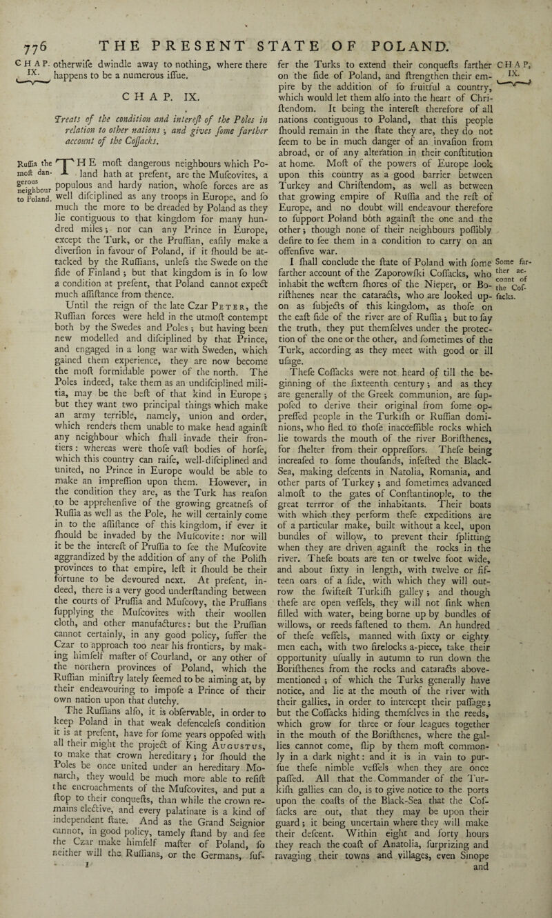 CHAP, otherwife dwindle away to nothing, where there ^ happens to be a numerous ifiue. CHAP. IX. Treats of the condition and interefi of the Poles in relation to other nations ; and gives foine farther account of the Cojfacks. Ruffia the HP H E mod dangerous neighbours which Po¬ rn0*1 dan- X End hath at prefent, are the Mufcovites, a nei°hbour P°PU^0US anc* hardy nation, whofe forces are as to Poland. we^ difciplined as any troops in Europe, and fo much the more to be dreaded by Poland as they lie contiguous to that kingdom for many hun¬ dred miles; nor can any Prince in Europe, except the Turk, or the Pruffian, eafily make a diverfion in favour of Poland, if it fhould be at¬ tacked by the Ruffians, unlefs the Swede on the fide of Finland ; but that kingdom is in fo low a condition at prefent, that Poland cannot exped: much affiftance from thence. Until the reign of the late Czar Peter, the Ruffian forces were held in the utmoft contempt both by the Swedes and Poles; but having been new modelled and difciplined by that Prince, and engaged in a long war with Sweden, which gained them experience, they are now become the moft formidable power of the north. The Poles indeed, take them as an undifciplined mili¬ tia, may be the beft of that kind in Europe •, but they want two principal things which make an . army terrible, namely, union and order, which renders them unable to make head againft any neighbour which fhall invade their fron¬ tiers : whereas werfe thofe vaft bodies of horfe, which this country can raife, well-difciplined and united, no Prince in Europe would be able to make an imprelfion upon them. However, in the condition they are, as the Turk has reafon to be apprehenfive of the growing greatnefs of Ruffia as well as the Pole, he will certainly come in to the affiftance of this kingdom, if ever it fhould be invaded by the Mulcovite: nor will it be the intereft of Pruffia to fee the Mufcovite aggrandized by the addition of any of the Polifli provinces to that empire, left it fhould be their fortune to be devoured next. At prefent, in¬ deed, there is a very good underftanding between the courts of Pruffia and Mufcovy, the Pruffians fupplying the Mufcovites with their woollen cloth, and other manufactures: but the Pruffian cannot certainly, in any good policy, fuffer the Czar to approach too near his frontiers, by mak¬ ing himfelf mafter of Courland, or any other of the northern provinces of Poland, which the Ruffian miniftry lately feemed to be aiming at, by their endeavouring to impofe a Prince of their own nation upon that dutchy. The Ruffians alfo, it is obfervable, in order to keep Poland in that weak defencelefs condition it is at prefent, have for fome years oppofed with ah their might the projedt of King Augustus, to make that crown hereditary; for fhould the I oles be once united under an hereditary Mo- natch, they would be much more able to refift the encroachments of the Mufcovites, and put a ftop to their conquefts, than while the crown re¬ mains eledtive, and every palatinate is a kind of independent ftate. And as the Grand Seignior cannot, in good policy, tamely ftand by and fee the Czar make himfelf mafter of Poland, fo neither will the Ruffians, or the Germans, fuf¬ fer the Turks to extend their conquefts farther CHAP, on the fide of Poland, and ftrengthen their em- IX- pi re by the addition of fo fruitful a country, ' v f which would let them alfo into the heart of Chri- ftendom. It being the intereft therefore of all nations contiguous to Poland, that this people fhould remain in the ftate they are, they do not feem to be in much danger of an invafion from abroad, or of any alteration in their conftitution at home. Moft of the powers of Europe look upon this country as a good barrier between Turkey and Chriftendom, as well as between that growing empire of Ruffia and the reft of Europe, and no doubt will endeavour therefore to fupport Poland both againft the one and the other; though none of their neighbours poflibly defire to fee them in a condition to carry on an offenfive war. I fhall conclude the ftate of Poland with fome Some far- farther account of the Zaporowfki Coflacks, who f inhabit the weftern fhores of the Nieper, or Bo- thiTcof- rifthenes near the cataradls, who are looked up- facks. on as fubjeds of this kingdom, as thofe on the eaft fide of the river are of Ruffia ; but to fay the truth, they put themfelves under the protec¬ tion of the one or the other, and fometimes of the Turk, according as they meet with good or ill ufage. Thefe Coflacks were not heard of till the be¬ ginning of the fixteenth century; and as they are generally of the Greek communion, are fup- pofed to derive their original from fome op- prefled people in the Turkifh or Ruffian domi¬ nions, who fled to thofe inacceffible rocks which lie towards the mouth of the river Borifthenes, for fhelter from their oppreflors. Thefe being increafed to fome thoufands, infefted the Black- Sea, making defcents in Natolia, Romania, and other parts of Turkey ; and fometimes advanced almoft to the gates of Conftantinople, to the great terrror of the inhabitants. Their boats with which .they perform thefe expeditions are of a particular make, built without a keel, upon bundles of willow, to prevent their fplitting when they are driven againft the rocks in the river. Thefe boats are ten or twelve foot wide, and about fixty in length, with twelve or fif¬ teen oars of a fide, with which they will out- row the fwifteft Turkifh galley; and though thefe are open vefiels, they will not fink when filled with water, being borne up by bundles of willows, or reeds fattened to them. An hundred of thefe vefiels, manned with fixty or eighty men each, with two firelocks a-piece, take their opportunity ufually in autumn to run down the Borifthenes from the rocks and cat3rads above- mentioned ; of which the Turks generally have notice, and lie at the mouth of the river with their gallies, in order to intercept their pafiage; but the Coflacks hiding themfelves in the reeds, which grow for three or four leagues together in the mouth of the Borifthenes, where the gal¬ lies cannot come, flip by them moft common¬ ly in a dark night: and it is in vain to pur- fue thefe nimble vefiels when they are once pafled. All that the Commander of the Tur¬ kifh. gallies can do, is to give notice to the ports upon the coafts of the Black-Sea that the Cof- facks are out, that they may be upon their guard; it being uncertain where they will make their defcent. Within eight and forty hours they reach the coaft of Anatolia, furprizing and ravaging their towns and villages, even Sinope • ' and