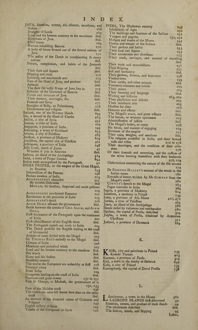 JAVA, fituatior,, extent, air, climate, monfoons, and feafons jgg Straights of Sunda 1()g Land and fea breezes contrary to the monfoons ibid. Kingdoms of Java ibid] Chief towns Nations inhabiting Batavia 170 A body of forces formed out of the feveral nations of Java I?I The policy of the Dutch in tranfplanting fo many nations ibid. Stature, complexion, and habits of the Javanefe ibid. Their food and liquors ibid. Shipping and trade 172 Learning and mechanick arts 173 Face of the ifland of Java, and produce ibid. Animals ibid. The ftate the vaflal Kings of Java live in 175 Splendor of the Governor of Batavia ibid. .Forces and revenues of Java ibid. Their women, marriages, &c. ibid. Funerals and flaves jjy Straights of Bally, or Palamboang 178 Government and religion ibid. Iceland, one of the Norway iflands 694 Ida, a mount in the ifland of Candia 563 Jebilee, a city of Syria 434 Jemma, a river of India 229 Jengapore, a province of India 249 Jenkoping, a town of Gothland 653 Jericho, a city of Paleftine 463 Jeriflaw, a province of Mufcovy ' 609 Jerufalem, the capital city of Paleftine 461 Jeflelmere, a province of India 248 Jeflo Land, north of Japan 47 Whether it join to America ibid. Imbros, an ifland of the Archipelago 584 Indal, a town of Proper Sweden 654 Indian trade monopolized by the Portuguefe 92 INDIA PROPER, or the empire of the Great Mogul, its fituation jq- Infurre&ion of the Patanes ing Perfian invafion of India 203 Aurengzebe’s charadler 207 He invades Golconda ibid Mo rad, his brother, furprized and made prifoner 209 Aurengzebe proclaimed Emperor 210 Revolutions in the peninfula of India 215 Aurenzebe’s death 216 Azem Dara aflumes the government ibid. Battle between the armies of Cha Alem, and Azem Dara ibid. Firft fettlement of the Portuguefe upon the continent of India 221 Firft eftablifliment of the Englifh there ibid. The Portuguefe oppofe our trade to India 224 The Dutch prohibit the Englifh trading to the coaft of Cormandel ibid. Articles of trade fettled with the Mogul 225 Sir Thomas Roe’s embafly to the Mogul ibid. Climate of India 226 Monfoons and periodical winds 227 Land and fea breezes contrary to the monfoon ibid. Hot winds * ibid. Rainy and fair feafons ibid. Healthful country ibid_ The reafon the Europeans are unhealthy at firft 228 Principal rivers ibid. River Indus 229 Dangerous landing on the coaft of India ibid. Provinces and great towns . 230 to 251 Fort St George, or Madrafs, the government of it _ 231, 233 Face of the Malabar coaft 236 The reafon the rains fall fooner here than on the other coaft ibid. An account of the diamond mines of Golconda and Vifapour 240 Englifh factory at Surat 245 Tombs of the Europeans at Surat 246 INDIA, The Hindowns country 249 Inhabitants of Agra 250 The buildings and furniture of the Indians 251 Tanques and pagodas 251, 252 Mofques and tombs of the Moors 252 Genius and temper of the Indians ibid. Their perfons and habits 253 Their food and liquors 254 Their ceremonies and diverfions 255 Their roads, carriages, and manner of travelling ^ . ibid. I heir trade and manufactures 256 Their (hipping 257 Soil and husbandry ibid. Their gardens, flowers, and fruit-trees 258 Timber-trees 259 Their cattle, and other animals ibid. Venomous creatures and infeCts 260 Their mines 263 Their learning and language ibid Writing and hiftories 263,264 Their phyficians and difeafes * 264 Their mechanic arts 265 Meafure for time 266 Honours and eftates ibid. The Mogul’s court, and great officers ibid. T he haram, or womens apartment 267 Adminiftration of juftice ibid. The Mogul’s lesker, or camp 268 His forces, and manner of engaging 269 Revenues of the empire 27 r Their coin, weights, and meafures ibid. The religions profefled in India, and their feveral cafts and tribes 272 to 276 Their marriages, and the condition of their chil¬ dren. 276 Of their funerals and mournings and the cuftom of the wives burning themfelves with their husbands . 278,279 Obfervations concerning the nature of the filk-worms  279 Dr Edmund Halley’s account of the winds in the Indian ocean 281 Extra&s of letters written by Mr Coryat from the Mogul’s court 282 Coryat’s fpeech to the Mogul 283 Pagan convents in India 284 Ingria, a province of Mufcovy 604 Inowlocz, a territory in Poland 7-3 lonia, a province of Afia Minor 410, 472 Jordan, a river of Paleftine ’ 45- Joura, an ifland of the Archipelago 382 Iflands raifed by vulcanoes and earthquakes 580 Ifpahan, the capital of Perfia, defcribed 309 Julpha, a town of Perfia, inhabited by Armenian Chriftians ,11 Jutland, a province of Denmark 689 K. 735 403 305 690 735 738 KAlifh, city and palatinate in Poland Kamski Tartars Kerman, a province of Perfia Kiel, a town in the dutchy of Slefwick Kolo, a city of Poland Koningsburg, the capital of Ducal Pruflia L. Acedaemon, a town in the Morea 562 LADRONE ISLANDS firft difcovered 92 Situation, extent, and produce of thefe iflands 94 The inhabitants defcribed ibid. The feafons, winds, and Ihipping 95 Lahor,