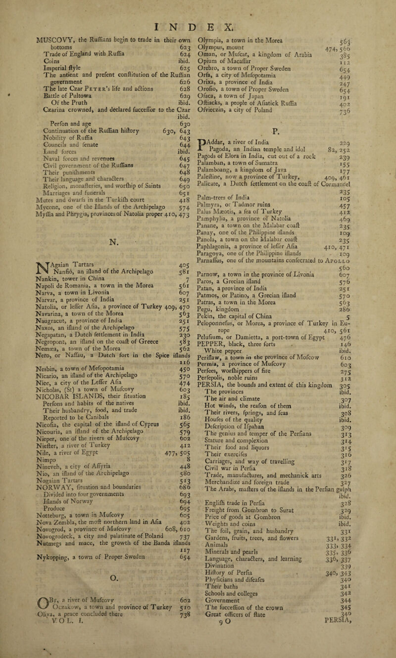 MUSCOVY, the Ruffians begin to trade in their own bottoms 623 Trade of England with Ruffia 624 Coins ibid. Imperial ftyle 625 The antient and prefent conflitution of the Ruffian government 626 The late Czar Peter’s life and actions 628 Battle of Pultowa 629 Of the Pruth ibid. Czarina crowned, and declared fuccelfor to the Czar ibid. Perfon and age 630 Continuation of the Ruffian hiftory 630, 643 Nobility of Ruffia 643 Councils and fenate 644 Land forces ibid. Naval forces and revenues 645 Civil government of the Ruffians 647 Their punilhments 648 Their language and characters 649 Religion, monafteries, and vvorfhip of Saints 650 Marriages and funerals 651 Mutes and dwarfs in the Turkifh court 418 Mycone, one of the Illands of the Archipelago 574 Myffia and Phrygia, provinces of Natolia proper 410, 473 N. NAgaian Tartars Nanfid, an ifland of the Archipelago Nankin, tower in China Napoli de Romania, a town in the Morea Narva, a town in Livonia Narvar, a province of India 405 58r 7 561 607 251 Olympia, a town in the Morea Olympus, mount Oman, or Mufcat, a kingdom of Arabia Opium of MacaiTar Orebro, a town of Proper Sweden Orfa, a city of Mefopotamia Orixa, a province of India Orofio, a town of Proper Sweden Ofaca, a town of Japan Oftiacks, a people of Afiatick Ruffia Ofvieczin, a city of Poland 474j 560 385 112 654 449 247 654 191 402 736 Natolia, or leiier Afia, a province of Turkey 409, 470 Navarina, a town of the Morea 563 Naugracut, a province of India 251 Naxos, an ifland of the Archipelago 575 Negapatan, a Dutch fettlement in India 230 Negropont, an ifland on the coaft of Greece 583 Nemasa, a town of the Morea 562 Nero, or Naflau, a Dutch fort in the Spice iflands 116 Nesbin, a town of Mefopotamia 450 Nicario, an ifland of the Archipelago 570 Nice, a city of the Lefler Afia 474 Nicholas, (St) a town of Mufcovy 603 NICOBAR ISLANDS, their fituation 185 Perfons and habits of the natives ibid. Their husbandry, food, and trade ibid. Reported to be Canibals 186 Nicofia, the capital of the ifland of Cyprus 565 Nicouria, an ifland of the Archipelago 579 Nieper, one of the rivers of Mufcovy 602 Niefter, a river of Turkey 412 Nile, a river of Egypt 477, 505 Nimpo 8 Nineveh, a city of Aflyria 448 Nio, an ifland of the Archipelago 580 Nogaian Tartars 513 NORWAY, fituation and boundaries 686 Divided into four governments 693 Iflands of Norway 694 Produce 695 Notteburg, a town in Mufcovy 605 Nova Zembla, the moft northern land in Afia 402 Novogrod, a province of Mufcovy 608, 610 Novogrodeck, a city and palatinate of Poland 737 Nutmegs and mace, the growth of the Banda iflands ir7 Nykopping, a town of Proper Sweden 654 o. OBvr, a river of Mufcovy 602 Oczakow, a town and province of Turkey 510 Oliva, a peace concluded there 738 'VOL. I. P. PAddar, a river of India 229 Pagoda, an Indian temple and idol 82, 252 Pagods of Elora in India, cut out of a rock 239 Palamban, a town of Sumatra 155 Palamboang, a kingdom of Java 177 Paleftine, now a province of Turkey, 409, 461 Palicate, a Dutch fettlement on the coaft of Cormandel . 235 Palm-trees of India 105 Palmyra, or Tadmor ruins 457 Palus Maeotis, a fea of Turkey 412 Pamphylia, a province o'f Natolia 469 Panane, a town on the Malabar coaft 235 Panay, one of the Philippine iflands 109 Panola, a town on the Malabar coaft 235 Paphlagonia, a province of lefler Afia 410, 471 Paragoya, one of the Philippine iflands icg Parnaflus, one of the mountains confecrated to Apollo 56° Parnow, a town in the province of Livonia 607 Paros, a Grecian ifland 576 Patan, a province of India 251 Patmos, or Patino, a Grecian ifland 570 Patras, a town in the Morea 563 Pegu, kingdom 286 Pekin, the capital of China 5 Peioponnefus, or Morea, a province of Turkey in Eu¬ rope 410, 561 Pelufium, or Damictta, a port-town of Egypt 476 PEPPER, black, three forts . 146 White pepper ibid. Periflaw, a town in the province of Mofcow 610 Permia, a province of Mufcovy 603 Perfees, worlhippers of fire 275 Perfepolis, noble ruins 3x2 PERSIA, the bounds and extent of this kingdom 305 The provinces ibid. The air and climate 307 Hot winds, the reafon of them ibid. Their rivers, fprings, and feas 308 Houfes of the quality ibid. Defcription of Ifpahan 309 The genius and temper of the Perfians 313 Stature and complexion 314 Their food and liquors 315 Their exercifes 316 Carriages, and way of travelling 317 Civil war in Perfia 318 Trade, manufactures, and mechanick arts 326 Merchandize and foreign trade 327 The Arabs, mafters of the iflands in the Perfian gulpfi ibid. Englifh trade in Perfia 328 Freight from Gombron to Surat 329 Price of goods at Gombron ibid. Weights and coins ibid. The foil, grain, and husbandry 331 Gardens, fruits, trees, and flowers 331, 332 Animals 333, 334 Minerals and pearls 335, 336 Language, characters, and learning 336, 337 Divination 339 Hiftory of Perfia . 340, 343 Phyficians and difeafes 34° Their baths 34* Schools and colleges 342 Government 344 The fucceffion of the crown 345 Great officers of ftate 34^ 9 O PERSIA,
