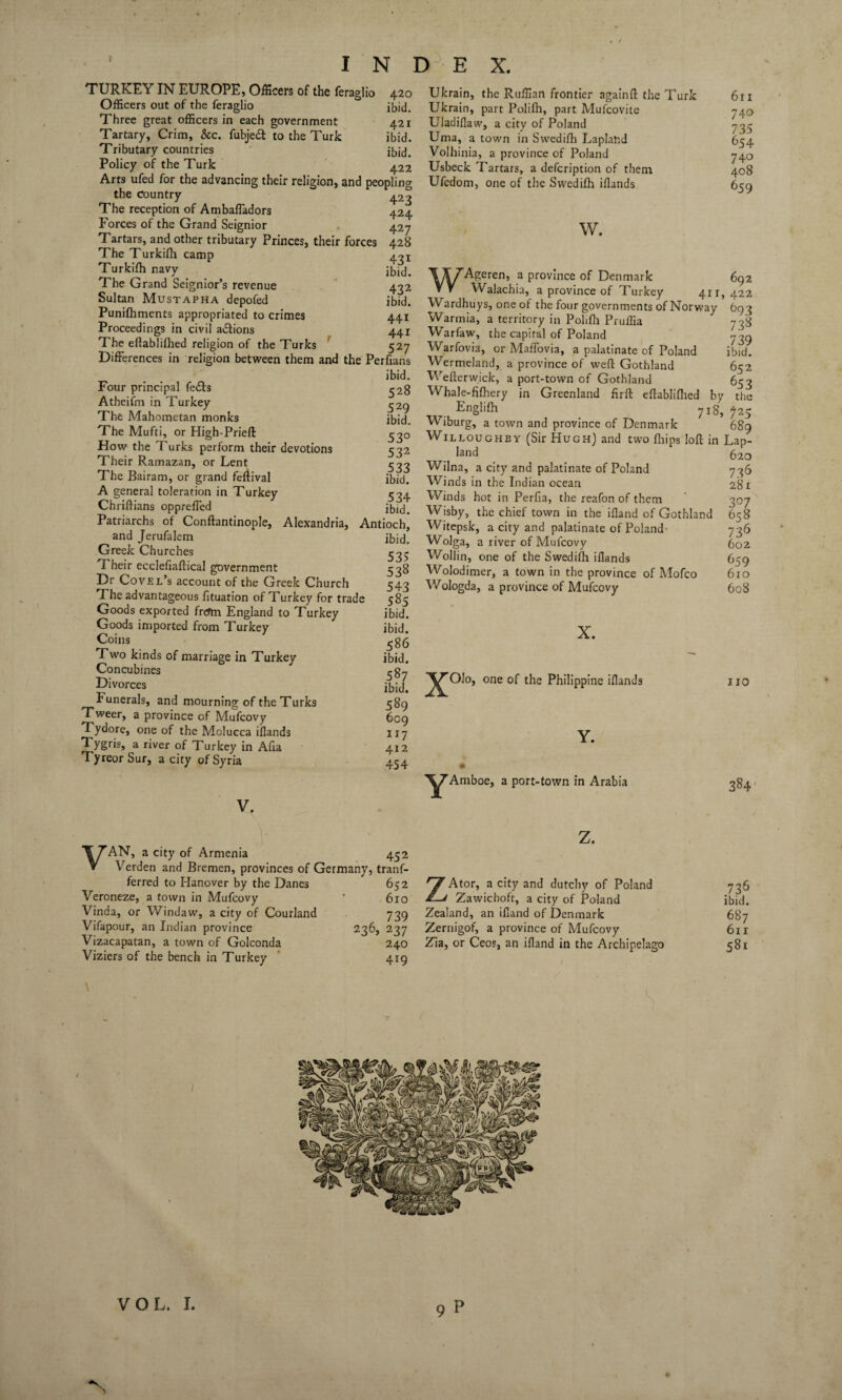 TURKEY IN EUROPE, Officers of the feraglio 420 Officers out of the feraglio ibid. Three great officers in each government 421 Tartary, Crim, &c. fubjeft to the Turk ibid. Tributary countries ibid. Policy of the Turk 422 Arts ufed for the advancing their religion, and peopling the Country 423 The reception of Ambaffadors 424 Forces of the Grand Seignior 427 Tartars, and other tributary Princes, their forces 428 The Turkifh camp Turkifh navy The Grand Seignior’s revenue Sultan Mustapha depofed Punifhments appropriated to crimes Proceedings in civil a&ions The eftablifhed religion of the Turks J_/ Differences in religion between them and the Perfians ibid. Four principal fe£ts Atheifm in Turkey The Mahometan monks The Mufti, or High-Prieft How the Turks perform their devotions Their Ramazan, or Lent The Bairam, or grand feftival A general toleration in Turkey Chriftians oppreffed 431 ibid. 432 ibid. 441 441 527 528 529 ibid. 53° 532 533 ibid. 534 ibid. Patriarchs of Conftantinople, Alexandria, Antioch, and Jerufalem Greek Churches Their ecclefiaftical government Dr Covel’s account of the Greek Church The advantageous fituation of Turkey for trade Goods exported from England to Turkey Goods imported from Turkey Coins Two kinds of marriage in Turkey Concubines Divorces Funerals, and mourning of the Turks Tweer, a province of Mufcovy Tydore, one of the Molucca iflands Tygris, a river of Turkey in Afia Tyreor Sur, a city of Syria ibid. 53? 538 543 585 ibid, ibid. 586 ibid. 587 ibid. 589 609 117 412 454 V. V AN, a city of Armenia 452 Verden and Bremen, provinces of Germany, trans¬ ferred to Hanover by the Danes Veroneze, a town in Mufcovy Vinda, or Windaw, a city of Courland Vifapour, an Indian province Vizacapatan, a town of Golconda Viziers of the bench in Turkey 652 610 739 236, 237 240 419 Ukrain, the Ruffian frontier againft the Turk Ukrain, part Polifh, part Mufcovite Uladiflaw, a city of Poland Uma, a town in Swedifh Laplahd Volhinia, a province of Poland Usbeck Tartars, a defeription of them Ufedom, one of the Swedifh iflands w. 6ti 740 735 654 740 408 659 411 lYZAgeren, a province of Denmark VV Walachia, a province of Turkey . Wardhuys, one of the four governments of Norway Warmia, a territory in Polifli Pruffia Warfaw, the capital of Poland Warfovia, or Maffovia, a palatinate of Poland Wermeland, a province of weft Gothland Wefterwick, a port-town of Gothland Whale-fifhery in Greenland firft eftablifhed by Englifh 7I8, Wiburg, a town and province of Denmark 692 422 693 738 739 ibid. 652 653 the ?25 689 Willoughby (Sir Hugh) and two Ships loft in Lap- land Wilna, a city and palatinate of Poland Winds in the Indian ocean Winds hot in Perfia, the reafon of them Wisby, the chief town in the ifland of Gothland Witcpsk, a city and palatinate of Poland Wolga, a river of Mufcovy Wollin, one of the Swedifh iflands Wolodimer, a town in the province of Mofco Wologda, a province of Mufcovy X. ^^Olo, one of the Philippine iflands 620 736 281 307 658 736 602 659 610 608 110 Y Y. Amboe, a port-town in Arabia 384 z. ZAtor, a city and dutchy of Poland Zawichoft, a city of Poland Zealand, an ifland of Denmark Zernigof, a province of Mufcovy Zia, or Ceos, an ifland in the Archipelago 736 ibid. 687 611 58i VOL. I.