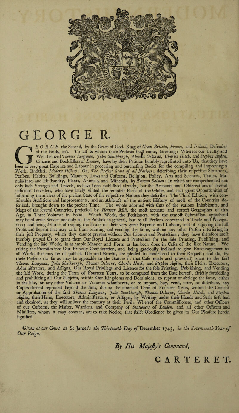 GEORGE R. GEORGE the Second, by the Grace of God, King of Great Britain, France, and Ireland, Defender of the Faith, &c. To all to whom thefe Prefents flhaJl come. Greeting : Whereas our Trufty and Well-beloved Thomas Longman, John Shuckburgh, Thorms Osborne, Charles Hitch, and Stephen Aujlen, Citizens and Bookfellers of London, have by their Petition humbly reprefented unto Us, that they have been at very great Expence and Labour in procuring and purchafing Books for the compiling and improving a ,Work, Entitled, Modern Hijlory: Or, The Prefent State of all Nations; deferibing their refpective Situations, Perfons, Habits, Buildings, Manners, Laws and Cuftoms, Religion, Policy, Arts and Sciences, Trades, Ma¬ nufactures and Hufbandry, Plants, Animals, and Minerals, by Thomas Salmon: In which are comprehended not only fuch Voyages and Travels, as have been publifhed already, but the Accounts and Obfervations of feveral judicious Travellers, who have lately vifited the remoteft Parts of the Globe, and had great Opportunities of informing themfelves of the prefent State of the refpeCtive Nations they deferibe: The Third Edition, with con- fiderable Additions and Improvements, and an AbftraCt of the antient Hiftory of molt of the Countries de- feribed, brought down to the prefent Time. The whole adorned with Cuts of the various Inhabitants, and Maps of the feveral Countries, projected by Herman Moll, the moft accurate and correct Geographer of this Age, in Three Volumes in Folio. Which Work, the Petitioners, with the utmoft Submiffion, apprehend may be of great Service not only to the Publick in general, but to all Perfons concerned in Trade and Naviga¬ tion ; and being defirous of reaping the Fruits of their very great Expence and Labour, and of enjoying the full Profit and Benefit that may arife from printing and vending the fame, without any other Perfon interfering in their juft Property, which they cannot prevent without Our Licence and Protection ; they have therefore moft humbly prayed Us to grant them Our Royal Licence and Protection for the foie Printing, Publifhing, and Vending the faid Work, in as ample Manner and Form as has been done in Cafes of the like Nature. We taking the Premifes into Our Princely Confideration, and being gracioufly inclined to give Encouragement to all Works that may be of publick Ufe and Benefit, are pleafed to condefcend to their Requeft; and do, by thefe Prefents (as far as may be agreeable to the Stature in that Cafe made and provided) grant to the faid !Thomas Longman, John Shuckburgh, Thomas Osborne, Charles Hitch, and Stephen Aujlen, their Heirs, Executors, Adminiftrators, and Affigns, Our Royal Privilege and Licence for the foie Printing, Publifhing, and Vending the faid Work, during the Term of Fourteen Years, to be computed from the Date hereof; ftriCtly forbidding and prohibiting all Our Subjects, within Our Kingdoms and Dominions, to reprint or abridge the fame, either in the like, or any other Volume or Volumes whatfoever, or to import, buy, vend, utter, or diftribute, any Copies thereof reprinted beyond the Seas, during the aforefaid Term of Fourteen Years, without the Confent or Approbation of the faid Thomas Longman, John Shuckburgh, Thomas Osborne, Charles Hitch, and Stephen Aujlen, their Heirs, Executors, Adminiftrators, or Affigns, by Writing under their Hands and Seals firft had and obtained, as they will anfwer the contrary at their Peril: Whereof the Commiffioners, and other Officers of our Cuftoms, the Matter, Wardens, and Company of Stationers of London, and all other Officers and Minifters, whom it may concern, are to take Notice, that ftriCt Obedience be given to Our Pleafure herein fignified. Given at our Court at St James’* the Thirteenth Day of December 1743, in the Seventeenth Year of Our Reign. By His Majeflys Command, CARTERET.