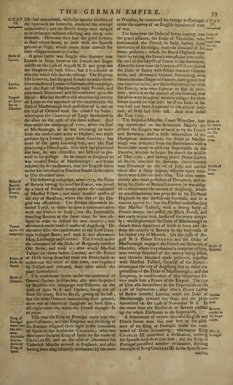 39 Battle of Luzara. lifh had committed, with the natural averfion of at Windfor, he continued his voyage to Portugal, CHAP, the Spaniards for hereticks, rendered the attempt under the convoy of an Englifh fquadron of men * Y unfuccefsful ; and the Britifh troops were obliged of war. '-v~—* to re-imbarque without effecting any thing con- The fame year the Duke of Savoy coming into Duke of fiderable. However they had the good fortune, the grand alliance, the Duke of Vendofme, who Sav°y in their return home, to meet with the Spanifh commanded the French in Italy, having fomecomes int0 fome amends for intimation of his defign, made fix thoufand of his troops prifoners •, which his Royal Highnefs reta¬ liated by taking the French ambaffador into cufto- dy, and all the fubjeCts of France in his dominions. galeons at Vigo, which made their difappointment at Cadiz. A great battle was fought this fummer near Luzara in Italy, between the French and Impe- the alli¬ ance. Landau taken. Progrefs of the al- rialifts on the 15th of Auguft N. S. and great was About thefame time the MarquisofVifcontijoined the flaughter on both fides ; but it is a doubt at the Duke of Savoy with fifteen hundred German this day which fide had the victory. The Imperia- horfe, and afterwards General Staremberg with lifts however, had the good fortune to make them- fixteen thoufand Imperialifts more, having marched felvesmafters of Landau in Germany tins campaign; two hundred miles, and fkirmilhed every day v/ith and the Earl of Marlborough took Venloe, and afterwards Ruremond and Stevenfwaert upon the Meufe: Marfhal Boufflers alfo abandoning the city of Liege on the approach of the confederates, the the French, who were fuperior to him in num¬ bers ; and it is to the conduCt of this General, that the allies were in a great meafure obliged for their future fuccefs on that fide: for if the Duke of Sa- Flanders ^arl Marlborough took poffeffion of it, and on voy had not been fupported in this critical junc- the 23d of OCIober took the citadel by ftorm : ture, all Italy had been loft. And thus ended whereupon the Chartreufe of Liege furrendred to the Year 1703. the allies on the 29th of the fame inftant. And The Imperial Minifter, Count Wratifiaw, hav-Duke of thus ended the campaign of 1702, when the Earl ing reprefented to her Britannick Majefty the M. rlbro’s of Marlborough, as he was returning by water diftrefs the Empire was reduced to by the French from the confederate army to Holland, was made and Bavarians, and a frefti infurreCtion of the prifoner by a French party from Guelder ; but none of the party knowing him, and the Earl producing a French pafs, after they had plundered the boat, he was difmifled, and fuftered to pro¬ ceed in his paffage. At his return to England he was created Duke of Marlborough : and it was refolved by the parliament, that the Englilh forces under his command in Flanders fhould beincreafed to fifty thoufand men. march to the Da¬ nube, 1704. Hungarian malecontents, the Duke of Marlbo¬ rough was detached from the Netherlands with a formidable army to affift the Imperialifts on the Danube, whither he began his march the middle , of May 1704 ; and having joined Prince Lewis of Baden, attacked the Bavarian intrenchments near Donawert on the 2d of July, and carried Attack of them after a fharp difpute, wherein many thou- Dona* fands were killed on both fides. The allies imme- vvert‘ Duke of Bavaria joins the French, 1703. The following campaign, anno 1703, the Duke diately after took poffeffion of Donawert, and en- of Bavaria having declared for France, was joined tring the Duke of Bavaria’s country, he was oblig- by a body of French troops under the command ed to retire under the cannon of Augfburg, where of Marfhal Villars •, and made himlelf mafter of an accommodation was propofed to his Electoral the city of Ratifbon, where the diet of the Em- Highnefs by the confederate Generals, and in a pire was affembled. The Elector afterwards in- manner agreed to : but the EleCtor underftanding vaded Tyrol, in order to open a communication that Marfhal Tallard, with a ftrong body of with the French in Italy •, but the Imperialifts French troops, had paffed the Black Foreft, and invading Bavaria at the fame time, he was ob- was ready to join him, broke off the treaty abrupt- liged to retire to defend his own country ; but Towns afterwards made himfelf mafter of Augfburg. On taken this the other fide, the confederates in the Low Coun- campaign. trjes befieged Bonn, and took it, and afterwards Huy, Limburgh and Guelder. The French under ly ; which provoked the Duke of Marlborough to detach thirty fquadrons of horfe to burn and de- ftroy the country of Bavaria to the very walls of his capital city of Munich. On the 13th of Au¬ guft N. S. Prince Eugene and the Duke of Prince of Hefl’e de¬ feated. Battle of Eckeren. the command of the Duke of Burgundy inverted Marlborough engaged the French and Bavarians at Bat Ie of Old Brifac, and took it; after which Marfhal TT 1 n ~ Tallard fet down before Landau, and the Prince of Heffe being detached from the Netherlands to endeavour the relief of that town, was iurprized by Tallard and defeated, foon after which the place furrendered. The confederate forces under the command of ' General Opdam in Flanders, alfo were furprized by Boufflers this campaign near Eckeren, on the 30th of June N. S. and Opdam, being cut off from his army, fled to Breda, giving all for loft ; Hochftet, where they obtained a compleat vi&ory, Hochftet. near twenty thoufand of the enemy being killed, and thirteen thoufand made prifoners, together with Marfhal Tallard, General of the French : whereupon the city of Augfburg fent to defire the protection of the Duke of Marlborough ; and the Emperor, in confideration of this important fer- vice made him a Prince of the Empire. The city of Ulm alfo furrendered to the Imperialifts on the nth of September; after which Prince Lewis of Baden inverted Landau, while the Duke of Landau but the other Generals maintaining their ground, Marlborough covered the fiege, and the place furreu there was an incredible flaughter on both fides till night came on, when the French thought fit to retire. King of This year the King of Portugal came into the Portugal grand alliance ; and the Emperor and the King of comes into t|ie Romans refigned their right in the dominions ance^1 ^Pa^n to Archduke Charles ; who was Archduke thereupon declared King of Spain by the name of Charles Charles III. and on the 26th of December his declared Catholick Majefty arrived in England, and after s'aln of having been magnificently entertained by the court furrendred on the 24th of November N. S. In dred- the mean time the EleCtorefs of Bavaria yielded Bavam up the whole Electorate to the Imperialifts. yielded to A detachment of twelve thoufand Englilh and the ImPs* Dutch forces were this year fent to the affift-rialifts- ance of the King of Portugal, under the com¬ mand of Duke Schomberg : whereupon King War in Charles III. publilhed a declaration, inviting Portugal, his Spanifh fubjeCts to join him ; and the King of Portugal publilhed another declaration, Ihewing the right of King Charles III. to the Spanifh mo¬ narchy. 3