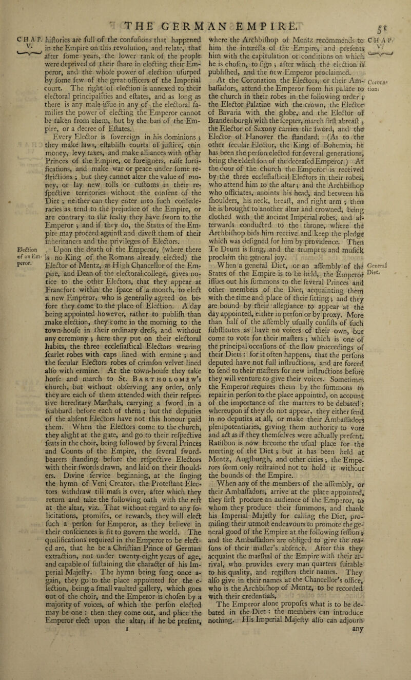 CHAP, hiftories are full of the confufions that happened v* in the Empire on this revolution, and relate, that v v J after fome years, the lower rank of the people were deprived of their fhare in electing their Em¬ peror, and the whole power of election ufurped by fome few of the great officers of the Imperial court. The right of election is annexed to their eledtoral principalities and eftates, and as long as there is any male iflue in any of the electoral fa¬ milies the power of electing the Emperor cannot be taken from them, but by the ban of the Em¬ pire, or a decree of Eftates. Every Elector is fovereign in his dominions * they make laws, eftabliffi courts of juftice, coin money, levy taxes, and make alliances with other Princes of the Empire, or foreigners, raife forti¬ fications, and make war or peace under fome re- ftritftions * but they cannot alter the value of mo¬ ney, or lay new tolls or cuftoms in their re- fpeftive territories without the confent of the Diet ; neither can they enter into fuch confede¬ racies as tend to the prejudice of the Empire, or are contrary to the fealty they have fworn to the Emperor •, and if they do, the States of the Em¬ pire may proceed againft and divert them of their inheritances and the privileges of Electors. Eie&ion Upon the death of the Emperor, (where there of an Em- ]s no King of the Romans already elected) the pei-or. Uledfor of Mentz, as High Chancellor of the Em¬ pire, and Dean of the electoral college, gives no¬ tice to the other Eledtors, that they appear at Francfort within the fpace of a month, to eledt a new Emperor, who is generally agreed on be¬ fore they come to the place of Election. A day being appointed however, rather to publiffi than make election, they come in the morning to the town-houfe in their ordinary drefs, and without any ceremony ; here they put on their electoral habits, the three ecclefiaftical Eledtors wearing fcarlet robes with caps lined with ermine * and the fecular Eledtors robes of crimfon velvet lined alfo with ermine. At the town-houfe they take horfe and march to St. Bartholomew’s church, but without obferving any order, only they are each of them attended with their refpec- tive hereditary Marffials, carrying a fword in a icabbard before each of them * but the deputies of the abfent Eledtors have not this honour paid them. When the Eledtors come to the church, they alight at the gate, and go to their refpedtive feats in the choir, being followed by feveral Princes and Counts of the Empire, the feveral fword- bearers ftanding before the refpedtive Eledtors with their fwords drawn, and laid on their ffiould- ers. Divine fervice beginning, at the finging the hymn of Veni Creator, the Proteftant Elec¬ tors withdraw till mafs is over, after which they return and take the following oath with the reft at the altar, viz. That without regard to any fo- licitations, promifes, or rewards, they will eledt fuch a perfon for Emperor, as they believe in their confciences is fit to govern the world. The qualifications required in the Emperor to be eledt- ed are, that he be a Chriftian Prince of German extraction, not under twenty-eight years of age, and capable of fuftaining the charadter of his Im¬ perial Majefty. The hymn being fung once a- gain, they go to the place appointed for the e- ledtion, being a fmall vaulted gallery, which goes out of the choir, and the Emperor is chofen by a majority of voices, of which the perfon eledted may be one : then they come out, and place the Emperor eledt upon the altar, if he be prefent. 5* where the Archbiffiop of Mentz recommends to C H A If him the interefts of the Empire, and prefents v- him with the capitulation or conditions on which •v*''-’' he is chofen, to fign •, after which the eledtion is publiffied, and the new Emperor proclaimed. At the Coronation the Eledtors, or their Am- Corona- bafladors, attend the Emperor from his palace to tion, the church in their robes in the following order •, the Eledtor Palatine with the crown, the Eledtor of Bavaria with the globe, and the Eledtor of Brandenburgh with thefeepter, march firft abreaft j the Eledtor of Saxony carries the lvvord, and the Eledtor of Hanover the ftandard. (As to the other fecular Eledtor, the King of Bohemia, he has been the perfon eledted for feveral generations, being the eldeft fon of the deceafed Emperor.) At the door of the church the Emperor is received by the three ecclefiaftical Eledtors in their robes* who attend him to the altar* and the Archbiffiop who officiates, anoints his head, and between his fhoulders, his neck, breaft, and right arm •, then he is brought to another altar and crowned, being clothed with the ancient Imperial robes, and af¬ terwards condudted to the throne, where the Archbiffiop bids him receive and keep the pledge which was defigned for him by providence. Then Te Deuni is fung, and the trumpets and mufick proclaim the general joy. When a general Diet, or an aftembly of the General States of the Empire is to be held, the Emperor Dist* iftues out his fummons to the feveral Princes and other members of the Diet, acquainting them with the time and place of their fitting * and they are bound by their allegiance to appear at the day appointed, either in perfon or by proxy. More than half of the aftembly ufually confifts of fuch fubftitutes as have no voices of their own, but come to vote for their mafters ; which is one of the principal occafions of the flow proceedings of their Diets : for it often happens, that the perfons deputed have not full inftrueftions, and. are forced to fend to their mafters for new inftrueftions before they will venture to give their voices. Sometimes the Emperor requires them by the fummons to repair in perfon to the place appointed, on account of the importance of the matters to be debated : whereupon if they do not appear, they either fend in no deputies at all, or make their Ambaifadors plenipotentiaries, giving them authority to vote and adt as if they themfelves were actually prefent. Ratiffion is now become the ufual place for the meeting of the Diet * but it has been held at Mentz, Augffiurgh, and other cities * the Empe¬ rors feem only reftrained not to hold it without the bounds of the Empire. When any of the members of the aftembly, or their Ambaifadors, arrive at the place appointed, they firft procure an audience of the Emperor, to whom they produce their fummons, and thank his Imperial Majefty for calling the Diet, pro- mifing their utmoft endeavours to promote the ge¬ neral good of the Empire at the following feffion ; and the Ambaifadors are obliged to give the rea- fons of their mailer’s abfence. After this they acquaint the marfhal of the Empire with their ar¬ rival, who provides every man quarters fuitable to his quality, and regifters their names. They alfo give in their names at the Chancellor’s office, who is the Archbiffiop of Mentz, to be recorded with their credentials. The Emperor alone propofes what is to be de¬ bated in the Diet : the members can introduce nothing. His Imperial Majefty alfo can adjourn any