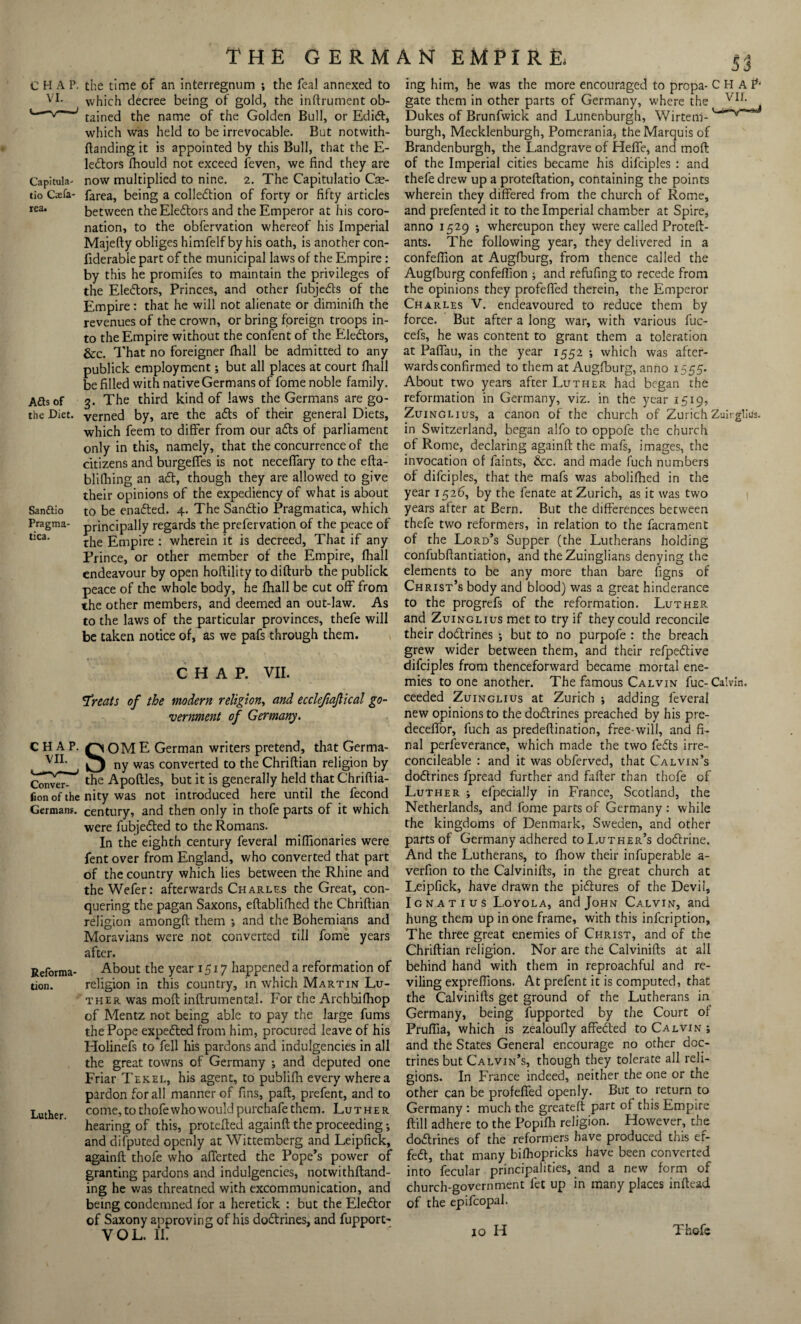 CHAP, the time of an interregnum ; the feal annexed to Vt which decree being of gold, the inftrument ob- v ' tained the name of the Golden Bull, or Ediff, which was held to be irrevocable. But notwith- ftanding it is appointed by this Bull, that the E- leftors fhould not exceed feven, we find they are Capitula- now multiplied to nine. 2. The Capitulatio Cas- tio Cxfa- farea, being a colleftion of forty or fifty articles rea. between theEleffors and the Emperor at his coro¬ nation, to the obfervation whereof his Imperial Majefty obliges himfelf by his oath, is another con- fiderabie part of the municipal laws of the Empire : by this he promifes to maintain the privileges of the Eleftors, Princes, and other fubjefts of the Empire: that he will not alienate or diminifh the revenues of the crown, or bring foreign troops in¬ to the Empire without the confent of the Electors, &c. That no foreigner fhall be admitted to any publick employment; but all places at court fhall be filled with native Germans of fome noble family. Aftsof 3. The third kind of laws the Germans are go - the Diet, Verned by, are the afts of their general Diets, which feem to differ from our afts of parliament only in this, namely, that the concurrence of the citizens and burgeffes is not neceffary to the efta- blifhing an aft, though they are allowed to give their opinions of the expediency of what is about Sanftio to be enafted. 4. The Sandtio Pragmatica, which Pragma- principally regards the prefervation of the peace of tica' the Empire : wherein it is decreed, That if any Prince, or other member of the Empire, fhall endeavour by open hoftility to difturb the publick peace of the whole body, he fhall be cut off from the other members, and deemed an out-law. As to the laws of the particular provinces, thefe will be taken notice of, as we pafs through them. CHAP. VII. Treats of the modern religion, and ecclefiaflical go¬ vernment of Germany. CHAP. HOME German writers pretend, that Germa- VI1' ny was converted to the Chriftian religion by ^^7** the Apoftles, but it is generally held that Chriftia- Con of the nity was not introduced here until the fecond German?, century, and then only in thofe parts of it which were fubjefted to the Romans. In the eighth century feveral miffionaries were fent over from England, who converted that part of the country which lies between the Rhine and theWefer: afterwards Charles the Great, con¬ quering the pagan Saxons, eftablifhed the Chriftian religion amongft them *, and the Bohemians and Moravians were not converted till fome years after. Reforrna- About the year 1517 happened a reformation of tion. religion in this country, in which Martin Lu¬ ther was moft inftrumental. For the Archbifhop of Mentz not being able to pay the large fums the Pope expefted from him, procured leave of his Holinefs to fell his pardons and indulgencies in all the great towns of Germany •, and deputed one Friar Tekel, his agent, to publifh every where a pardon for all manner of fins, paft, prefent, and to Luther come,tothofewhowouldpurchafethem. Luther hearing of this, protefted againft the proceeding; and difputed openly at Wittemberg and Leipfick, againft thofe who afTerted the Pope’s power of granting pardons and indulgencies, notwithftand- ing he was threatned with excommunication, and being condemned for a heretick : but the Eleftor of Saxony approving of his doftrines, and fupport- VOL. II. ing him, he was the more encouraged to propa- CHA^ gate them in other parts of Germany, where the vir- Dukes of Brunfwick and Lunenburgh, Wirtem- '*’****** burgh, Mecklenburgh, Pomerania, the Marquis of Brandenburgh, the Landgrave of Heffe, and moft: of the Imperial cities became his difciples : and thefe drew up a proteftation, containing the points wherein they differed from the church of Rome, and prefented it to the Imperial chamber at Spire, anno 1529 ; whereupon they were called Proteft- ants. The following year, they delivered in a confeflion at Augfburg, from thence called the Auglburg confeflion ; and refufingto recede from the opinions they profefled therein, the Emperor Charles V. endeavoured to reduce them by force. But after a long war, with various fuc- cefs, he was content to grant them a toleration at Pafiau, in the year 1552 ; which was after¬ wards confirmed to them at Augfburg, anno 1555. About two years after Luther had began the reformation in Germany, viz. in the year 1519, Zuinglius, a canon of the church of Zurich Zuirglius. in Switzerland, began alfo to oppofe the church of Rome, declaring againft the mafs, images, the invocation of faints, &c. and made fuch numbers of difciples, that the mafs was abolifhed in the year 1526, by the fenate at Zurich, as it was two years after at Bern. But the differences between thefe two reformers, in relation to the facrament of the Lord’s Supper (the Lutherans holding confubftantiation, and the Zuinglians denying the elements to be any more than bare figns of Christ’s body and blood) was a great hinderance to the progrefs of the reformation. Luther and Zuinglius met to try if they could reconcile their doftrines ; but to no purpofe : the breach grew wider between them, and their refpeftive difciples from thenceforward became mortal ene¬ mies to one another. The famous Calvin fuc-Calvin, ceeded Zuinglius at Zurich ; adding feveral new opinions to the doftrines preached by his pre- deceffbr, fuch as predeftination, free-will, and fi¬ nal perfeverance, which made the two fefts irre- concileable : and it was obferved, that Calvin’s doftrines fpread further and fafter than thofe of Luther ; elpecialJy in France, Scotland, the Netherlands, and fome parts of Germany : while the kingdoms of Denmark, Sweden, and other parts of Germany adhered to Luther’s doftrine. And the Lutherans, to fhow their infuperable a- verfion to the Calvinifts, in the great church at Leipfick, have drawn the pictures of the Devil, Ignatius Loyola, and John Calvin, and hung them up in one frame, with this infcription. The three great enemies of Christ, and of the Chriftian religion. Nor are the Calvinifts at all behind hand with them in reproachful and re¬ viling expreflions. At prefent it is computed, that the Calvinifts get ground of the Lutherans in Germany, being fupported by the Court of Pruflia, which is zealoufly affefted to Calvin ; and the States General encourage no other doc¬ trines but Calvin’s, though they tolerate all reli¬ gions. In France indeed, neither the one or the other can be profefled openly. But to return to Germany : much the greateft part of this Empire ftill adhere to the Popifli religion. However, the doftrines of the reformers have produced this ef- feft, that many bifhopricks have been converted into fecular principalities, and a new form of church-government fet up in many places inftead of the epifcopal.