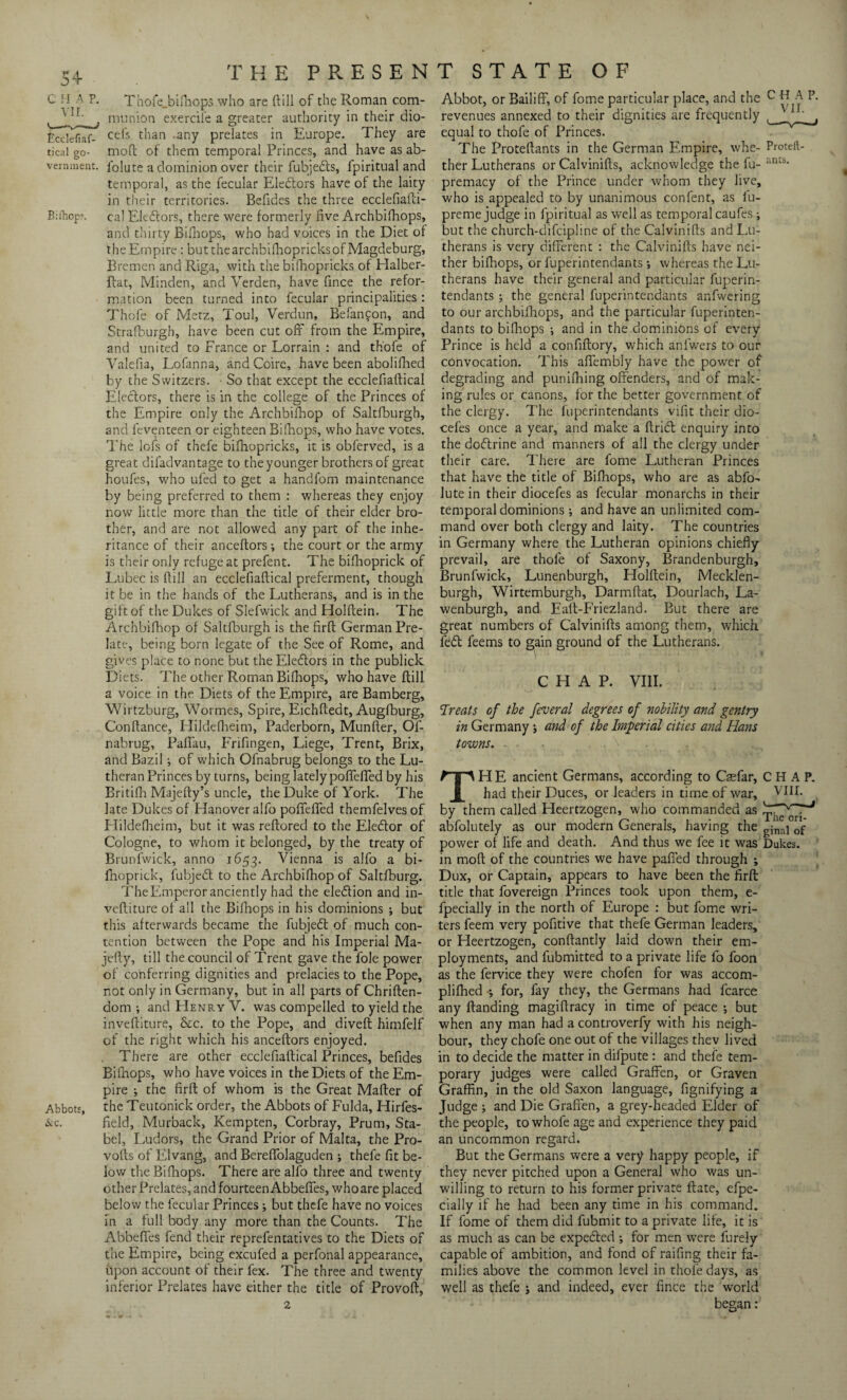 C II A P. Thofe_bifhops who are ftill of the Roman com- (_1 ^ tnunion exercile a greater authority in their dio- Ecdefiaf- cefs than any prelates in Europe. They are tical go- moft of them temporal Princes, and have as ab- vernment. iolute a dominion over their fubjedts, fpiritual and temporal, as the fecular Electors have of the laity in their territories. Befides the three ecclefiafti- Bii”hopr. cal Ele&ors, there were formerly five Archbifliops, and thirty Bifhops, who had voices in the Diet of the Empire: but the archbilhopricks of Magdeburg, Bremen and Riga, with the bifhopricks of Halber- flat, Minden, and Verden, have fince the refor¬ mation been turned into fecular principalities : Thofe of Metz, Toul, Verdun, Befanfon, and Strafburgb, have been cut off from the Empire, and united to France or Lorrain : and thofe of Valefia, Lofanna, andCoire, have been abolifhed by the Switzers. ■ So that except the ecclefiaftical Electors, there is in the college of the Princes of the Empire only the Archbifhop of Saltfburgh, and feventeen or eighteen Bifhops, who have votes. The lofs of thefe bifhopricks, it is obferved, is a great difadvantage to the younger brothers of great houfes, who ufed to get a handfom maintenance by being preferred to them : whereas they enjoy now little more than the title of their elder bro¬ ther, and are not allowed any part of the inhe¬ ritance of their anceftors; the court or the army is their only refuge at prefent. The bifhoprick of Lubec is (fill an ecclefiaftical preferment, though it be in the hands of the Lutherans, and is in the gift of the Dukes of Slefwick and Holftein. The Archbifhop of Saltfburgh is the firft German Pre¬ late, being born legate of the See of Rome, and gives place to none but the Eledlors in the publick Diets. The other Roman Bifhops, who have ftill a voice in the Diets of the Empire, are Bamberg, Wirtzburg, Wormes, Spire, Eichftedt, Augfburg, Conftance, Hildefheim, Paderborn, Munfter, Of- nabrug, Pafifau, Frifingen, Liege, Trent, Brix, and Bazil; of which Ofnabrug belongs to the Lu¬ theran Princes by turns, being lately poflefled by his Britifh Majefty’s uncle, the Duke of York. The late Dukes of Hanover alfo pofifefled themfelves of Hildefheim, but it was reftored to the Eledtor of Cologne, to whom it belonged, by the treaty of Brunfwick, anno 1653. Vienna is alfo a bi¬ fhoprick, fubjedt to the Archbifhop of Saltfburg. The Emperor anciently had the election and in- veftiture of all the Bifhops in his dominions ; but this afterwards became the fubjedt of much con¬ tention between the Pope and his Imperial Ma- jefty, till the council of Trent gave the foie power of conferring dignities and prelacies to the Pope, not only in Germany, but in all parts of Chriften- dom •, and LIenry V. was compelled to yield the inveftiture, &c. to the Pope, and diveft himfelf of the right which his anceftors enjoyed. There are other ecclefiaftical Princes, befides Bifnops, who have voices in the Diets of the Em¬ pire ; the firft of whom is the Great Mafter of Abbots, the Teutonick order, the Abbots of Fulda, Hirfes- &c. field, Murback, Kempten, Corbray, Prum, Sta- bel, Ludors, the Grand Prior of Malta, the Pro- vofts of Elvang, and Bereffolaguden ; thefe fit be¬ low the Bifhops. There are alfo three and twenty other Prelates, and fourteen Abbefles, who are placed below the fecular Princes; but thefe have no voices in a full body any more than the Counts. The Abbefles fend their reprefentatives to the Diets of the Empire, being excufed a perfonal appearance, upon account of their fex. The three and twenty inferior Prelates have either the title of Provoft, Abbot, or Bailiff, of fome particular place, and the c R A P. revenues annexed to their dignities are frequently , f equal to thofe of Princes. The Proteftants in the German Empire, whe- Proteft- ther Lutherans or Calvinifts, acknowledge the fu- r‘n£s' premacy of the Prince under whom they live, who is appealed to by unanimous confent, as fu- preme judge in fpiritual as well as temporal caufes; but the church-difcipline of the Calvinifls and Lu¬ therans is very different : the Calvinifts have nei¬ ther bifhops, or fuperintendants ; whereas the Lu¬ therans have their general and particular fuperin¬ tendants ; the general fuperintendants anfwering to our archbifhops, and the particular fuperinten¬ dants to bifhops ; and in the dominions of every Prince is held a confiftory, which anlwers to our convocation. This affembly have the power of degrading and punifhing offenders, and of mak¬ ing rules or canons, for the better government of the clergy. The fuperintendants vifit their dio- cefes once a year, and make a ftridb enquiry into the dodtrine and manners of all the clergy under their care. There are fome Lutheran Princes that have the title of Bifhops, who are as abfo- lute in their diocefes as fecular monarchs in their temporal dominions ; and have an unlimited com¬ mand over both clergy and laity. The countries in Germany where the Lutheran opinions chiefly prevail, are thofe of Saxony, Brandenburgh, Brunfwick, Lunenburgh, Holftein, Mecklen- burgh, Wirtemburgh, Darmftat, Dourlach, La- wenburgh, and Ealt-Friezland. But there are great numbers of Calvinifts among them, which fed feems to gain ground of the Lutherans. CHAP. VIII. Treats of the federal degrees of nobility and gentry in Germany; and of the Imperial cities and Hans towns. THE ancient Germans, according to Caefar, CHAP. had their Duces, or leaders in time of war, VIII. by them called Heertzogen, who commanded as abfolutely as our modern Generals, having the gina] 0f power of life and death. And thus we fee it was Dukes, in moft of the countries we have pafied through ; Dux, or Captain, appears to have been the firft: title that fovereign Princes took upon them, e- fpecially in the north of Europe : but fome wri¬ ters feem very pofitive that thefe German leaders, or Heertzogen, conftantly laid down their em¬ ployments, and fubmitted to a private life lo foon as the fervice they were chofen for was accom- plifhed •, for, fay they, the Germans had fcarce any Handing magiftracy in time of peace ; but when any man had a controverfy with his neigh¬ bour, they chofe one out of the villages thev lived in to decide the matter in difpute : and thefe tem¬ porary judges were called Graffen, or Graven Graffin, in the old Saxon language, fignifying a Judge ; and Die Graffen, a grey-headed Elder of the people, to whofe age and experience they paid an uncommon regard. But the Germans were a very happy people, if they never pitched upon a General who was un¬ willing to return to his former private ftate, efpe- cially if he had been any time in his command. If fome of them did fubmit to a private life, it is as much as can be expedted ; for men were furely capable of ambition, and fond of raifing their fa¬ milies above the common level in thofe days, as well as thefe j and indeed, ever fince the world began: