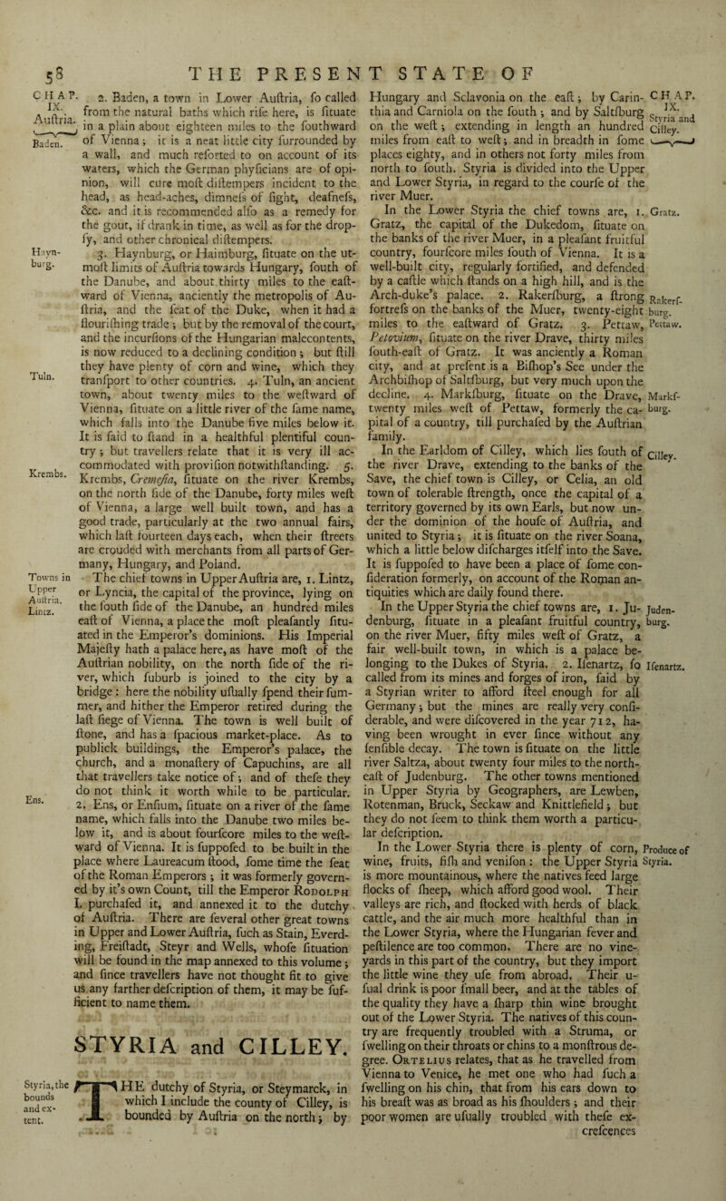 Auftria. Baden. Hayn- burg. Haynburg, or Haimburg, fituate on the ut- Tuln. Krembs. c 2. Baden, a town in Lower Auftria, fo called from the natural baths which rife here, is fituate in a plain about eighteen miles to the fouthward of Vienna; it is a neat little city furrounded by a wall, and much reforted to on account of its waters, which the German phyficians are of opi¬ nion, will cure moft diftempers incident to the head, as head-aches, dimnefs of fight, deafnefs, &c. and it is recommended alfo as a remedy for the gout, if drank, in time, as well as for the drop- fy, and other chronical diftempers 3 , _ moft limits of Auftria towards Hungary, fouth of the Danube, and about thirty miles to the eaft- ward of Vienna, anciently the metropolis of Au- ftria, and the feat of the Duke, when it had a fiourifhing trade ; but by the removal of the court, and the incurfions of the Hungarian malecontents, is now reduced to a declining condition ; but ftill they have plenty of corn and wine, which they tranlport to other countries. 4. Tuln, an ancient town, about twenty miles to the weftward of Vienna, fituate on a little river of the fame name, which falls into the Danube five miles below it. It is faid to ftand in a healthful plentiful coun¬ try ; but travellers relate that it is very ill ac¬ commodated with provifion notwithftanding. 5. Krembs, Cremefia, fituate on the river Krembs, on the north fide of the Danube, forty miles weft of Vienna, a large well built town, and has a good trade, particularly at the two annual fairs, which laft fourteen days each, when their ftreets are crouded with merchants from ail parts of Ger¬ many, Hungary, and Poland. The chief towns in Upper Auftria are, 1. Lintz, or Lyncia, the capital of the province, lying on the fouth fide of the Danube, an hundred miles eaft of Vienna, a place the moft pleafantly fitu- ated in the Emperor’s dominions. His Imperial Majefty hath a palace here, as have moft of the Auftrian nobility, on the north fide of the ri¬ ver, which fuburb is joined to the city by a bridge : here the nobility ufbally fpend their fum- mer, and hither the Emperor retired during the laft fiege of Vienna. The town is well built of ftone, and has a fpacious market-place. As to publick buildings, the Emperor’s palace, the church, and a monaftery of Capuchins, are all that travellers take notice of; and of thefe they do not think it worth while to be particular. 2. Ens, or Enfium, fituate on a river of the fame name, which falls into the Danube two miles be¬ low it, and is about fourfcore miles to the weft- ward of Vienna. It is fuppofed to be built in the place where Laureacum flood, fome time the feat of the Roman Emperors; it was formerly govern¬ ed by it’s own Count, till the Emperor Rodolph I. purchafed it, and annexed it to the dutchy ^ of Auftria. There are feveral other great towns in Upper and Lower Auftria, fuch as Stain, Everd- ing, Freiftadt, Steyr and Wells, whofe fituation will be found in the map annexed to this volume ; and fince travellers have not thought fit to give us any farther defcription of them, it maybe fuf- ficient to name them. STYRIA and CILLEY. Styna,the ^ g ^ HE dutchy of Styria, or Steymarck, in and ex* 8 which I include the county of Cilley, is tent, ‘ . JL bounded by Auftria on the north \ by Towns in Upper Auftria. Lintz. Ens. Hungary and Sclavonia on the eaft; by Carin- CH AP, thiaand Carniola on the fouth ; and by Saltfburg <4 TVa and on the weft ; extending in length an hundred cilley. miles from eaft to weft; and in breadth in fome ^—v—-j places eighty, and in others not forty miles from north to fouth. Styria is divided into the Upper and Lower Styria, in regard to the courfe of the river Muer. In the L.ower Styria the chief towns are, 1. Gratz. Gratz, the capital of the Dukedom, fituate on the banks of the river Muer, in a pleafant fruitful country, fourfcore miles fouth of Vienna. It is a well-built city, regularly fortified, and defended by a caftle which Hands on a high hill, and is the Arch-duke’s palace. 2. Rakerfburg, a ftrong R?kerf_ fortrefs on the banks of the Muer, twenty-eight burg, miles to the eaftward of Gratz. 3. Pettaw, Pettaw. Petovhim, fituate on the river Drave, thirty miles fouth-eaft of Gratz. It was anciently a Roman city, and at prefent is a Bifhop’s See under the Archbifhop of Saltfburg, but very much upon the decline. 4. Marldburg, fituate on the Drave, Markf- twenty miles weft of Pettaw, formerly the ca- burg, pital of a country, till purchafed by the Auftrian family. In the Earldom of Cilley, which lies fouth of QUey the river Drave, extending to the banks of the Save, the chief town is Cilley, or Celia, an old town of tolerable ftrength, once the capital of a territory governed by its own Earls, but now un¬ der the dominion of the houfe of Auftria, and united to Styria; it is fituate on the river Soana, which a little below difcharges itfelf into the Save. It is fuppofed to have been a place of fome con- fideration formerly, on account of the Roipan an¬ tiquities which are daily found there. In the Upper Styria the chief towns are, 1. Ju- [uden- denburg, fituate in a pleafant fruitful country, burg, on the river Muer, fifty miles weft of Gratz, a fair well-built town, in which is a palace be¬ longing to the Dukes of Styria. 2. Ilenartz, fo ifenartz. called from its mines and forges of iron, faid by a Styrian writer to afford fteel enough for all Germany; but the mines are really very confi- derable, and were difcovered in the year 712, ha¬ ving been wrought in ever fince without any fenfible decay. The town is fituate on the little river Saltza, about twenty four miles to thenorth- eaft of Judenburg. The other towns mentioned in Upper Styria by Geographers, are Lewben, Rotenman, Bruck, Seckaw and Knittlefield ; but they do not leem to think them worth a particu¬ lar defcription. In the Lower Styria there is plenty of corn, Produce of wine, fruits, fifh and venifon ; the Upper Styria Styria. is more mountainous, where the natives feed large flocks of fheep, which afford good wool. Their valleys are rich, and flocked with herds of black cattle, and the air much more healthful than in the Lower Styria, where the Hungarian fever and peftilence are too common. There are no vine¬ yards in this part of the country, but they import the little wine they ufe from abroad. Their u- fual drink is poor fmall beer, and at the tables of the quality they have a fharp thin wine brought out of the Lower Styria. The natives of this coun¬ try are frequently troubled with a Struma, or fwelling on their throats or chins to a monftrous de¬ gree. Ortelius relates, that as he travelled from Vienna to Venice, he met one who had fuch a fwelling on his chin, that from his ears down to his breaft was as broad as his fhoulders ; and their poor women are ufually troubled with thefe ex- crefcences