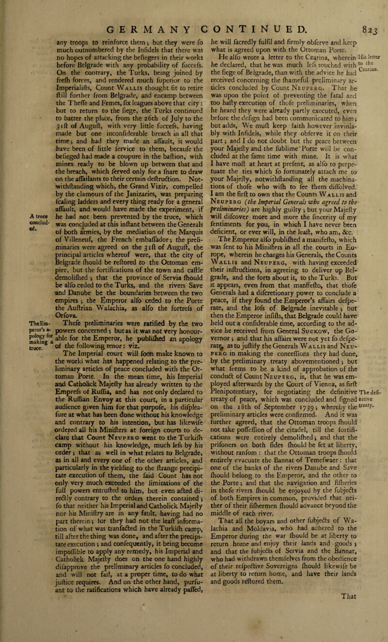 any troops to reinforce them; but they were fo much outnumbered by the Infidels that there was no hopes of attacking the befiegers in their works before Belgrade with any probability of fuccefs. On the contrary, the Turks, being joined by frefh forces, and rendered much fuperior to the Imperialifts, Count Wallis thought fit to retire ftill further from Belgrade, and encamp between the Thefle and Femes, fix leagues above that city : but to return to the fiege, the Turks continued to batter the place, from the 26th of July to the 31ft of Auguft, with very little fuccefs, having made but one inconfiderable breach in all that time; and had they made an afiault, it would have been of little lervice to them, becaufe the befieged had made a coupure in the baftion, with mines ready to be blown up between that and the breach, which ferved only for a fnare to draw on the afiailants to their certain deftrudtion. Not- withftanding which, the Grand Vizir, compelled by the clamours of the Janizaries, was preparing fealing ladders and every thing ready for a general afiault, and would have made the experiment, if A truce he had not been prevented by the truce, which conclud- was concluded at this inftant between the Generals of both armies, by the mediation of the Marquis ofVilleneuf, the French embafiador; the preli¬ minaries were agreed on the 31ft of Auguft, the principal articles whereof were, that the city of Belgrade fhould be reftored to the Ottoman em¬ pire, but the fortifications of the town and caftle demolifhed ; that the province of Servia fhould be alfo ceded to the Turks, and the rivers Save and Danube be the boundaries between the two empires ; the Emperor alfo ceded to the Porte the Auftrian Walachia, as alfo the fortrefs of Orfova. TheEm- Thefe preliminaries were ratified by the two peror’s a- powers concerned ; but as it was not very honour- makfng a a^e ^or the Emperor, he publifhed an apology s of the following tenor: viz. The Imperial court will foon make known to the world what has happened relating to the pre¬ liminary articles of peace concluded with the Ot¬ toman Porte. In the mean time, his Imperial and Catholick Majefty has already written to the Emprefs of Ruffia, and has not only declared to the Ruffian Envoy at this court, in a particular audience given him for that purpofe, his difplea- fure at what has been done without his knowledge and contrary to his intention, but has likewife ordered all his Minifters at foreign courts to de¬ clare that Count Neuperg went to theTurkifh Camp without his knowledge, much lefs by his order ; that as well in what relates to Belgrade, as in all and every one of the other articles, and particularly in the yielding to the ftrange precipi¬ tate execution of them, the faid Count has not only very much exceeded the limitations of the full powers entrufted to him, but even adted di- redtly contrary to the orders therein contained; fo that neither his Imperial and Catholick Majefty nor his Miniftry are in any fault, having had no part therein; tor they had not the leaft informa¬ tion of what was tranfadled in the Turkifh camp, till after the thing was done, and after the precipi¬ tate execution ; and confequently, it being become impoffible to apply any remedy, his Imperial and Catholick Majefty does on the one hand highly difapprove the preliminary articles fo concluded, and will not fail, at a proper time, to do what juftice requires. And on the other hand, purfu- ant to the ratifications which have already pafied. he will facredly fulfil and firmly obferve and keep what is agreed upon with the Ottoman Porte. He alfo wrote a letter to the Czarina, wherein His letter he declared, that he was much lefs touched with the the fiege of Belgrade, than with the advice he had Lzar‘na’ received concerning the fhameful preliminary ar¬ ticles concluded by Count Neuperg. That he was upon the point of preventing the fatal and too hafty execution of thofe preliminaries, when he heard they were already partly executed, even before thedefign had been communicated to him; but adds, We mufti keep faith however inviola¬ bly with Infidels, while they obferve it on their part; and I do not doubt but the peace between your Majefty and the fublime'Porte will be con¬ cluded at the fame time with mine. It is what I have moft at heart at prefent, as alfo to perpe¬ tuate the ties which fo fortunately attach me to your Majefty, notwithftanding all the machina¬ tions of thofe who wifh to fee them dififolved. I am the firft to own that the Counts Wallis and Neuperg (the Imperial Generals who agreed to the preliminaries) are highly guilty ; but your Majefty will difeover more and more the fincerity of my fentiments for you, in which I have never been deficient, or ever will, in the leaft, who am, &c. The Emperor alfo publifhed a manifefto, which was fent to his Minifters in all the courts in Eu¬ rope, wherein he charges his Generals, the Counts Wallis and Neuperg, with having exceeded their inftrudtions, in agreeing to deliver up Bel¬ grade, and the forts about it, to the Turks. But it appears, even from that manifefto, that thofe Generals had a diferetionary power to conclude a peace, if they found the Emperor’s affairs defpe- rate, and the lofs of Belgrade inevitable ; but then the Emperor infifts, that Belgrade could have held out a confiderable rime, according to the ad¬ vice he received from General Suckow, the Go¬ vernor ; and that his affairs were not yet fo defpe- rat^, as to juftify the Generals Wallis and Neu¬ perg in making the conceffions they had done, by the preliminary treaty abovementioned ; but what feems to be a kind of approbation of the condudt of Count Neuperg, is, that he was em¬ ployed afterwards by the Court of Vienna, as firft Plenipotentiary, for negotiating the definitive The defi- treaty of peace, which was concluded and figr.ed nitive on the 18th of September 1739; whereby the treatX* preliminary articles were confirmed. And it was further agreed, that the Ottoman troops fhould not take poffeffion of the citadel, till the fortifi¬ cations were entirely demolifhed; and that the prifoners on both fides fhould be fet at liberty, without ranfom : that the Ottoman troops fhould entirely evacuate the Bannat of Temefwaer: that one of the banks of the rivers Danube and Save fhould belong to the Emperor, and the other to the Porte; and that the navigation and fifheries in thofe rivers fhould be enjoyed by the fubjedts of both Empires in common, provided that nei¬ ther of their fifhermen fhould advance beyond the middle of each river. That all the boyars and other fubjedts of Wa¬ lachia and Moldavia, who had adhered to the Emperor during the war fhould be at liberty to return home and enjoy their lands and goods ; and that the fubjedts of Servia and the Bannat, who had withdrawn themfelves from the obedience of their refpedtive Sovereigns fhould likewife be at liberty to return home, and have their lands and goods reftored them. That /