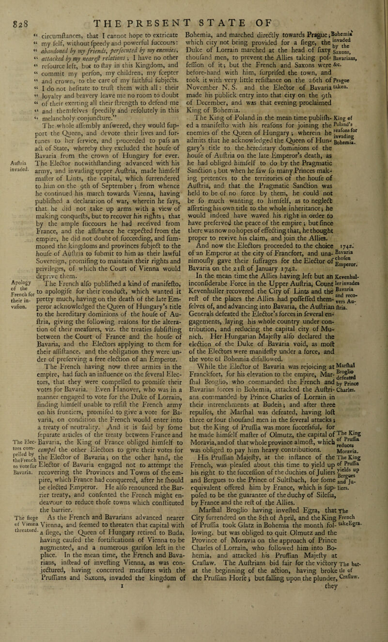 “ circumftances, that I cannot hope to extricate “ my felf, without fpeedy and powerful fuccours: “ abandoned by my friends, perfecuted by my enemies, “ attacked by my nearejl relations ; I have no other “ relource left, but to ftay in this Kingdom, and “ commit my pcrfon, my children, my fcepter “ and crown, to the care of my faithful fubjedts. “ I do not hefitate to truft them with all: their “ loyalty and bravery leave me no room to doubt “ of their exerting all their ftrength to defend me “ and themlelves fpeedily and refolutely in this “ melancholy conjundture.” The whole affembly anfwered, they would fup- port the Queen, and devote their lives and for¬ tunes to her fervice, and proceeded to pafs an adl of State, whereby they excluded the houfe of Bavaria from the crown of Hungary for ever. Auftria The Eledtor notwithftanding advanced with his invaded. army? and invading upper Auftria, made himfelf mafter of Lints, the capital, which furrendered to him on the 9th of September ; from whence he continued his march towards Vienna, having publifhed a declaration of war, wherein he fays, that he did not take up arms with a view of making conquefts, but to recover his rights; that by the ample fuccours he had received from France, and the aftiftance he expedted from the empire, he did not doubt of fucceeding, and fum- moned the kingdoms and provinces fubjedt to the houfe of Auftria to fubmit to him as their lawful Sovereign, promifing to maintain their rights and privileges, of which the Court of Vienna would deprive them. Apology The French alfo publifhed a kind of manifefto, French for£o aP°^°g'^e for their condudt, which wanted it their in- pretty much, having on the death of the late Em- vafion. peror acknowledged the Queen of Hungary’s title to the hereditary dominions of the houfe of Au¬ ftria, giving the following reafons for the altera¬ tion of their meafures, viz. the treaties fubfifting between the Court of France and the houfe of Bavaria, and the Eledtors applying to them for their aftiftance, and the obligation they were un¬ der of preferving a free eledtion of an Emperor. The French having now three armies in the empire, had fuch an influence on the feveral Elec¬ tors, that they were compelled to promile their votes for Bavaria. Even Hanover, who was in a manner engaged to vote for the Duke of Lorrain, finding himlelf unable to refift the French army on his frontiers, promifed to give a vote for Ba¬ varia, on condition the French would enter into a treaty of neutrality. And it is faid by fome feparate articles of the treaty between France and The Elec- Bavaria, the King of France obliged himfelf to tor* ccmpel the other Eledtors to give their votes for theFrench t^e Eledtor of Bavaria; on the other hand, the to vote for Eledtor of Bavaria engaged not to attempt the Bavaria, recovering the Provinces and Towns of the em¬ pire, which France had conquered, after he fhould be eledted Emperor. He alfo renounced the Bar¬ rier treaty, and confented the French might en¬ deavour to reduce thofe towns which conltituted the barrier. The fiege As the French and Bavarians advanced nearer Vienna Vienna, and feemed to threaten that capital with threatned. a fiege> the Queen of Hungary retired to Buda, having caufed the fortifications of Vienna to be augmented, and a numerous garifon left in the place. In the mean time, the French and Bava¬ rians, inftead of invefting Vienna, as was con- jedtured, having concerted meafures with the Prufilans and Saxons, invaded the kingdom of 1 Bohemia, and marched diredtly towards Prague ;Bohemia which city not being provided for a fiege, the bnvatdhe^ Duke of Lorrain marched at the head of fixty Saxons> thoufand men, to prevent the Allies taking pof- Bavarians, feftion of it; but the French and Saxons were &c. before-hand with him, furprifed the town, and took it with very little refiftance on the 26th of Prague November N. S. and the Eledtor of Bavariatakcn* made his publick entry into that city on the 9th of December, and was that evening proclaimed King of Bohemia. The King of Poland in the mean time publifh- King of ed a manifefto with his reafons for joining the Poland’s enemies of the Queen of Hungary •, wherein he leafonsfor admits that he acknowledged the Queen of Hun- Bohemia, gary’s title to the hereditary dominions of the houfe of Auftria on the late Emperor’s death, as he had obliged himfelf to do by the Pragmatic Sanction ; but when he faw fo many Princes mak¬ ing pretences to the territories of the houfe of Auftria, and that the Pragmatic Sandtion was held to be of no force by them, he could not be fo much wanting to himfelf, as to negledt aflferting his own title to the whole inheritance; he would indeed have waved his right in order to have preferved the peace of the empire ; butfince there was now no hopes of effedting that, he thought proper to revive his claim, and join the Allies. And now the Eledtors proceeded to the choice 1742.' of an Emperor at the city of Francfort, and una- Bavaria nimoufly gave their fuffrages for the Eledtor of phofen Bavaria on the 21ft of January 1742. mperor. In the mean time the Allies having left but an Kevenhul- inconfiderabe Force in the Upper Auftria, Count lerinvades Kevenhuller recovered the City of Lints and the BaJaria reft of the places the Allies had pofiefied them- versAu*-* felves of, and advancing into Bavaria, the Auftrian ftria. Generals defeated the Eledtor’s forces in feveral en¬ gagements, laying his whole country under con¬ tribution, and reducing the capital city of Mu¬ nich. Her Hungarian Majefty alfo declared the eledtion of the Duke of Bavaria void, as molt of the Eledtors were manifefty under a force, and the vote of Bohemia dilallowed. While the Eledtor of Bavaria was rejoicing at Marlhal Franckfort, for his elevation to the empire, Mar- final Broglio, who commanded the French and by Prince Bavarian forces in Bohemia, attacked the Auftri- Charles, ans commanded by Prince Charles of Lorrain in their intrenchments at Budeis; and after three repulfes, the Marfhal was defeated, having loft three or four thoufand men in the feveral attacks; but the King of Pruffia was more fuccefsful, for he made himfelf mafter of Olmutz, the capital of The King Moravia, and of that whole province almoft, which °edu™s ia was obliged to pay him heavy contributions. Moravia. His Pruftian Majefty, at the inftance of the The King French, was pleafed about this time to yield up of Pruffia his right to the fucceftion of the duchies of Juliers gierldsesP and Bergues to the Prince of Sultfbach, for fome an(j ju. equivalent offered him by France, which is fup- liers. pofed to be the guarantee of the duchy of Silefia, by France and the reft of the Allies. Marlhal Broglio having inverted Egra, that The City furrendred on the 8 th of April, and the King French of Pruffia took Glatz in Bohemia the month fol- takeEgra. lowing, but was obliged to quit Olmutz and the Province of Moravia on the approach of Prince Charles of Lorrain, who followed him into Bo¬ hemia, and attacked his Pruffian Majefty at Craflaw. The Auftrians bid fair for the vidtory The bat- at the beginning of the adtion, having broke tie of the Pruffian Horfe; but falling upon the plunder,Craflavv*