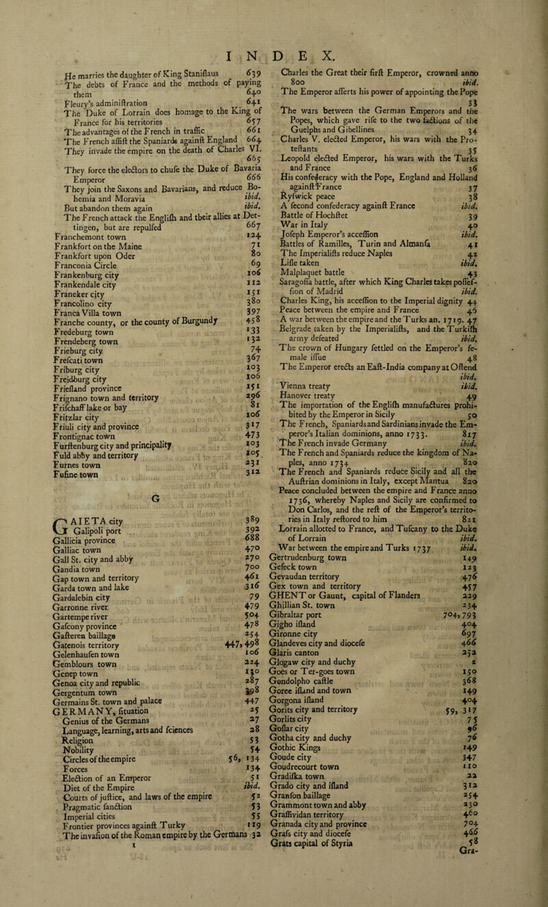 He marries the daughter of King Staniflaus <>39 The debts of France and the methods of paying them ^4° Fleury’s adminiftration _ 641 The Duke of Lorrain does homage to the King of France for his territories 657 The advantages of the French in traffic 661 The French affift the Spaniards againft England 664, They invade the empire on the death of Charles VI. 665 They force the ele£lors to chufe the Duke of Bavaria Emperor They join the Saxons and Bavarians, and reduce Bo¬ hemia and Moravia But abandon them again ibid. The French attack the Englifh and tbeir allies at Det- tingen, but are repulfed Franchemont town Frankfort on the Maine Frankfort upon Oder Franconia Circle Fran ken burg city Frankendale city Franeker cjty Francolino city Franca Villa town Franche county, or the county of Burgundy Fredeburg town Frendeberg town Frieburg city Frefcati town Friburg city Freidburg city Friefland province Frignano town and territory Frifchaff lake or bay Fritzlar city Friuli city and province Frontignac town Furftenburg city and principality Fuld abby and territory Fumes town Fufine town 667 124 7i 80 69 106 112 iSi 380 397 458 133 132 74 367 i°3 106 i5> 2 96 81 10 6 3i7 473 103 i°5 231 312 GAIETA city Galipoli port Gallicia province Galliac town Gall St. city and abby Gandia town Gap town and territory Garda town and lake Gardalebin city Garronne river Gartempe river Gafcony province Gafteren baillage Gatenois territory Gelenhaufen town Gemblours town Gcnep town Genoa city and republic Gergentum town Germains St. town and palace GERMANY, fituation Genius of the Germans Language, learning, arts and fciences Religion Nobility Circles of the empire Forces Ele&ion of an Emperor Diet of the Empire Courts of juftice, and laws of the empire 5 2 Pragmatic fan<ftion 53 Imperial cities 55 Frontier provinces againft Turky >*9 The invafion of the Roman empire by the Germans 32 389 3 92 6 88 470 270 700 461 316 79 479 5<H 478 254 447, 498 106 224 ijo 287 3,98 447 z5 27 28 53 54 >34 134 5> ibid. 56, Charles the Great their firft Emperor, crowned anno 800 ibid. The Emperor aflerts his power of appointing the Pope 33 The wars between the German Emperors and the Popes, which gave rife to the two factions of the Guelphs and Gibellines 34 Charles V. ele&ed Emperor, his wars with the Pro- teftants 35 Leopold ele&ed Emperor, his wars with the Turks and France 36 His confederacy with the Pope, England and Holland 37 . ^ ibid. 39 . f° ibid. 41 42 ibid. 43 againftFrance Ryfwick peace A fecond confederacy againft France Battle of Hochftet War in Italy Jofeph Emperor’s acceffion Battles of Ramilles, Turin and Almanfa The Imperialifts reduce Naples Lifle taken Malplaquet battle Saragofla battle, after which King Charles takes pofief- fion of Madrid ibid. Charles King, his acceffion to the Imperial dignity 44 Peace between the empire and France 46 A war between the empire and the Turks an. 1719. 47 Belgrade taken by the Imperialifts, and the Turkifh army defeated ibid. The crown of Hungary fettled on the Emperor’s fe¬ male iffiue 48 The Emperor ere£ts anEaft-India company at Oftend ibid. ' Vienna treaty ibid. Hanover treaty 49 The importation of the Englilh manufactures prohi¬ bited by the Emperor in Sicily 30 The French, Spaniards and Sardinians invade the Em¬ peror’s Italian dominions, anno 1733. 817 The French invade Germany ibid. The French and Spaniards reduce the kingdom of Na¬ ples, anno 1734 820 The French and Spaniards reduce Sicily and all the Auftrian dominions in Italy, except Mantua 820 Peace concluded between the empire and France anno 1736, whereby Naples and Sicily are confirmed to Don Carlos, and the reft of the Emperor’s territo¬ ries in Italy reftored to him 821 Lorrain allotted to France, and Tufcany to the Duke of Lorrain War between the empire and Turks 1737 Gertrudenburg town Gefeck town Gevaudan territory Gex town and territory GHENT or Gaunt, capital of Flanders Ghillian St. town Gibraltar port Gigho ifland Gironne city Glandeves city and diocefe Glaris canton Glogaw city and duchy Goes or Ter-goes town Gondolpho caftle Goree ifland and town Gorgona ifland Gorits city and territory Gorlits city Goflar city Gotha city and duchy Gothic Kings Goude city Goudrecourt town Gradifka town Grado city and ifland Granfon baillage Grammont town and abby Graffividan territory Granada city and province Grafs city and diocefe Grats capital of Styria 704 59: ibid, ibid. 149 123 47<5 457 229 234 >793 4°4 697 4 66 2J2 2 150 368 149 404 317 75 *<5 7(5 149 347 110 22 312 254 230 460 704 4 66 58 Gra-