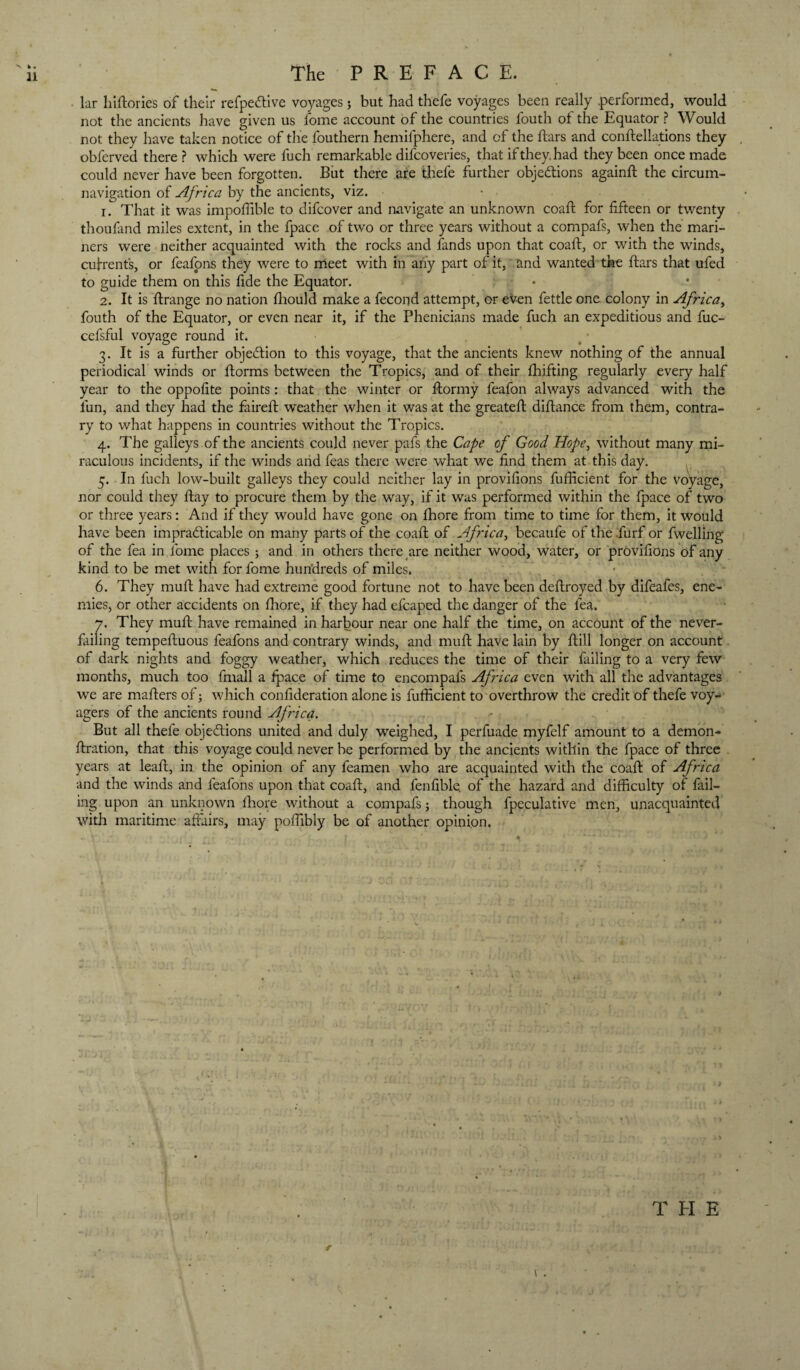 The P R E F A C E. lar hiftories of their refpedllve voyages; but had thefe voyages been really .performed, would not the ancients have given us fome account of the countries fouth of the Equator ? Would not they have taken notice of the fouthern hemifphere, and of the ftars and conftellations they obferved there ? which were fuch remarkable difcoveries, that if they, had they been once made could never have been forgotten. But there are thefe further objections againft the circum¬ navigation of Africa by the ancients, viz. 1. That it was impoffible to difeover and navigate an unknown coaft for fifteen or twenty thoufand miles extent, in the fpace of two or three years without a compafs, when the mari¬ ners were neither acquainted with the rocks and fands upon that coaft, or with the winds, cuftenfs, or feafpns they were to meet with in aii'y part of it, and wanted the ftars that ufed to guide them on this fide the Equator. • 2. It is ftrange no nation ftiould make a fecond attempt, or even fettle one colony in Africa^ fouth of the Equator, or even near it, if the Phenicians made fuch an expeditious and fuc- cefsful voyage round it. 3. It is a further objection to this voyage, that the ancients knew nothing of the annual periodical winds or ftorms between the Tropics, and of their fhifting regularly every half year to the oppofite points: that the winter or ftormy feafon always advanced with the fun, and they had the faireft weather when it was at the greateft diftance from them, contra¬ ry to what happens in countries without the Tropics. 4. The galleys.of the ancients could never pafs the Cafe of Good Hope^ without many mi¬ raculous incidents, if the winds arid feas there were what we find them at this day. 5. In fuch low-built galleys they could neither lay in provifions fufficient for the voyage, nor could they ftay to procure them by the way, if it was performed within the fpace of two or three years: And if they would have gone on Ihore from time to time for them, it would have been impracticable on many parts of the coaft of Africa^ becaufe of the .furf or fwelling of the fea in Ibme places ; and in others there are neither wood, water, or provifions of any kind to be met with for fome hundreds of miles. 6. They muft have had extreme good fortune not to have been deftroyed by difeafes, ene¬ mies, or other accidents on fiiore, if they had efcaped the danger of the fea. 7. They muft have remained in harbour near one half the time, on account of the never- failing tempeftuous feafons and contrary winds, and muft have lain by ftill longer on account of dark nights and foggy weather, which reduces the time of their failing to a very few months, much too fmall a ^ace of time to encompafs Africa even with all the advantages we are mafters of; which confideration alone is fufficient to overthrow the credit of thefe voy¬ agers of the ancients round Africa. But all thefe objeClions united and duly weighed, I perfuade myfelf amount to a demon- ftration, that this voyage could never be performed by the ancients within the fpace of three . years at leaft, in the opinion of any feamen who are acquainted with the coaft of Africa and the winds and feafons upon that coaft, and fenfible. of the hazard and difficulty of fail¬ ing upon an unknown ftiore without a compafs; though fpeculative men, unacquainted with maritime affairs, may poffibly be of another opinion. T H E ■r