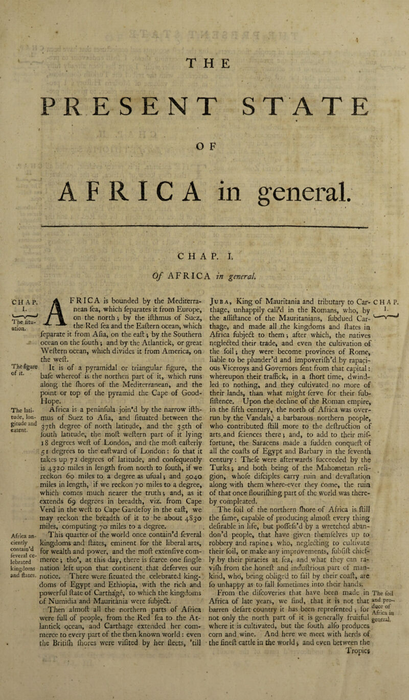 THE PRESENT STATE O F AFRICA in general. CHAP. I. Of AFRICA in general. The litu- ation. The figure of it. The lati¬ tude, lon¬ gitude and extent. Africa an¬ ciently contain’d feveral ce¬ lebrated kingdoms and ftates. Africa is bounded by the Mediterra¬ nean lea, which feparates it from Europe, on the north ; by the ifthmus of Suez, the Red fea and the Eaftern ocean, which feparate it from Afia, on the eaft; by the Southern ocean on the fouth; and by the Atlantick, or great Weftern ocean, which divides it from America, on the weft. It is of a pyramidal or triangular figure, the bafe whereof is the northen part of it, which runs along the flaores of the Mediterranean, and the point or top of the pyramid the Cape of Good- Hope. Africa is a peninfula^join’d by the narrow ifth¬ mus of Suez to Afia, and fituated between the 37th degree' of north latitude, and the 35th of Ibuth latitude, the moft weftern part of it lying 18 degrees weft of London, and the moft eafterly 5 r degrees to the eaftward of London: fo that it takes up 72 degrees of latitude, and confequently is 4320 miles in length from north to fouth, if we reckon 60 miles to a degree as ufual; and 5040 miles in length, if we reckon 70 miles to a degree, which comes much nearer the truth; and, as it extends 69 degrees in breadth, viz. from Cape Verd in the weft to Cape Gardefoy in the eaft, we may reckon the breadth of it to be about 4830 miles, computing 70 miles to a degree. This quarter-of the world once contain’d feveral kingdoms and ftates, eminent for the liberal arts, for wealth and power, and the moft extenfive com¬ merce ; tho’, at this day, there is fcarce one fingle nation left upon that continent that deferves our notice. There were fituated the celebrated king¬ doms of Egypt and Ethiopia, with the rich and powerful ftate of Cartha'ge, to which the kingdoms of Numidia and Mauritania were fubjedl. Then almoft all the northern parts of Africa were full of people, from the Red fea to the At¬ lantick ocean, and Carthage extended her com¬ merce to every part of the then known world: even the BritiOr fliores were vifited by her fleets, ’till Juba, King of Mauritania and tributary to Car- CHAP, thage, unhappily call’d in the Romans, who, by the afliftance of the Mauritanians, fubdued Car- thage, and made all the kingdoms and ftates in Africa fubjedl to them; after which, the natives negledted their trade, and even the cultivation of the foil; they were become provinces of Rome, liable to be plunder’d and impoverifti’d by rapaci¬ ous Viceroys and Governors fent from that capital: whereupon their traffick, in a Ihort time, dwind¬ led to nothing, and they cultivated no more of their lands, than what might ferve for their fub- fiftence. Upon the decline of the Roman empire, in the fifth century, the north of Africa was over¬ run by the Vandals,' a barbarous northern people, who contributed ftill more to the deftrudlion of arts and fciences there; and, to add to their mif- fortune, the Saracens made a fudden conqueft of all the coafts of Egypt and Barbary in the feventh century: Thefe were afterwards fucceeded by the Turks; and both being of the Mahometan reli¬ gion, whofe difciples carry ruin and devaftatiqn along with them where-ever they come, the ruin of that once flourifliing part of the world was there¬ by compleated. The foil of the northern ftiore of Africa is ftill the fame, capable of producing almoft every thing defirable in life, but poflTefs’d by a wretched aban¬ don’d people, that have given themlelves up to robbery and rapine; who, negledling to cultivate their foil, or make any improvements, fubfift chief¬ ly by their piracies at fea, and what they can ra- vi(b from the honeft and induftrious part of man¬ kind, who, being obliged to fail by their coaft, are fo unhappy as to fall fometimes into their hands. From the difeoveries that have been made in The foil Africa of late years, we find, that it is not that P™” barren defart country it has been reprefented ; for not only the north part of it is generally fruitful g^rieraf, where it is cultivated, but the fouth alfo produces corn and wine. And here we meet with herds of the fineft cattle in the world; and even between the Tropics