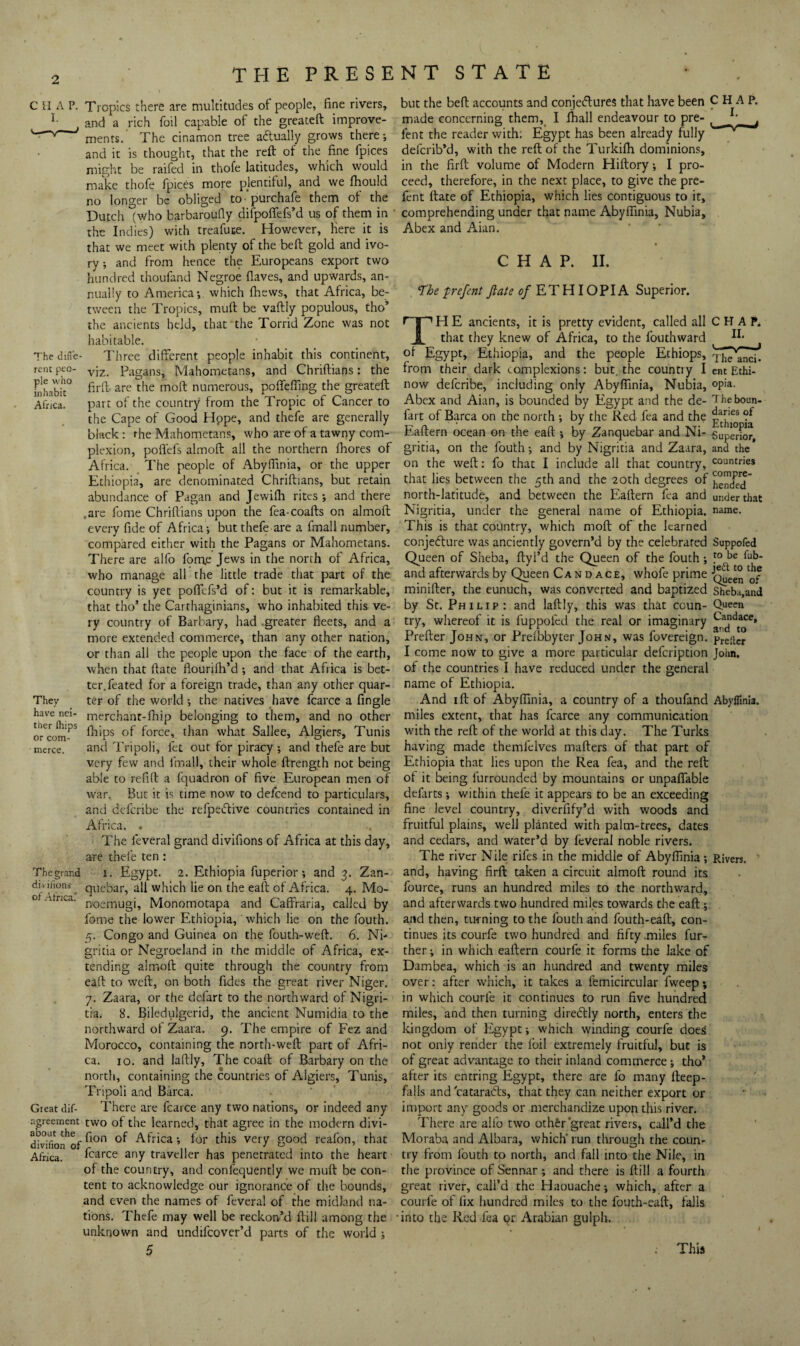 T'he diffe rent peo¬ ple who inhabit Afnca. They have nei¬ ther (hips or com¬ merce. The grand divi lions ot Africa. Great dif- agreement about the divifion of Africa. Tropics there are multitudes of people, fine rivers, and a rich foil capable of the greateft improve¬ ments.' The cinamon tree aftually grows there-, and it is thought, that the reft of the fine fpices might be raifed in thofe latitudes, which would make thofe fpices more plentiful, and we fhould no longer be obliged to 'purchafe them of the Dutch (who barbaroufiy difpoffefs’d us of them in the Indies) with treafuce. However, Here it is that we meet with plenty of the beft gold and ivo¬ ry -, and from hence the Europeans export two hundred thoufand Negroe fiaves, and upwards, an¬ nually to America-, which ihews, that Africa, be¬ tween the Tropics, muft be vaftly populous, tho’ the ancients held, that the Torrid Zone was not habitable. Three different people inhabit this continent, viz. Pagans, Mahometans, and Chriftians: the firft- are the moft numerous, poffcffmg the greateft part of the country from the Tropic of Cancer to the Cape of Good Hppe, and thefe are generally black : the Mahometans, who are of a tawny com¬ plexion, pofl'efs almoft all the northern fhores of Africa. The people of Abyfllinia, or the upper Ethiopia, are denominated Chriftians, but retain abundance of Pagan and Jewifli rites and there .are fome Chriftians upon the fea-coafts on almoft every fide of Africa; but thefe are a fmall number, compared either with the Pagans or Mahometans. There are alfo fom,e Jews in the north of Africa, who manage all the little trade that part of the country is yet poffefs’d of: but it is remarkable, that tho’ the Carthaginians, who inhabited this ve¬ ry country of Barbary, had -greater fleets, and a more extended commerce, than any other nation, or than all the people upon the face of the earth, when that ftate flourifli’d ; and that Africa is bet- tcr.feated for a foreign trade, than any other quar¬ ter of the world; the natives have fcarce a Angle merchant-fhip belonging to them, and no other fhips of force, than what Sallee, Algiers, Tunis and Tripoli, fet out for piracy ; and thefe are but very few and fmall, their whole ftrength not being able to refill a fquadron of five European men of war. But it is time now to defeend to particulars, and deferibe the refpeiftive countries contained in Africa. . The feveral grand divifions of Africa at this day, are thele ten : I. Egypt. 2. Ethiopia fuperior; and 3. Zan- quebar, all which lie on the eaft of Africa. 4. Mo- noemugi, Monomotapa and Caffraria, called by fome the lower Ethiopia, which lie on the fouth. 5. Congo and Guinea on the fouth-weft. 6. Ni- gritia or Negroeland in the middle of Africa, ex¬ tending almoft quite through the country from eaft to weft, on both fidcs the great river Niger. 7. Zaara, or the defart to the northward of Nigri- tia. 8. Biledulgerid, the ancient Numidia to the northward of Zaara. 9. The empire of Fez and Morocco, containing the north-weft part of Afri¬ ca. 10. and laftly. The coaft of Barbary on the north, containing the countries of Algiers, Tunis, Tripoli and Barca. There are fcarce any two nations, or indeed any two of the learned, that agree in the modern divi¬ fion of Africa; ior this very good reafon, that fcarce any traveller has penetrated into the heart of the country, and confequently we muft be con¬ tent to acknowledge our ignorance of the bounds, and even the names of feveral of the midland na¬ tions. Thefe may well be reckon’d ftill among the unknown and undifeover’d parts of the world ; 5 but the beft accounts and conjectures that have been CHAP, made concerning them,^ I fhall endeavour to pre- fent the reader with; Egypt has been already fully deferib’d, with the reft of the Turkifti dominions, in the firft volume of Modern Hiftory -, I pro¬ ceed, therefore, in the next place, to give the pre- fent ftate of Ethiopia, which lies contiguous to it, comprehending under that name AbylTinia, Nubia, Abex and Aian. CHAP. II. 'The 'prefent ftate 1?/ETHIOPIA Superior. TH E ancients, it is pretty evident, called all that they knew of Africa, to the fouthward of Egypt, Ethiopia, and the people Ethiops, from their dark complexions: but, the countiy I now deferibe, including only AbyfTinia, Nubia, Abex and Aian, is bounded by Egypt and the de- fart of Barca on the north ; by the Red fea and the Eaftern ocean on the eaft ; by Zanquebar and Ni- gritia, on the fouth; and by Nigritia and Zaara, on the weft; fo that I include all that country, that lies between the 5th and the 20th degrees of north-latitude, and between the Eaftern fea and Nigritia, under the general name of Ethiopia. This is that country, which moft of the learned conjecture was anciently govern’d by the celebrated Queen of Sheba, ftyl’d the Queen of the fouth; and afterwards by Queen Candace, whofe prime minifter, the eunuch, was converted and baptized by Sr. Philip: and laftly, this was that coun¬ try, whereof it is fuppofed the real or imaginary Prefter John, or Prefbbyter John, was fovereign. I come now to give a more particular defeription of the countries I have reduced under the general name of Ethiopia. And I ft of Abyflinia, a country of a thoufand miles extent, that has fcarce any communication with the reft of the world at this day. The Turks having made themfelves matters of that part of Ethiopia that lies upon the Rea fea, and the reft of it being furrounded by mountains or unpaffable defarts ; within thefe it appears to be an exceeding fine level country, diverfify’d with woods and fruitful plains, well planted with palm-trees, dates and cedars, and water’d by feveral noble rivers. The river Nile rifes in the middle of Abyflinia; and, having firft taken a circuit almoft round its fource, runs an hundred miles to the northward, and afterwards two hundred miles towards the eaft ; and then, turning to the fouth and fouth-eaft, con¬ tinues its courfe two hundred and fifty .miles fur¬ ther ; in which eaftern courfe it forms the lake of Dambea, which is an hundred and twenty miles over: after which, it takes a femicircular fweep; in which courfe it continues to run five hundred miles, and then turning direiffly north, enters the kingdom of Egypt; which winding courfe does not only render the foil extremely fruitful, but is of great advantage to their inland commerce; tho* after its entring Egypt, there are fo many rteep- falls and cataradl's, that they can neither export or import any goods or merchandize upon this river. There are aifo two oth£r'great rivers, call’d the Moraba and Albara, which* run through the coun¬ try from fouth to north, and fall into the Nile, in the province of Sennar ; and there is ftill a fourth great river, call’d the Haouache; which, after a courfe of fix hundred miles to the fouth-eaft, falls into the Red fea or Arabian gulph. . This The anci. ent Ethi¬ opia. T he boun¬ daries of Ethiopia Superior, and the countries compre¬ hended under that name. Suppolcd to be fub- jedl to the Queen of Sheba, and Queen Candace, and to Prefter Jolin. Abyflinia. Rivers.