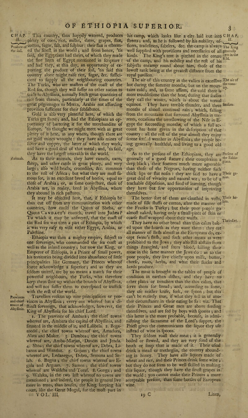OF ETHIOPl CHAP. This countiy, thus happily watered, produces plenty of corn, rice, miller, dates, grapes, flax, Pi^ceof andfulphur: their flax is efteem- rhi Toil, ed the finefl; in the world ; and from hence, ’tis faid, the Egyptians had theirs, of which they made the fine linen of Egypt mentioned in fcripture : and had they, at this day, an opportunity of ex¬ porting the produce of their foil, ’tis faid this country alone might, raife rice, fugar, &c. fuffici- cient to fupply all the neighbouring countries. The Turks, who are maffers of the coaft of the Red fea, though they will fuffer no other nation to trade to Abyflinia, annually fetch great quantities of rice from thence, particularly at the times of the great pilgrimages to Mecca, Arabia not affording provifion fufficient for their fubfiftence. Gold is alfo very plentiful here, of which the Turks get fome-, and, had the Etliiopians an op¬ portunity of bartering it for the merchandize of Europe, ’tis thought we might meet with as great plenty of it here, as any where, though there are no gold mines WTOUght: they have alfo mines of filver and copper, the latter of which they work, and have a good deal of that metal; and, ’tis faid, they have the largefl emeralds in the world. Animals. As to their animals, they have camels, oxen, fheep, and other cattle in great plenty, and very large •, alfo wild beafts, crocodiles, &c. common to the refl; of Africa ; but what they are mofl fa¬ mous for, is an excellent breed of horfes, equal to thofe of Arabia *, or, as fome conjedture, thofe of Arabia are, in reality, bred in Abyflinia, where they abound in rich paftures. It may be objefted here, that, if Ethiopia be thus cut off from any communication with other countries, how could the Queen of Sheba, or Queen Candace’s eunuch, travel into Judaea ? To which it may be anfwered, that the coafl of the Red fea was then a part of Ethiopia, by which if was very eafy to vifit either Egypt, Arabia, or Paleftine. Ethiopia was then a mighty empire, fubjedl to one fovereign, who commanded the fea coafl: as well as the inland country ; but now the King, or Emperor of Ethiopia, is a Prince of fmall power, his territories being divided into abundance of little principalities like Germany, the Princes whereof fcarce acknowledge a fuperior j and as they are feldom united, are by no means a match for their powerlul neighbours, the Turks, who therefore keep them flint up within the bounds of Abyflinia, and will not fulfer them to correfpond or traffick with the reft of the world. Provinces Travellers reckon up nine principalities or pro- and chief vinces in Abyflinia *, every one whereof has a di- ftindt fovereign, that acknowledges, however, the ■' King of Abylfinia for his chief Lord. 1. The province of Ambara; the chief towns whereof are, Ambara the capital of Abyflinia, and fituated in the middle of it, and Lalibela. 2. Bega- medri •, the chief towns whereof are, Amadora, A lata and Maker. 3. Dambea; the chief towns whereof arc, Amba-Marjan, Dancas and Jenda. 4. Shoa-, the chief towns whereof are, Debra, Li- banos and Wenthit. 5. Gojam ; the chief towns wdiereof are, I.edanegus, Debra, Semona and Se- lah. 6. Bugna *, the chief towns whereof are E- gala and Arguan. 7. Samen the chief towns whereof are Waldeba and Toraf. 8. Gonga ; and 9. Walaka, in the two laft whereof no towns are mentioned ; and indeed, the people in general live more in tents, than houfes, the King keeping his court, like the Great Mogul, for the moft part in VOL. III. ASUPERIOR. 3 his camp, which looks like a city laid out into CHAP, ftreets j and, as he is followed by his nobility, of-^ fleers, tradefmen, fubtlers, &c. the camp is always jhe King well fupplied with provifions and neceflfaries of all generally kinds. The King’s tent is pitched in the centre of the camp, and his nobility and the reft of his fubjedls encamp round about him, thofe of the loweft rank being at the greateft diftance from the royal pavilion. The air of this country in the Vallies is exceflive hot during the fummer months, but on the moun- tains cold; and, as fome affirm, the cold there is more troublefome than the heat, during that feafon they call the winter, which is about the vernal equinox. They have terrible thunder, and three Seafons. months of almoft continual rain ; which, fallino- from the mountains that furround Abyflinia in tor° rents, occafions the overflowing of the Nile in E- gypt the fucceeding months, of which a full ac¬ count has been given in the defeription of that country: all the reft of the year almoft they enjoy lerene fettkd weather in Abyflinia; the people be¬ ing generally healthful, and living to a good old age. As to the perfons of the Ethiopians, they are of generally of a good ftature *, their complexion a deep, black ; their features much more agreeable than thofe of the Negroes, having neither fuch thick lips or flat nofes : they are laid to have a great deal of vivacity and natural wit; to be of a teachable difpofltion, and fond of learning, though they have but few opportunities of improving themfelves. The better fort of them are cloathed in vefts, made of fllk ftuffs or cotton, after the manner of the Franks in Turky; but their poor people go almoft naked, having only a fmall piece of flcin or coarfe ftuff wrapped about their waifts. The^rd’et They have no other bread than thin cakes bak-  ed upon the hearth as they want them • they eat all manner of flefli almoft as the Europeans do, ex¬ cept fwine’s flefh, and fuch other.meats as were prohibited to the Jews ; they alfo ftill abftain from things ftrangled, and fro.m blood, killing their meat in the fame manner the Jews do : as to the poor people, they live chiefly upon milk, butter, cheefe, roots, herbs, and what their flocks and herds produce. The meat is brought to the tables of people of condition in earthen difties, and they have no orher plates or trenchers than the thin cakes, that ferve them for bread ; and, according to fome, they life neither knife, fork, or fpoon ; but this can’t be entirely true, if what they tell us of ano¬ ther circumftance in their eating be fo ; viz. That their Princes and Great men are above feeding. » themfelves, and are fed by boys with fpoons *, and this latter is the more probable, becaufe, in admi- niftring the facrament of the Lord’s fupper, the Prieft gives the communicants the liquor they ufe inftead of wine in Ipoons. They feldom roaft their meat; it is generally ' boiled or ftewed, and they are very fond of the broth or foup that is made of it. Their ufual drink is mead or metheglin, the country abound¬ ing in honey. They have alfo liquors made of wheat and rice, and their Princes drink fome wine ^ . but they do not feem to be well fkilled in making this liquor, though they have the finefl; grapes in the world : you cannot make their Princes a more acceptable prefent, than fome bottles of European wine. 19 C Linen,