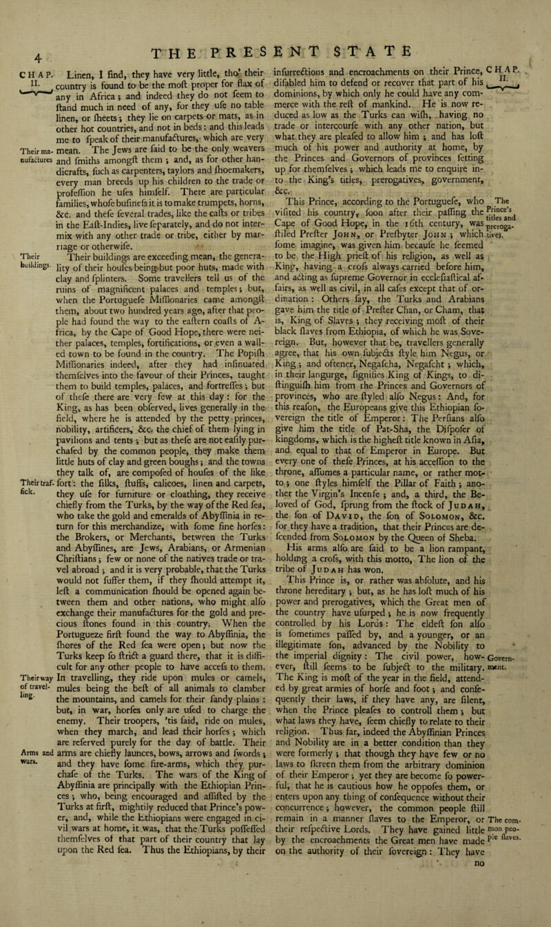 Their ma- nufadures Their buildings. Their traf- fick. Their way of travel¬ ling. Arms and wars. Linen, I find, they have very little, tho’ their country is found to be the moft proper for flax of any in Africa ; and indeed they do not feem to Itand much in need of any, for they ufe no table linen, or flieets; they lie on carpets or mats, as in other hot countries, and not in beds: and this leads me to fpeak of their manufa(51:ures, which are very mean. The Jews are faid to be the only weavers and fmiths amongft them ; and, as for other han¬ dicrafts, fuch as carpenters, taylors and flioemakers, every man breeds up his children to the trade or profeflion he ufes himfelf. There are particular families, whofe bufinels it is to make trumpets, horns, &c. and thcfe feveral trades, like the calls or tribes in the Eaft-Indies, live feparately, and do not inter¬ mix with any other trade or tribe, cither by mar¬ riage or otherwife. Their buildings are exceeding mean, the genera¬ lity of their houles being but poor huts, made with clay and fplinters. Some travellers tell us ol the ruins of magnificent palaces and temples; but, when the Portuguefe Miflionaries came amongft them, about two hundred years age, after that peo¬ ple had found the way to the eallern coalls of A- frica, by the Cape of Good Hope, there were nei¬ ther palaces, temples, fortifications, or even a wall¬ ed town to be found in the country, The Popilh Milfionaries indeed, after they had infinuated themfelves into the favour of their Princes, taught them to build temples, palaces, and fortrefles but of thefe there are very few at this day : for the King, as has been obferved, lives generally in the field, where he is attended by the petty princes, nobility, artificers, &c. the chief of them lying in pavilions and tents *, but as thefe are not eafily pur- chafed by the common people, they make them little huts of clay and green boughs; and the towns they talk of, are compofed of houfes of the like fort: the filks, fluffs, calicoes, linen and carpets, they ufe for furniture or cloathing, they receive chiefly from the Turks, by the way of the Red fea, who take the gold and emeralds of Abyflinia in re¬ turn for this merchandize, with fome fine horfes: the Brokers, or Merchants, between the Turks and Abyflines, are Jews, Arabians, or Armenian Chriflians; few or none of the natives trade or tra¬ vel abroad ; and it is very probable, that the Turks would not fuffer them, if they fliould attempt it, lefl a communication fhould be opened again be¬ tween them and other nations, who might alfo exchange their manufadlures for the gold and pre¬ cious flones found in this country. When the Portugueze firfl found the way to Abyflinia, the fhores of the Red fea were open; but now the Turks keep fo flridl a guard there, that it is diffi¬ cult for any other people to have accefs to them. In travelling, they ride upon mules or camels, mules being the befl of all animals to clamber the mountains, and camels for their fandy plains : but, in war, horfes only are ufed to charge the enemy. Their troopers, ’tis faid, ride on mules, when they march, and lead their horfes; which are referved purely for the day of battle. Their arms arc chiefly launces, bows, arrows and fwords; and they have fome fire-arms, which they pur- chafe of the Turks. The wars of the King of Abyflinia are principally with the Ethiopian Prin¬ ces ; who, being encouraged and aflifled by the Turks at firfl, mightily reduced that Prince’s pow¬ er, and, while the Ethiopians were engaged in ci¬ vil wars at home, it was, that the Turks poffeffed themfelves of that part of their country that lay upon the Red fea. Thus the Ethiopians, by their infurredlions and encroachments on their Prince, difabled him to defend or recover that part of his dominions, by which only he could have any com¬ merce with the refl of mankind. He is now re¬ duced as low as the Turks can wilh, having no trade or intercourfe with any other nation, but what they are pleafed to allow him ; and has lofl much of his power and authority at home, by the Princes and Governors of provinces fetting up for themfelves; which leads me to enquire in¬ to the King’s titles, prerogatives, government, &c. This Prince, according to the Portuguefe, who The vifited his country,- foon after their pafling Cape of Good Hope, in the 16th century, was pj-eroga- fliled Prefler John, or Prefbyter John ; which tive?. fome imagine, was given him becaufe he feemed to be the High prieft of his religion, as well as King, having a crofs always carried before him, and ailing as fupreme Governor in ecclefiaftical af¬ fairs, as well as civil, in all cafes except that of or¬ dination : Others fay, the Turks and Arabians gave him the title of Prefler Chan, or Cham, that is. King of Slaves ; they receiving mofl of their black flaves from Ethiopia, of which he was Sove¬ reign. But, however that be, travellers generally agree, that his own fubjedls flyle him Negus, or King ; and oftener, Negafcha, Negafcht ; which, in their langurge, fignifies King of Kings, to di- flinguifli him from the Princes and Governors of provinces, who are flyled alfo Negus; And, for this reafon, the Europeans give this Ethiopian fo- vereign the title of Emperor: The Perfians alfo give him the title of Pat-Sha, the Difpofer of kingdoms, which is the highefl title known in Afia, and equal to that of Emperor in Europe. But every one of thefe Princes, at his acceflion to the throne, affumes a particular name, or rather mot¬ to ; one flyles himfelf the Pillar of Faith ; ano¬ ther the Virgin’s Incenfe ; and, a third, the Be¬ loved of God, fprung from the flock of Judah, the fon of David, the fon of Solomon, &c. for they have a tradition, that their Princes are dc- feended from Solomon by the Queen of Sheba. His arms alfo are faid to be a lion rampant, holding a crofs, with this motto. The lion of the tribe of Judah has won. This Prince is, or rather was abfolute, and his throne hereditary ; but, as he has lofl much of his power and prerogatives, which the Great men of the country have ufurped ; he is now frequently controlled by his Lords: The eldefl fon alfo is fometimes paffed by, and a younger, or an illegitimate fon, advanced by the Nobility to the imperial dignity: The civil power, how- Govern- ever, (till feems to be fubjedl to the military, ment. The King is mofl of the year in the field, attend¬ ed by great armies of horfe and foot; and confe- quently their laws, if they have any, are filent, when the Prince pleafes to controll them ; but what laws they have, feem chiefly to relate to their religion. Thus far, indeed the Abyffinian Princes and Nobility are in a better condition than they were formerly ; that though they have few or no laws to flcreen them from the arbitrary dominbn of their Emperor ; yet they are become fo power¬ ful, that he is cautious how he oppofes them, or enters upon any thing of confequence without their concurrence; however, the common people flill remain in a manner flaves to the Emperor, or The com- their refpedive Lords. They have gained little P^o- by the encroachments the Great men have made on the authority of their fovercign: They have no