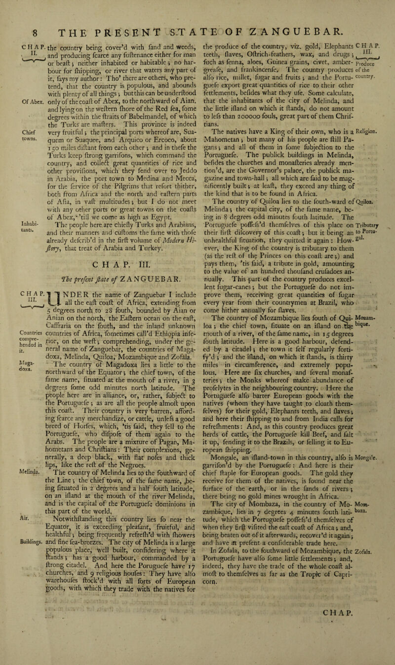 Chief towns. CHAP, the country being cover’d with fand and weeds, and producing fcarcc any fuftenance either for man or bead; neither inhabited or habitable ; no har¬ bour for fliipping, or river that waters any part of it, fays my author: Tho’ there are others, who pre¬ tend, that the country is populous, and abounds with plenty of all things butthiscan beunderftood Of Abcx. only of thecoaflof Abex, to the northward of Aian. and lying on the weftern fhore of the Red fea, fome degrees within the ftraits of Babelmandel, of which the Turks' are mafters. This province is indeed very fruitful 5 the principal ports whereof are, Sua- quem or Suaquee, and Arquico or Ercoco, about 150 miles didant from each other *, and in thefe the Turks keep drong garrifons, which command the country, and colled great quantities of rice and other provifions, which they fend over to Jeddo in Arabia, the port town to Medina and Mecca, for the fervice of the Pilgrims that refort thither, both from Africa and the north and eadern parts of Ada, in vad multitudes; but I do not meet with any other ports or great towns on the coads of Abex,* ’till we come as high as Egypt. The people here.are chiefly Turks and Arabians, and their manners and cudoms the fame with thofe already defcrib’d in the fird volume of Modern Hi- Jiory^ that treat of Arabia and Turkey. CHAP. III. ‘The prefent jiate 0/ZANGUEBAR. Inhabi¬ tants. CHAP III. Countries compre¬ hended in it. Maga- do.xa. NDER the name of Zanguebar I include all the ead coad of Africa, extending from 5 degrees north to 28 fouth, bounded by Aian or Anian on the north, the Eadern ocean on the ead, Caffraria on the fouth, and the inland unknown countries of Africa, fometimes call’d Ethiopia infe¬ rior, on the wed; comprehending, under the ge¬ neral name of Zanguebar, the countries of Maga- doxa, Melinda, Quiloa, Mozambique and Zofala. The country of Magadoxa lies a little to the northward of the Equator *, the chief town, of the fame name, fituated at the mouth of a river, in 3 degrees fome odd minutes north latitude. The people here are in alliance, or, rather, fubjeft to the Portuguefe ; as are all the people almod upon this coad. Their country is very barren, afford¬ ing fcarce any merchandize, or cattle, unlefs a good breed of Horfes, which, ’tis faid, they fell to the Portuguefe, who difpofc of them again to the Arabs. The people are a mixture of Pagan, Ma¬ hometans and Chridians: Their complexions, ge¬ nerally, a deep black, with flat noies and thick lips, like the red of the Negroes. The country of Melinda lies to the fouthward of the Line; the chief town, of the fame name, .be¬ ing fituated in 2 degrees and a half' fouth latitude, on an ifland at the mouth of the river Melinda, and is the capital of the Portuguefe dominions in this part of the world. Notwithdanding this country lies fo near the Equator, it is exceeding pleafant, fruitful, and healthful; being frequently refrefli’d with flaowers Buildings, and fine fea-breezes. The city of Melinda is a large populous place, well built, confidering where it dands; has a good harbour, commanded by a drong citadel. And here the Poruguefe have 17 churches, and 9 religious houfes: They have alfo warehoufes dock’d with all forts of European goods, with which they trade with the natives for Melinda. Air, the produce of the country, viz. gold. Elephants CHAP, teeth, flaves, Odrich-feathers, wax, and drugs;, , fuch as fenna, aloes, Guinea grains, civet, amber- produce greafe, and frankincenfe. The country produces of the alfo rice, millet, fugar and fruits ; and the Portu- country, guefe export great quantities of rice to their other fettlements, befides what they ufe. Some calculate, that the inhabitants of the city of Melinda, and the little ifland on which it dands, do not amount to lefs than 200000 fouls, great part of them Chrif- tians. The natives have a King of their own, who is a Religion. Mahometan; but many of his people are dill Pa¬ gans ; and all of them in fome fubjeftion to the Portuguefe. The publick buildings in Melinda, befides the churches and monaderies already men¬ tion’d, are the Governor’s palace, the publick ma¬ gazine and town-hall; all which are faid to be mag¬ nificently built; at lead, they exceed any thing of the kind that is to be found in Africa. The country of Qiiiloa lies to the fouth-ward of Quiloa. Melinda; the capital city, of the fame name, be¬ ing in 8 degrees odd minutes fouth latitude. The Portuguefe poflefs’d themfelves of this place on Tributary their fird difeovery of this coad; but it being an Portu- unhealthful fituation, they quitted it again : How- ever, the King of the country is tributary to them (as the red of the Princes on this coad are;) and pays them, ’tis faidi, a tribute in gold, amounting to the value of an hundred thoufand crufadoes an¬ nually. This part of the country produces excel¬ lent fugar-canes; but the Portuguefe do not im¬ prove them, receiving great quantities of fugar every year from their countrymen at Brazil, who come hither annually for flaves. The country of Mozambique lies fouth of Qui- Mozam- loa ; the chief town, fituate on an ifland on. the mouth of a river, of the fame name, in 15 degrees fouth latitude. Here is a good harbour, defend¬ ed by a citadel; the town it felf regularly forti- fy’d ; and the ifland, on which it dands, is thirty miles in circumference, and extremely popu¬ lous. Here are fix churches, and feveral monaf- teries; the Monks whereof make abundance of profelytes in the neighbouring country. Here the Portuguefe alfo barter European goods with the natives (whom they have taught to cloath them¬ felves) for their gold. Elephants teeth, and flaves; and here their Ihipping to and from India calls for refrefhments: And, as this country produces great herds of cattle, the Portuguefe kill Beef, and fait it up, fending it to the Brazils, or felling it to Eu¬ ropean {hipping. Mongale, an ifland-town in this country, alfo is Monga’c. garrifon’d by the Portuguefe : And here is their chief daple for European goods. The gold they receive for them of the natives, is found near the furface of the earth, or in the fands of rivers; there being no gold mines wrought in Africa. The city of Mombaza, in the country of Mo- Mom- zambique, lies in 7 degrees 4 minutes fouth lati- tude, which the Portuguefe polTefs’d themfelves of when they fird vifited the eaif coad of Africa; and, being beaten out of it afterwards, recover’d it again; and have at prefent a confiderable trade here. In Zofala, to the fouthward of Mozambique, the Zofala. Portuguefe have alfo fome little fettlements; and, indeed, they have the trade of the whole coad al¬ mod to themfelves as far as the. Tropic of Capri¬ corn. C H A P.