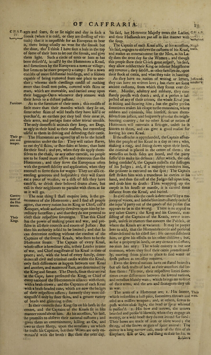 OF C A F F R A R i A; CHAP, ages and fexes, fit or lie night and day in fuch a _-f, fmoak (when it is cold, or they are dreffing of vic¬ tuals) that it is itnpoflible for an European to bear it, there being ufually no vent for the fmoak but the door, tho’ I think I have feen a hole in the top of fome of their huts to let out the fmoak, and give them light. Such a circle of terits or huts as has been defcrib’d, is call’d by the Hottentots a Kraal, and fometimes by the Europeans a town or village; but feems to be more properly a camp : For a town confifts of more fubftantial buildings, and is feldom capable of being removed from one place to ano¬ ther i whereas thefe dwellings confift of nothing more than fmall tent-poles, covered with Ikins or mats, which are moveable, and carried away upon their baggage-Oxen whenever they remove with their herds to a diftant pafture. Furniture. As to the furniture of their tents ; this confifts of little more than their mantles which they lie on, fome other Ikins of wild beafts they have kill’d or purchas’d, an earthen pot they boil their meat in, their arms, and perhaps fome other trivial utenfils. The only domeftick animals they keep, are Dogs, as ugly in their kind as their mailers, but exceeding ufeful to them in driving and defending their cattle. Their ge- The Hottentots are agreed by all to be the lazieft temneT^ generation under the fun : They will rather ftarve, or eat dry’d Ikins, or Ihoe-foles at home, than hunt for their food ; and yet, when they do apply them- felves to the chafe, or any other exercife, no people are to be found more aflive and dexterous than the Hottentots; and they ferve the Europeans often with the greateft fidelity and application, when they contrafl to ferve them for wages: They are alfo ex¬ ceeding generous and hofpitable j they will fcarce cat a piece of venifon, or a dilh of filh they have catch’d, or drink their beloved drams albne, but <all in their neighbours to partake with them as far as it will go. Govern- The next thing I lhall enquire into, is the go- S^Hot '^crnmentof the Hottentots; and I find all people tentots. sgree, that every nation has its King or Chief, call’d Konquer, whofe authority devolves upon him by he¬ reditary fuccefiion j and that they do not pretend to Their eledl their refpedlive fovereigns. That this Chief Kings. has the power of making peace and war, and pre- fides in all their councils and courts of Juftice ; But then his authority is faid to be limited j and that he can determine nothing without the confent of the Captains of the feveral Kraals, who feem to be the Hottentot fenate. The Captain of every Kraal, whofe office is hereditary alfo, is their Leader in time of war, and Chief magiftrateof his Kraal in time of peace; and, with the head of every family, deter¬ mines all civil and criminal caufes within the Kraal; only fuch differences as happen between one Kraal and another, and matters of ftate, are determined by the King and Senate. The Dutch, fince their arrival at the Cape, have prefented the King, or Chief of every nation of the Honentotsin alliance with them, with a brafs crown j and the Captains of each Kraal with a brafs-headed cane, which are now the badges of their refpeiftive offices ; formerly they were dif- tinguifh’d only by finer fkins, and a greater Variety of beads and glittering trifles. In their councils their King fits on his heels in the centre, and the Captains of the Kraals fit in like manner round about him. At his acceffion, ’tis faid, he promifes to obferve their national cuftoms; and gives them an entertainment, killing an Ox, and two or three Sheep, upon the occafion ; on which he feafts his Captains, but their Wives are only en¬ tertain’d with the broth : But then the next day. ’tis faid, her Hottentot Majefty treats the Ladies, C H a ? and their Hufbands are put off in like manner with the foup. , ' - . ' , , The Captain of each Kraal alfo', at his acceffion, Magii- ’tis faid, engages to obferve the cuftoms of his Kraal, and makes an entertainment for the Men, as his La¬ dy does the next day for the Women ; and though this people fhew their Chiefs great,refpefl, ’tis faid, they allow neither their King or inferior Magiftrates any revenue; they fubfift, as other families do, upon their ftock of cattle, and what they take in hunting. As they have no notion of writing or . letters, Jufticcad, they can have no written laws j but, there are fome “inifter’d.: ancient cuftoms, from which they fcarce ever de¬ viate. Murder, a,dultery and robbery, they con*- ftantly punifh with death ; and, if a perfon is fuf- pedled of any of thefe crimes, the whole Kraal join in feizing and fecuring him i but the guilty perfon fometimes makes his efcape tothe mountains, where robbers and criminals, like himfelf, fecure them* felves from juftice, and frequently plunder the neigh¬ bouring country ; for no other Kraal or nation of Hottentots will entertain a ftranger, unlefs he is known to them, and can give a good reafon for leaving his own Kraal. If the offender is apprehended, the Captain affem- bles the people of his Kraal in a day or two ; who, making a ring, and fitting down upon their heels, the criminal is placed in the centre of them the witrieffes on both fides are heard, and the party fuffer’d to make his defence: After which, the cafe being confider’d, the Captain collefts the fuffrages of his Judges •, and, if a majority condemn him, the prifoner is executed on the fpot: The Captain firft ftrikes him with g truncheon he carries in his hand, and then the reft of the Judges fall upon fiim, and drub him to death: Then wrapping up the corpfe in his kroffe or mantle, it is carried fome diftance from the KraaJj and buried. In civil cafes alfo the caufe is determin’d by a ma^ jority of voices, and fatisfaeffion immediately order’d the injur’d party out of the goods of the perfon that appears to be in the wrong. There is no appeal to any o.ther Court j the King and his Council, con- fifting of the Captains of the Kraals, never inter- pofe, unlefs in matters that concern the Pubhek, or where the Kraals arc at variance. It may be proper here to add, that the Hottentots cattle and perfonal eftatedefeend to hiseldeftfon: He cannot difinherit him, or give his effedts to his other children ; but, as for a property in lands, or any certain real eftate^ ho man has any ; The whole country is but one common, where they feed their cattle promifcuouf- lyj moving from place to place to find water or frefti pafture as necelfity requires. Even the feveral nations have no ftated bounds j but ufe fuch trafts of land as their anceftors did be¬ fore them ; ’Tis true, their refpedlive limits fome¬ times create differences between the feveral nations, and occafion bloody wars which brings me to treat of their arms, and the arts and ftratagems they ufe in war. The arms of a Hottentot are; i. Plis launce, Their which refembles a half-pike, fometimes thrown and ufed as a miffive weapon ; and, at others, ferves to pulh within dole fight, the head or fpear whereof is poifon’d. 2. His bow and arrows, the arrows bearded and poifon’d likewife, when they engage an enemy, or a wild beaft they do not intend for food : Their bows are made of iron or olive wood ; the firing, of the finews or guts of Ipme animal: Th<f quiver is a long narrow cafe, ma4e ol the (kin of an Elephant, Elk or Ox, and flung at their backs, as Syi'drers