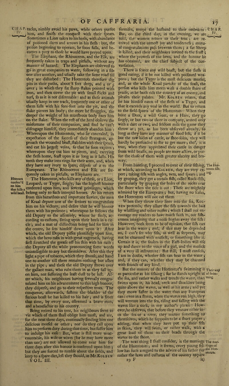 C H A P. tacks, nimbly avoid his paws,, while Others purfue furmifes, tempt the hufband to their embraces: him, and finifh the conqueft with their fpears. But, on the third day, in the evening, we are Sometimes a Lion takes to his heels, with abundance told, the women tetUrn to their tent; are re- of poilbned darts and arrows in his flelh : but, the ceived with the utmoft joy and tendcrnefs; rniitu- poifon beginning to operate, he foon falls, and be- al congratulations pafs between them ; a fat Sheep comes a prey to thofe he would have preyed Upon. is killed, and their neighbours invited to the feaft i The Elephant, the Rhinoceros, and the Elk, are . where the prowefs of the hero, and the honour he frequently taken in traps and pitfalls, without any bas obtained, are the thief fubjedt of the con- manner of hazard. The Elephants are obferved to verfation. , , go in great companies to water, following in a file There is fcarce any wild bead, but the flefh is one after another, and ufually take the fame road till good eatirig, if it be not killed with poilbned wea- they are dillurbed : The Hottentots therefore dig’ pons ; but the Tyger is the rriofl delicious morfel, pits in their paths, about ;8 feet deep, and 4 or 5 ^nd, as the whole Kraal partake of the fead, the over i in which they fix iliarp dakes pointed with p^rfon who kills him meets with a double fiiare of iron, and then cover the pit with fmall dicks and praile, as he both rids the country of an enemy, and turf, fo as it is not difcernable: and as thefe animals pEafes their palates. 'Mr. Kolben relates, that ufually keep in one track, frequently one or other of he has himfelf eaten of the flefh of a Tyger, and them falls with his fore-feet into the pit, and the ti^^t it exceeds any veal in the world. But to return dake pierces his body, the more he druggies, the ^o the field-fporcs of the Hottentots: When they Hdnouri conferr’d on him that kills a deeper the weight of his mondrous body fixes him on the dake. When the red of the herd obferve the misfortune of their companion, and find he han’t difengage himfelf, they immediately abandon him : Whereupon the Hottentots, who lie concealed, in expedation of the fuccefs of theii* dratagem, ap¬ proach the wounded bead, dab him with their fpears, and cut his larged veins, fo that he foon expires ; whereupon they cut him to pieces, and; carrying the flefh home, fead upon it as long as it lads. His teeth they make into rings for their arms, and, when they have any ivory to fpare, difpofe of it to the Europeans. The Rhinoceros and Elk are fre¬ quently taken in pitfalls, as Elephants are. The Hottentot, who kills any of thefe, or a Lion, Leopard, or Tyger, fingly, has the highed honour conferred upon himj and feveral privileges; which wildbeall. belong only to fuch intrepid heroes. At his return from this hazardous and important fervice, the men of Kraal depute one of the feniors to congratulate him on his vidory, and defire that he will honour them with his prefence ; whereupon he follows the old Deputy to the affembly, whom he finds, ac¬ cording to cudom, fitting upon their heels in a cir¬ cle'; and a mat of didindion being laid for hirh in the centre, he fets himfelf down upon it: After which, the old Deputy piffes plentifully upon him, which the hero rubs in with great eagernefs, having fird fcratched the greafe off his fkin with his nails; the Deputy all the while pronouncing fome words unintelligible to any but thcmfelves. After this they light a pipe of tobacco, which they fmoak;and hand one to another till there remains nothing but afhes in the pipe ; and thefe the old Deputy drews over the gallant man, who rubs them in as they fall up¬ on him, not fuflfering the lead dud to be lod. Af¬ ter which, his neighbours having feverally congra¬ tulated him on his advancement to this high honour, they difperfe, and go to their refpedive tents. The conqueror, afterwards, fadens the bladder of the furious bead he has killed to his hair; and is from that time, by every one, edeemed a brave man, and a benefador to his country. Being retired to his tent, his neighbours feem to vie which of them fhali oblige him mod, and are, for the next three days, continually fending him one delicious morfel or other; nor do they call upon him to perform duty during that time, butfufferhim to indulge his eafe: But, what is dill more unac¬ countable, his wife or wives (for he may have more than one) are not allowed to come near him for three days after this honour is conferred upon him ; but they are forced to ramble about the fields, and keep to a fpare diet,led they fhould, as Mr.KoLben VOL. ill. hunt a Deer^ a wild Goat, or a Hare, they go fingly, of but two or three in company, armed only with a dart or two; and feldom mifs the game they throw at; yet, as has been obferved already, fo long as they have any manner of food left, if it be but the ra^ hides of cattle, or flioe-foles, they will hardly be perfuaded to dir to get more ; tho*, it is true, when they apprehend their cattle in danger from wild beads, no people are more aflive, or pur¬ fue the chafe of therti with greater alacrity and bra- ..... .. , From hunting, I proceed to treat of their fifhing, Tiie Hot- at which, according to Kolben, they are very ex- tsntotfiih- pert; taking fifh with angles, nets, and fpears ; and by groping, they get a certain fiih, called Rock-fifli, particularly by groping the holes of the rocks near the fliore when the tide is out: Thefe are mightily admired by the Europeans; but, hating no fcales, the Hottentots will not eat them. When they throw their lines into the fea, Kol¬ ben pretends; they allure the fifh towards the bait by whidling and other noifes; Which I Ihall not en¬ courage my readers to have much faith in, our fidi- ermen imagining that a noife frights away the fifli: However, both feem to be of opinion, that fifh can hear in the water ; and; if this' may be depended on, I can’t fee why fifh; as well as ferpents, may not be charmed with nuifick, or fomething like it. Certain it is, the fnakes in the Ead-Indies Will rife up and dance to the voice of a girl, and the mufick of a very ill indru'ment: But dill, I mud confefs, I am in doUbt, whether fifh can hear in the Water; and, if they can, whether they may be charmed with founds of any kind. , . But the manner of the Hottentot’s fwimming is Their way as particular as his fiflring ; for he dands upright in of fwim- the fea, and rather Walks and treads the water, than fwims upon it, his head, neck and flioulders being quite above the Waves, as well as his arms; and yet they move fader in the water than any European can: even in a dorm, when the waves run high, they will venture into the fea, rifing and falling with the waves like a cork, in my author’s phrafe: How- ever,he obferves, that before they venture either in¬ to the fea of a river, they mutter fomething tot themfelves, which he fuppofes to be a fhort prayer; adding, that when they have put up their fidi in fkins, they will fwim, or rather walk. With a great load of them on their heads through the waves to the fhore. The next thing I fhali confider, is the marriage Themar- of the Hottentots; and it feems, every young fel- dagesof low has I'uch a regard to the advice of his father (or rather the laws and cultoms of the country require 19 F it) the Hot¬ tentots.