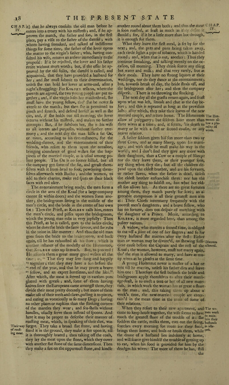 CHAP. It) that he always confults the old man before he enters into a treaty with his miftrefs and, if he ap- proves the match, the father and fon, in the firft place, pay a vifit to the father of the damfel; with whom having fmoaked, and talked of indifferent things for fome time, the father of the lover opens the matter to the virgin’s father; who, having con- fulted his wife, returns an anfwer immediately to the’ propofal: If it be rejeded, the lover and his fath,er retire without more words; but, if the offer be ap¬ proved by the old folks, the damfel is called, and acquainted, that they have provided a hufband for her ; and fhe mull fubmit to their determination, unlefs fhe can hold her lover at arms-end, after a night’s flruggling: ForKoLBEN tells us, where the parents are agreed, the two young people are put to¬ gether and, if the virgin lofes her maidenhead, fhe mull have the young fellow, tho’ fiie be never fo averfe to the match; but then fiae is permitted to pinch and fcratch, and defend herfelf as well as fhe can, and, if flie holds out till morning, the lover returns without his miftrefs, and makes no farther attempts: But, if he fubdues her, Ihc is his wife to all intents and purpofes, without farther cere- niony ; and the next day the man kills a fat Ox, or more, according to his circnmftances, for the wedding-dinner, and the entertainment of their friends, who refort to them upon the occafion, bringing abundance of good wifhes for the hap- pinefs of the married couple, as is ufual among po¬ liter people. The Ox is no fooner killed, but all the company get fome of the fat, and greafe them- felves with it from head to foot, powdering them- felves afterwards with Buchu ; and the women, to add to their charms, make red fpots on their black faces with red oker. The entertainment being ready, the men form a circle in the area of the Kraal (for a large company cannot fit within doors) and the women form ano¬ ther ; the bridegroom fitting in the middle of the men’s circle, and the bride in the centre of her own fex : Then the Prieft, as Kolben calls him, enters the men’s circle, and pilfes upon the bridegroom, which the young man rubs in very joyfully: Then this Prieft, as he is called, goes to the ladies circle, where he does the bride the fame lavour, and ftie rubs in the urine in like manner: And thus the old man goes from the bride to the bridegroom, and back again, till he has exhaufted all his (lore ; which is another inftance of the modefty of the Hottentots, that Kolben cries up fo much. But, to proceed : He ^fiords them a great many goo .1 wifiaes all the time ; as, “ That they may live long and happily “ together; that they may have a fon before the “ end of the year, and that he may prove a brave “fellow, and an expert huntfman, and the like.” After which, the meat is ferved up in earthen pots glazed with greafe ; and, fome of them having knives fmee theEuropeans came amongft them,they divide their meat pretty decently ; but more of them make ufe of their teeth and claws,pul ling it to pieces, and eating as voracioufiy as fo many Dogs; having no other plates or napkins than the ftinking corners of the mantles they wear -, and fea-lhells without handles, ufually ferve them inftead of fpoons. And here it may be proper to deferibe their manner of roafting meat, which, in fpeaking of their diet, was Their way forgot. They take a broad flat ftone, and having of roaft- fixed it in the ground, they make a fire upon it, till rng meat, thoroughly heated ; then taking off the coals, they lay the meat upon the ftone, which they cover with another flat ftone of the fame dimenfions. Then they make a fire on the uppermoft ftone,and kindle another round about them both ; and thus the meat CHAP, is foon roafted, at leaft as much as they dcTire it fliould ; for, if it be a little more than hot through. it is enough for them. What they leave the firft meal, is fet by for the next; and, the pots and pans being taken away, each circle lights a pipe of tobacco, which is handed round ; and, when that is out, another i Thus they continue fmoaking, and talking merrily on the oc¬ cafion, till morning. They drink fcarce any tiling but water and milk; and that very rarely, but at their meals. They have no ftrong liquors at their weddings, nor do they dance at the entertainment; but, towards break of day, the bride fteals off, and the bridegroom after her; and then the company difperfe. There is no throwing the flocking. The next day all the guefts return again, and feaft upon what was left, fmoak and chat as the day be¬ fore ; and this is repeated as long as the provifion lafts: after which, they take their leaves of the new married couple, and return home. The Hottentots The Hot- allow of polygamy; but feldom have more than tentots al- three wives at a time; and, it feems, ’.tis death to marry or lie with a firft or fecond coufin, or any nearer relation. A father feldom gives his‘ fon more than two or three Cows, and as many Sheep, upon his marri¬ age ; and with thefe he muft make his way in the world ; and I don’t find they give any more with their daughters, than a Cow or a couple of Sheep: nor do they leave them, or their younger fons, any thing when they die; but all the children de¬ pend upon the eldeft brother, and are his fervants, or rather flaves, when the father is dead, unlefs the eldeft brother enfranchife them: nor has the mother any thing to fubfift on, but what her eldr eft fon allows her. As there are no great fortunes among them, they match purely for love; an a- greeable companion is all their greateft men aim at: Their Chiefs intermarry frequently with the pooreft men’s daughters; and a brave fellow, who has no fortune, does not defpair of matching with the daughter of a Prince. Merit, according to Kolben, is more regarded here, than among the politer nations. A widow, who marries a fecond time, is obliged to cut off a joint ot one of her fingers; and fo for every hufband fhe marries after the firft: Either man or woman may be divorc’d, on fhewing fuffi- Divorces cient caufe before the Captain and the reft of the allowed. Kraal; the woman, however, muft not marry again, tho’ the man is allowed to marry, and have as ma¬ ny wives as he pleafes at the fame time. A young Hottentot never is mafter of a hut or tent till he marries, unlefs his father dies and leave him one: Therefore the firft bufmefs the bride and bridegroom apply themfelves to after their marri- age-feaft, is to ered a tent- or hut of all new mate¬ rials, in which work the woman has as great a fhare as the man ; and, this taking them up about a week’s time, the new-married couple are enter-, tain’d in the mean time in the tents of fome of- their relations. When they refort to their new apartment, and The wo- come to keep houfe together, the wife feems to have much the greateft fhare of the trouble of it: flie fodders the cattle, milks them, cuts out the firing, hufbands fearches every morning for roots for their food, in idle- brings them home, and boils or broils them, while the drone of a hufband lies indolently at home, and will fcarce give himfelf the trouble of getting up to eat, when his food is provided for him by the drudges his wives: The more of them he has, ftill the