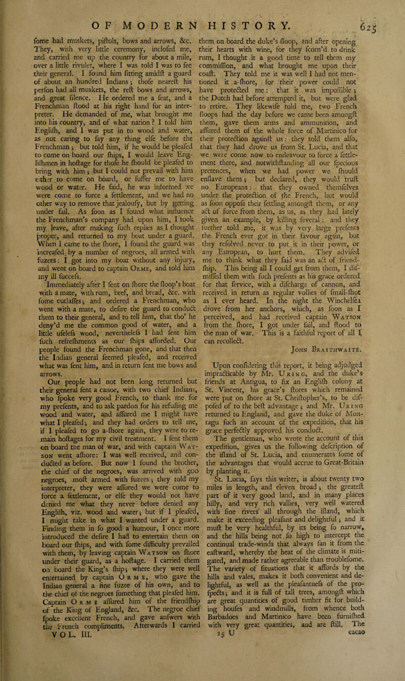 fbme had muskets, piftols, bows and arrows, &c. They, with very little ceremony, inclofed me, and carried me up the country for about a mile, over a little rivulet, where I was told I was to fee their general. I found him fitting amidft a guard of about an hundred Indians 5 thofe nearell his perfon had all muskets, the reft bows and arrows, and great filence. He ordered me a feat, and a Frenchman flood at his right hand for an inter¬ preter. He demanded of me, what brought me into his country, and of what nation ? I told him Englifti, and 1 was put in to wood and water, as not caring to fay any thing elfe before the Frenchman ; but told him, if he would be pleafed to come on board our Ihips, I would leave Eng- liftimen in hoftage for thofe he Ihould be pleafed to bring with him ; but I could not prevail with him either to come on board, or fuffer me to have wood or water. He faid, he was informed w^e were come to force a fettlement, and we had no other w'ay to remove that jealoufy, but by getting under fail. As foon as I found what influence the Frenchman’s company had upon him, I took my leave, after making fuch replies as I thought proper, and returned to my boat under a guard. When 1 came to the fliore, 1 found the guard was increafed, by a number of negroes, all armed with fuzees; I. got into my boat without any injury, and went on board to captain Orme, and told him my ill fuccefs. Immediately after I fent on fhore the floop’s boat with a mate, with rum, beef, and bread, &c. with fome cutlaffes; and ordered a Frenchman, who went with a mate, to defire the guard to conduft them to their general, and to tell him, that tho’ he deny’d me the common good of water, and a little ufelefs wood, neverthelefs 1 had fent him fuch refrefhments as our fhips afforded. Our people found the Frenchman gone, and that then the Indian general feemed pleafed, and received what was fent him, and in return fent me bows and arrows. Our people had not been long returned but their general fent a canoe, with two chief Indians, who fpoke very good French, to thank me for my prefents, and to ask pardon for his refufing me wood and water, and affured me I might have what I pleafed j and they had orders to tell me, if I pleafed to go a-fhore again, they were to re¬ main hoftages for my civil treatment. I fent them on board the man of war, and with captain W at- soN went afhore: I was well received, and con¬ duced as before. But now I found the brother, the chief of the negroes, was arrived with 500 negroes, moft armed with fuzees; they told my interpreter, they were affured we were come to force a fettlement, or elfe they would not have denied me what they never before denied any Englifh, viz. wood and water; but if I pleafed, I might take in what I wanted under a guard. Finding them in fo good a humour, I once more introduced the defire I had to entertain them on board our fhips, and with fome difficulty prevailed with them, by leaving captain Watson on fhore under their guard, as a hoftage. I carried them on board the King’s fhip; where they were well entertained by captain Orme, who gave the Indian general a fine fuzee of his own, and to the chief of the negroes fomething that pleafed him. Captain Orme affured him of the friendffiip of the King of England, &c. The negroe chief fpoke excellent French, and gave anfwers with the French compliments. Afterwards I carried VOL. III. them on board the duke’s floop, and after opening their hearts with wine, for they fcorn’d to drink rum, I thought it a good time to tell them my commiffion, and what brought me upon their coaft. They told me it was well I had not men¬ tioned it a-fhore, for .their power could not have proteCed me: that it was impoffible -, the Dutch had before attempted it, but were glad to retire. They likewife told me, two French floops had the day before we came been amongft them, gave them arms and ammunition, and affured them of the whole force of Martinico for their proteCion againft us: they told them alfo, that they had drove us from St. Lucia, and that we were come, now to endeavour to force a fettle¬ ment there, and notwithftanding all our fpecious pretences, when we had power we fhould enflave them; but declared, they would truft no Europeans: that they owned themfelves under, the protedlion of the French, but would as foon oppofe their fettling amongft them, or any a6l of force from them, as us, as they had lately given an example, by killing feveral : and they lurther told me, it was by very. large prefents the French ever got in their favour again, but they refolved never to put it in their power, or any European, to hurt them. They advifed me to think what they faid was an a6t of friend¬ ffiip. This being all I could get from them, I dif- miffed them with fuch prefents as his grace ordered for that fervice, with a difeharge of cannon, and received in return as regular vollies of fmall-ffiot as I ever heard. In the night the Winchelfei drove from her anchors, which, as foon as I perceived, and had received captain Watson from the fhore, I got under fail, and flood to the man of war. This is a faithful report of all I, can recolledl. John Braithwaite. Upon confidering this report, it being adjudged impradlicable by Mr. U r i n c, and the duke’s- friends at Antigua, to fix an Engliffi colony at St. Vincent, his grace’s ftores which remained were put on flrore at St. Chriftopher’s, to be dif- pofed of to the beft advantage ; and Mr. Uring returned to England, and gave the duke of Mon¬ tagu fuch an account of the expedition, that his grace perfedlly approved his condudl. The gentleman, who wrote the account of this expedition, gives us the following defeription of the ifland of St. Lucia, and enumerates fome of the advantages that would accrue to Great-Britain by planting it. St. Lucia, fays this writer, is about twenty two miles in length, and eleven broad ; the greateft part of it very good land, and in many places hilly, and very rich vallies, very well watered with fine rivers' all through the ifland, which make it exceeding pleafant and delightful; and it muft be very healthful, by its being fo narrow, and the hills being not fo high to intercept the continual trade-winds that always fan it from the eaftward, whereby the heat of the climate is miti¬ gated, and made rather agreeable than troublefome. The variety of fituations that it affords by the hills and vales, makes it both convenient and de¬ lightful, as well as the pleafantnefs of the pro- fpedts; and it is full of tall trees, amongft which are great quantities of good timber fit for build¬ ing houfes and windmills, from whence both Barbadoes and Martinico have been furniffied with very great quantities, and are ftill, The 25 U cacao