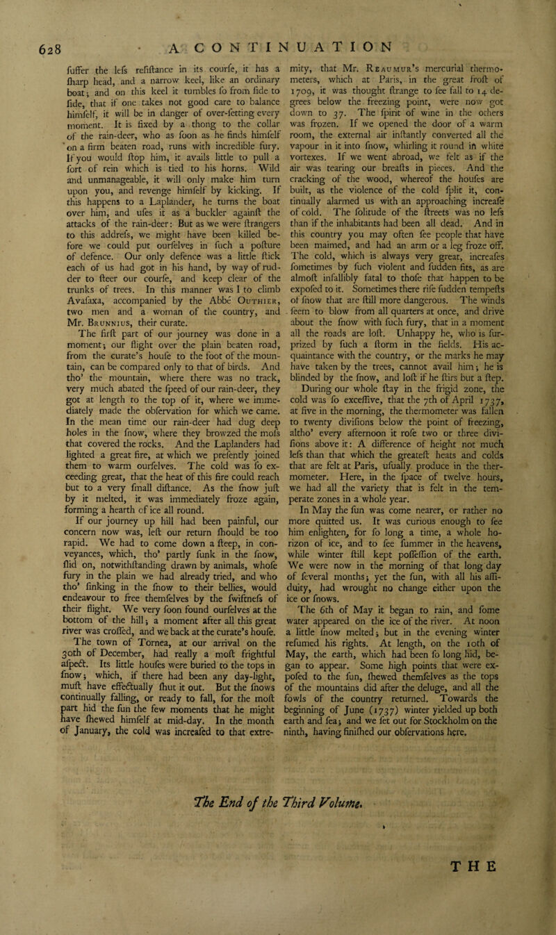 fufFer the lefs refiftance in its courre, it has a mity, that Mr, Reaumur’s mercurial thermo* Iharp head, and a narrow keel, like an ordinary meters, which at Paris, in the great froft of boat; and on this keel it tumbles fo from fide to 1709, it was thought (Irange to fee fall to 14 de- fide, that if one takes not good care to balance grees below the freezing point, were now got himfelf, it will be in danger of over-fetting every down to 37, The fpirit of wine in the others moment. It is fixed by a thong to the collar was frozen. If we opened the door of a warm of the rain-deer, who as foon as he finds himfelf room, the external air inftantly converted all the ’ on a firm beaten road, runs with incredible fury, vapour in it into fnow, whirling it round ift white If you would Hop him, it avails little to pull a vortexes. If we went abroad, we felt as if the fort of rein which is tied to his horns. Wild air was tearing our breafts in pieces. And the and unmanageable, it will only make him turn cracking of the wood, whereof the houfes are upon you, and revenge himfelf by kicking. If built, as the violence of the cold fplit it, con- this happens to a Laplander, he turns the boat tinually alarmed us with an approaching increafe over him, and ufes it as a buckler againft the of cold. The folitude of the ftreets was no lefs attacks of the rain-deer; But as we were ftrangers than if the inhabitants had been all dead. And in to this addrefs, we might have been killed be- this country you may often fee people that have fore we could put ourfelves in fuch a pofture been maimed, and had an arm or a leg froze off. of defence. Our only defence was a little flick The cold, which is always very great, increafes each of us had got in his hand, by way of rud- fometimes by fuch violent and fudden fits, as are der to fleer our courfe, and keep clear of the almoft infallibly fatal to thofe that happen to be trunks of trees. In this manner was I to climb expofed to it. Sometimes there rife fudden tempefts Avafaxa, accompanied by the Abbe Outhier, of fnow that are ftill more dangerous. The winds two men and a woman of the country, and . feem to blow from all quarters at once, and drive Mr. Brunnius, their curate. about the fnow with fuch fury, that in a moment The firft part of our journey was done in a all the roads are loft. Unhappy he, who is fur- moment; our flight over the plain beaten road, prized by fuch a ftorm in the fields. His ac- from the curate’s houfe to the foot of the moun- quaintance with the country, or the marks he may tain, can be compared only to that of birds. And have taken by the trees, cannot avail him; he is tho’ the mountain, where there was no track, blinded by the fnow, and loft if he ftirs but a ftep. very much abated the fpeed of our rain-deer, they During our whole flay in the frigid zone, the got at length to the top of it, where we imme- cold was fo exceftive, that the 7th of April 1737, diately made the obfervation for which we came, at five in the morning, the thermometer was fallen In the mean time our rain-deer had dug deep to twenty divifions below the point of freezing, holes in the fnow, where they browzed the mofs altho’ every afternoon it rofe two or three divi- that covered the rocks. And the Laplanders had fions above it: A difference of height not much lighted a great fire, at which we prefently joined lefs than that which the greateft heats and colds them to warm ourfelves. The cold was fo ex- that are felt at Paris, ufually produce in the ther- ceeding great, that the heat of this fire could reach mometer. Llere, in the fpace of twelve hours, but to a very fmall diftance. As the fnow juft we had all the variety that is felt in the tem- by it melted, it was immediately froze again, perate zones in a whole year, forming a hearth of ice all round. In May the fun was come nearer, or rather no If our journey up hill had been painful, our more quitted us. It was curious enough to fee concern now was, left our return fhould be too him enlighten^ for fo long a time, a whole ho- rapid. We had to come down a fteep, in con- rizon of ice, and to fee fummer in the heavens, veyances, which, tho’ partly funk in the fnow, while winter ftill kept pofieffion of the earth. Hid on, notwithftanding drawn by animals, whofe We were now in the morning of that long day fury in the plain we had already tried, and who of feveral months; yet the fun, with all his afli- tho’ finking in the fnow to their bellies, would duity, had wrought no change either upon the endeavour to free themfelves by the fwiftnefs of ice or fnows. their flight. We very foon found ourfelves at the The 6th of May It began to rain, and fome bottom of the hill; a moment after all this great water appeared on the ice of the river. At noon river was crofted, and we back at the curate’s houfe. a little fnow melted; but in the evening winter The town of Tornea, at our arrival on the refumed his rights. At length, on the loth of 30th of December, had really a moft frightful May, the earth, which had been fo long hid, be- afpeift. Its little houfes were buried to the tops in gan to appear. Some high points that were ex- fnow; which, if there had been any day-light, pofed to the fun, fhewed themfelves as the tops muft have effeftually fhut it out. But the fnows of the mountains did after the deluge, and all the continually falling, or ready to fall, for the moft fowls of the country returned. Towards the part hid the fun the few moments that he might beginning of June (1737) winter yielded up both have fhewed himfelf at mid-day. In the month earth and fea; and we fet out for Stockholm on the of January, the cold was increafed to that extre- ninth, having finifhed our obfervations here. End of the Third Volume^ % THE