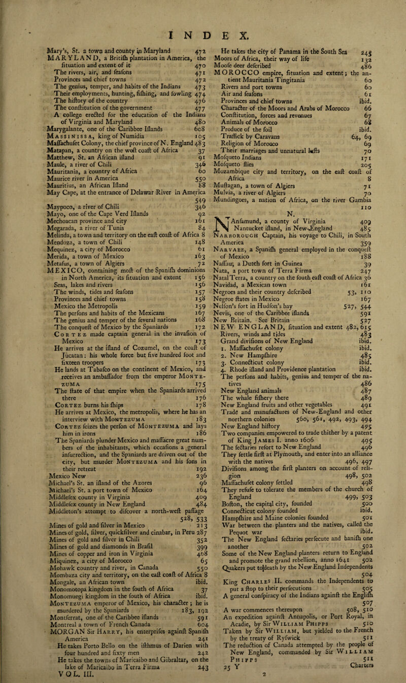 Mary’s, St. a town and county Maryland 472 MARYLAND, a Britifli plantation in America, the fituation and extent of it 470 The rivers, air, and feafons 471 Provinces and chief towns 472 The genius, temper, and habits of the Indians 473 Their employments, hunting, filhing, and fowling 474 The hiftory of the country 476 The conftitution of the government 477 A college ere£l:ed for the education of the Indians of Virginia and Maryland 480 Marygalante, one of the Caribbee Illands 608 Mass INISSA, king of Numidia 105 MafTachufet Colony, the chief province of N. England 483 Matapan, a country on the weA coaft of Africa 37 Matthew, St. an African ifland 91 Maule, a river of Chili 346 Mauritania, a country of Africa 60 Maurice river in America 550 Mauritius, an African Ifland 88 May Cape, at the entrance of Delawar River in America 549 Maypoco, a river of Chili 346 Mayo, one of the Cape Verd Iflands gz Mechoacan province and city 161 Megarada, a river of Tunis 84 Melinda, a town and territory on the eaft coaft of Africa 8 Mendoza, a town of Chili 148 Mequinez, a city of Morocco t)i Merida, a town of Mexico 163 Metafus, a town of Algiers 72 MEXICO, containing moft of the Spanifh dominions in North America, its fituation and extent 156 Seas, lakes and rivers 156 The winds, tides and feafons 157 Provinces and chief towns 15^ Mexico the Metropolis 159 The perfons and habits of the Mexicans 167 The genius and temper of the feveral nations 168 The conqueft of Mexico by the Spaniards 172 Cortez made captain general in the invafion of Mexico 173 He arrives at the ifland of Cozumel, on the coaft of Jucatan; his whole force but five hundred foot and fixteen troopers 173 He lands at Tabafco on the continent of Mexico, and receives an ambalTador from the emperor Monte¬ zuma 175 The ftate of that empire when the Spaniards arrived there 176 Cortez burns his Ihips 178 He arrives at Mexico, the metropolis, where he has an interview with Montezuma 183 Cortez feizes the perfon of Montezuma and lays him in irons 186 The Spaniards plunder Mexico and maflacre great num¬ bers of the inhabitants, which occafions a ^ general infurrecftion, and the Spaniards are driven out of the city, but murder Montezuma and his fons in their retreat 192 Mexico New 236 Michael’s St. an ifland of the Azores 96 Michael’s St. a port town of Mexico 164 Middlefex county in Virginia 409 Middlefex county in New England 484 Middleton’s attempt to difcover a north-weft palTage 528, 533 Mines of gold and filver in Mexico 213 Mines of gold, filver, quickfilver and cinabar, in Peru 287 Mines of gold and filver in Chili 352 Mines of gold and diamonds in Brafil 399 Mines of copper and iron in Virginia 408 Miquinez, a city of Morocco 65 Mohawk country and river, in Canada 550 Mombaza city and territory, on the eaft coaft of Africa 8 Mongale, an African town ibid. Monomotopa kingdom in the fouth of Africa 37 Monomuegi kingdom in the fouth of Africa ibid. Montezuma emperor of Mexico, his charadler ; he is murdered by the Spaniards 183, 192 Montferrat, one of the Caribbee iflands 591 Montreal a town of French Canada 604 • MORGAN Sir Harry, his enterprifes againft Spanifh America 241 He takes Porto Bello on the ifthmus of Darien with four hundred and fixty men 242 He takes the towns cf Maricaibo and Gibraltar, on the lake of Maricaibo in Terra Firnia 243 He takes the city of Panama in the South Sea 245 Moors of Africa, their way of life 1 Moofe deer defcribed 486 MOROCCO empire, fituation and extent j the an- tient Mauritania Tingitania 60 Rivers and port towns 60 Air and feafons 61 Provinces and chief towns ibid. Character of the Moors and Arabs of Morocco 66 Conftitution, forces and revenues 67 Animals of Morocco 68 Produce of the foil ibid. Traffick by Caravans 64, 69 Religion of Morocco 69 Their marriages and unnatural l»ift3 70 Mofqueto Indians 171 Mofqueto flies 205 Mozambique city and territory, on the eaft coaft of Africa 8 Muftagan, a town of Algiers 71 Mulvia, a river of Algiers 70 Mundingoes, a nation of Africa, on the river Gambia no N. NAnfamund, a county of Virginia 409 Nantucket ifland, in New-JEngland 485 Narborough Captain, his voyage to Chili, in South America 359 Narvaez, a Spanifh general employed in the conqueft of Mexico 188 NalTam, a Dutch fort in Guinea 39 Nata, a port town of Terra Firma 247 Natal Terra, a country on the fouth eaft coaft of Africa 36 Navidad, a Mexican town 161 Negroes and their country defcribed 53, no Negroe ftates in Mexico 167 Nelfon’s fort in Hudfon’s bay 5^7, 544 Nevis, one of the Caribbee iflanda 591 New Britain. See Britain 527 NEW ENGLAND, fituation and extent 482,615 Rivers, winds and tides 483 Grand divifions of New England ibid. I, MafTachufet colony ibid. 2. New Hampfhire 485 3. Connedticut colony ibid. 4. Rhode ifland and Providence plantation ibid. The perfons and habits, genius and temper of the na¬ tives 486 New England animals 487 The whale fifhery there 489 New England fruits and other vegetables 491 Trade and manufadtures of New-England and other northern colonies 560, 561, 492, 493, 494 New England hiftory 495 Two companies empowered to trade thither by a patent of King James I. anno 1606 495 The fedlaries refort to New England 496 They fettle firft at Plymouth, and enter into an alliance with the natives 496, 497 Divifions among the firft planters on account of reli¬ gion 498, 502 MafTachufet colony fettled 498 They refufe to tolerate the members of the church of England 499, 503 Bofton, the capital city, founded 500 Connedlicut colony founded ibid. Hampfhire and Maine colonies founded 501 War between the planters and the natives, called the Pequot war ibid. The New England fedlaries perfecute and banifh one another 5°^ Some of the New England planters return to England and promote the grand rebellion, anno 1641 5*^^ Quakers put tojdeath by the New England Independents 504 King Charles II, commands the Independents to put a flop to their perfecutions ’ 505 A general confpiracy of the Indians againft the Englim 507 A war commences thereupon 508, 510 An expedition againft Annapolis, or Port Royal, in Acadie, by Sir William Phipps 510 Taken by Sir William, but yielded to the French by the treaty of Ryfwick 5^* The redu£lion of Canada attempted by the people of New England, commanded by Six William Ph ipps 5^* 2^ Y Charters
