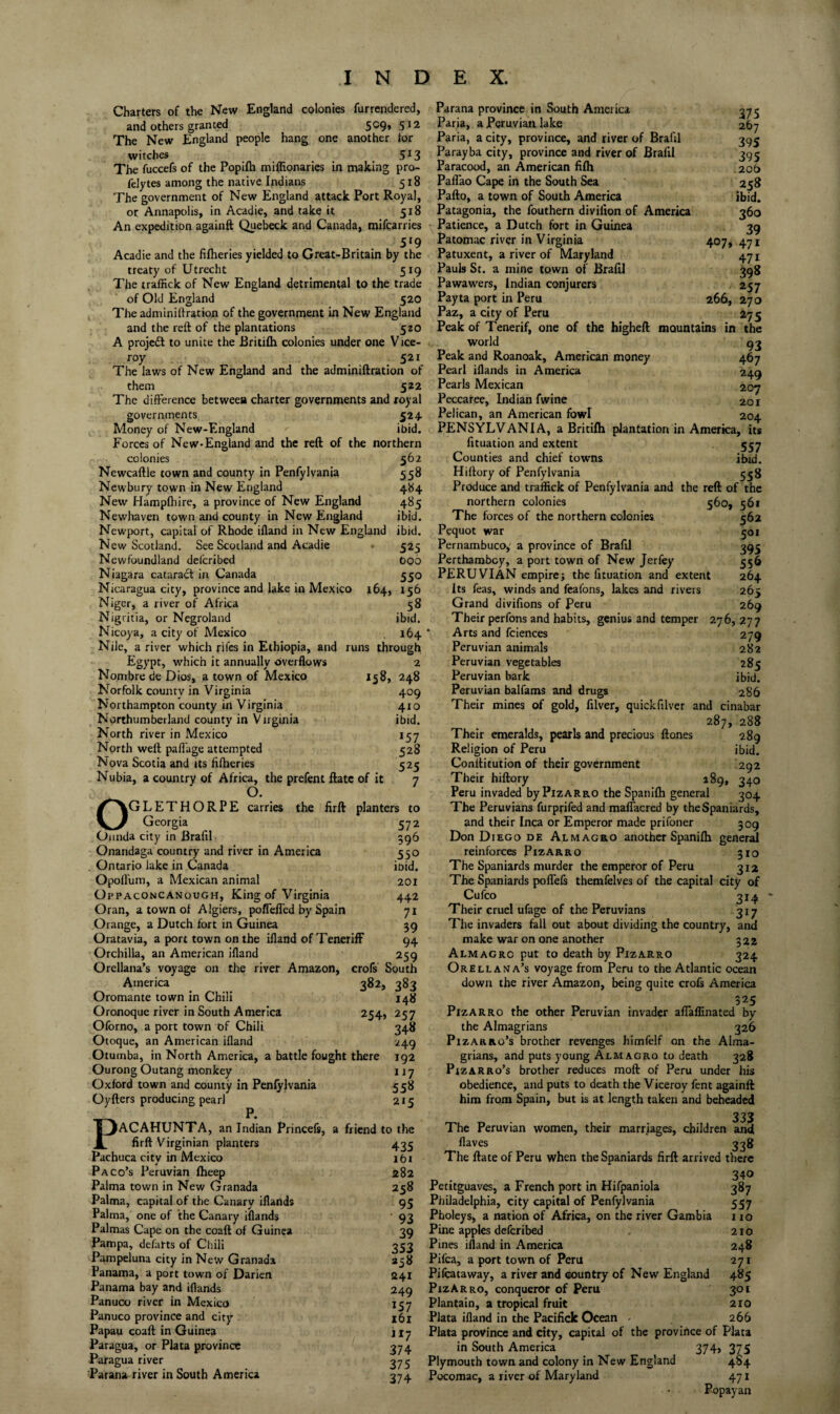 Charters of the New England colonies furrendered, and others granted 509, 512 The New England people hang one another tor witches 5^3 The fuccefs of the Popifti miflionaries in making pro- feJytes among the native Indians 518 The government of New England attack Port Royal, or Annapolis, in Acadie, and take it 518 An expedition againft Quebeck and Canada, mifcarries 5*9 Acadie and the filheries yielded to Great-Britain by the treaty of Utrecht 519 The traffick of New England detrimental to the trade of Old England 520 The admini drat ion of the government in New England and the reft of the plantations 520 A projedl to unite the Britilh colonies under one V ice- roy 521 The laws of New England and the adminiftration of them 522 The difference between charter governments and royal governments 524. Money of New-England ibid. Forces of New-England and the reft of the northern colonies 562 Newcaftle town and county in Penfylvania 558 Newbury town in New England 484 New Hampftiire, a province of New England 485 Newhaven town and county in New England ibid. Newport, capital of Rhode ifland in New England ibid. New Scotland. See Scotland and Acadie • 525 Newfoundland delcribed bo6 Niagara cataratft in Canada 550 Nicaragua city, province and lake in Mexico 164, 156 Niger, a river of Africa 58 Nigritia, or Negroland ibid. Nicoya, a city of Mexico 164 Nile, a river which rifcs in Ethiopia, and runs through Egypt, which it annually overflows 2 Nombre de Dios, a town of Mexico 158, 248 Norfolk countv in Virginia 409 Northampton county in Virginia 410 Northumberland county in Virginia ibid. North river in Mexico 157 North weft paffage attempted 528 Nova Scotia and its fifheries 525 Nubia, a country of Africa, the prefent ftate of it 7 O. Oglethorpe carries the firft planters to Georgia 572 Oimda city in Brafil 596 Onandaga country and river in America 550 Ontario lake in Canada ioid. OpoH'um, a Mexican animal 201 Oppaconcanough, King of Virginia 442 Oran, a town of Algiers, poffeffed by Spain 71 Orange, a Dutch fort in Guinea 59 Oratavia, a port town on the ifland of Teneriff 94 Orchilla, an American ifland 259 Orellana’s voyage on the river Amazon, crofs South America 382, 383 Oromante town in Chili 148 Oronoque river in South America 254, 257 Oforno, a port town of Chili 348 Otoque, an American ifland 249 Oturnba, in North America, a battle fought there 192 Ourong Outang monkey i j 7 Oxford town and county in Penfylvania 558 Oyfters producing pearl 215 PP. ACAHUNTA, an Indian Princefs, a friend to the firft Virginian planters 435 Pachuca city in Mexico i6i Paco’s Peruvian fheep 282 Palma town in New Granada 258 Palma, capital of the Canary iflands 95 Palma, one of the Canary iflands 93 Palmas Cape on the coaft of Guinea 39 Pampa, defarts of Chili 353 Pampeluna city in New Granada 238 Panama, a port town of Darien 241 Panama bay and iflands 249 Panuco river in Mexico 157 Panuco province and city 161 Papau coaft in Guinea 1I7 Paragua, or Plata province 374 Paragua river 375 Parana river in South America 374 375 267 395 395 206 258 ibid. 360 39 407, 471 471 398 200, 270 275 Parana province in South America Paria, a Peruvian lake Paria, a city, province, and river of Brafil Parayba city, province and river of Brafil Paracood, an American filh Paffao Cape in the South Sea Pafto, a town of South America Patagonia, the fouthern divilion of America Patience, a Dutch fort in Guinea Patomac river in Virginia Patuxent, a river of Maryland Pauls St. a mine town of Brafil Pawawers, Indian conjurers Payta port in Peru Paz, a city of Peru Peak of Tenerif, one of the higheft mountains in thie world q3 Peak and Roanoak, American money 467 Pearl iflands in America 249 Pearls Mexican 207 Peccaree, Indian fwine 201 Pelican, an American fowl 204 PENSYLVANIA, a Britilh plantation in America, its fituation and extent 557 Counties and chief towns ibid. Hiftory of Penfylvania 558 Produce and traffick of Penfylvania and the reft of the northern colonies 5^0, 561 The forces of the northern colonies 562 Pequot war 501 Pernambuco,' a province of Brafil 393 Perthambcy, a port town of New Jerfey 556 PERUVIAN empire; the fituation and extent 264 Its feas, winds and feafons, lakes and rivers 265 Grand divifions of Peru 269 Their perfons and habits, genius and temper 276, 277 ' Arts and fciences 279 Peruvian animals 282 Peruvian vegetables 285 Peruvian bark ibid. Peruvian balfams and drugs 286 Their mines of gold, filver, quickfilver and cinabar 287, 288 Their emeralds, pearls and precious ftones 289 Religion of Peru ibid. Conflitution of their government 292 Their hiftory 189, 340 Peru invaded byPizARRO the Spanifh general 304 The Peruvians furprifed and maffacred by the Spaniards, and their Inca or Emperor made prifoner 309 Don Diego DE Almagro another Spanilh general reinforces Pizarro 310 The Spaniards murder the emperor of Peru 312 The Spaniards poffefs themfelves of the capital city of Cufeo 314 Their cruel ufage of the Peruvians 317 The invaders fall out about dividing the country, and make war on one another 322 Almagro put to death by Pizarro 324 Orellana’s voyage from Peru to the Atlantic ocean down the river Amazon, being quite crofs America 525 Pizarro the other Peruvian invader affalfinated by the Almagrians 326 PizARRo’s brother revenges himfelf on the Alma¬ grians, and puts young Almagro to death 328 PlzARRo’s brother reduces moft of Peru under his obedience, and puts to death the Viceroy fent againft him from Spain, but is at length taken and beheaded „ 333 The Peruvian women, their marriages, children and Haves 338 The ftate of Peru when the Spaniards firft arrived there „ . .340 Petitguaves, a French port in Hifpaniola 387 Philadelphia, city capital of Penfylvania 557 Pholeys, a nation of Africa, on the river Gambia 110 Pine apples deferibed . 210 Pines ifland in America 248 Pifea, a port town of Peru 271 Pifeataway, a river and country of New England 485 PizArro, conqueror of Peru 301 plantain, a tropical fruit 210 Plata ifland in the Pacificlc Ocean - 266 Plata province and city, capital of the provirtce of Plata in South America 374> 375 Plymouth town and colony in New England 4S4 Pocomac, a river of Maryland 471 Popayan