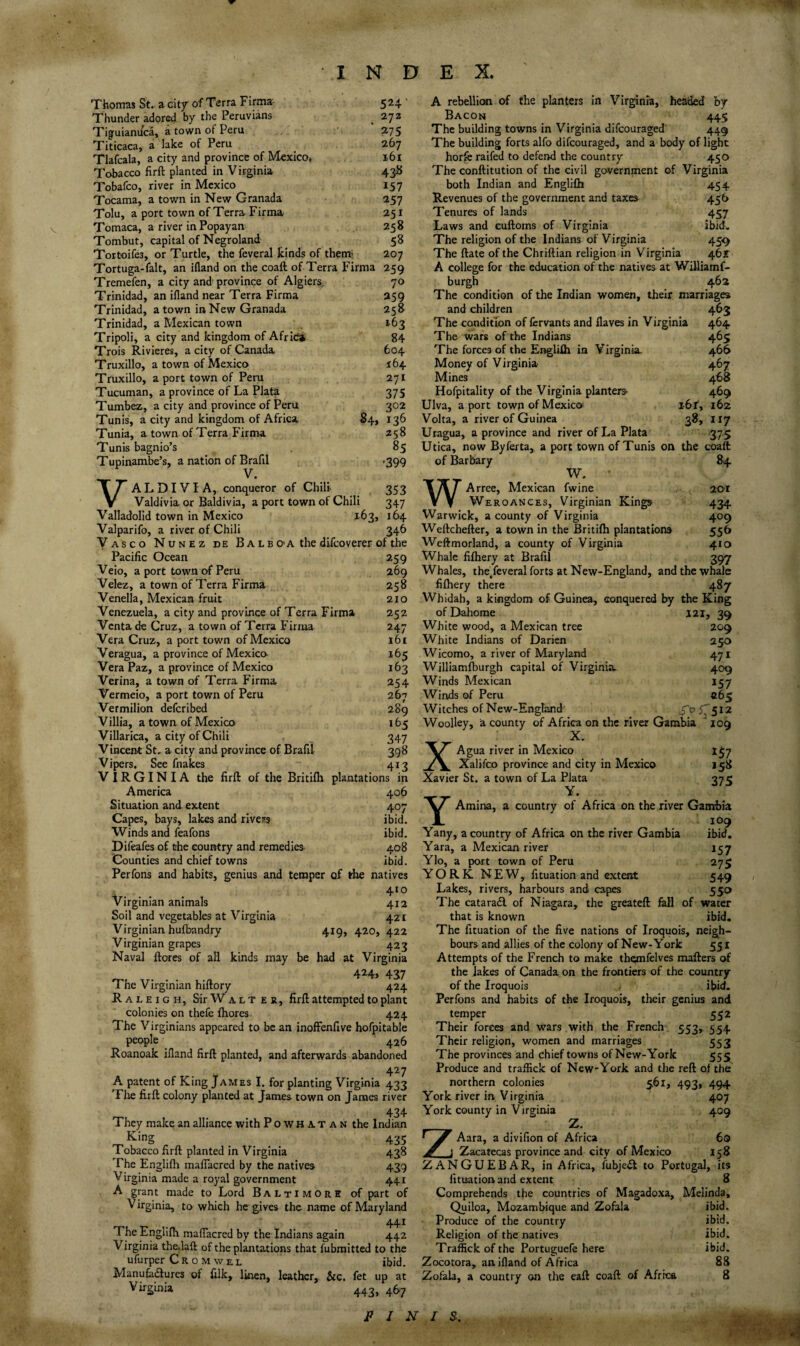Thomas St., a cky of Terra Firma- 5 24 ’ Thunder adored by the Peruvians ^ 272 Tiguianuca, a town of Peru 275 Titicaca, a lake of Peru ^ 267 Tlafcala, a city and province of Mexico* 161 Tobacco firft planted in Virginia 43K Tobafco, river in Mexico 157 Tocama, a town in New Granada 257 Tolu, a port town of Terra Firma 251 Tomaca, a river in Popayan 258 Tombut, capital of Negroland 58 Tortoifes, or Turtle, the feveral kinds of themi 207 Tortuga-fait, an ifland on the coaft of Terra Firma 259 Tremefen, a city and' province of Algiers, 70 Trinidad, an ifland near Terra Firma 259 Trinidad, a town in New Granada 258 Trinidad, a Mexican town 163 Tripoli, a city and kingdom of Afrlc* 84 Trois Rivieres, a city of Canada 604 Truxillo, a town of Mexico 164 Truxillo, a port town of Peru 271 Tucuman, a province of La Plata 375 Tumbez, a city and province of Peru 302 Tunis, a city and kingdom of Africa 84, 136 Tunia, a town of Terra Firma 258 Tunis bagnio’s , 85 Tupinambe’s, a nation of Brafil .399 V. A L DIV I A, conqueror of Chili 353 V Valdivia or Baldivia, a port town of Chili 347 Valladolid town in Mexico 163, 164 Valparifo, a river of Chili 346 Vasco Nunez de Bale O'A the difcoverer of the Pacific Ocean 259 Veio, a port town of Peru 269 Velez, a town of Terra Firma 258 Venella, Mexican fruit 210 Venezuela, a city and province of Terra Firma 252 Vcntade Cruz, a town of Terra Firma 247 Vera Cruz, a port town of Mexico 161 Veragua, a province of Mexico- 165 Vera Paz, a province of Mexico 163 Verina, a town of Terra Firma 254 Vermeio, a port town of Peru 267 Vermilion defcribed 289 Villia, a town of Mexico 165 Villarica, a city of Chili 347 Vincent St, a city and province of Brafil 398 Vipers. See fnakes 413 VIRGINIA the firft of the Britifh plantations in America 406 Situation and extent 407 Capes, bays, lakes and rivers ibid. Winds and feafons ibid. Difeafes of the country and remedies 408 Counties and chief towns ibid. Perfons and habits, genius and temper of the natives 410 Virginian animals 412 Soil and vegetables at Virginia 421 Virginian hufbandry 419, 420, 422 Virginian grapes 423 Naval ftorcs of all kinds may be had at Virginia ^ ... 424> 437 The Virginian hiftory 424 Raleigh, Sir W a l t e r, firft attempted to plant colonies on thefe ftiores 424 The Virginians appeared to be an inoffenfive hofpitable people 426 Roanoak ifland firft planted, and afterwards abandoned 427 A patent of King James I. for planting Virginia 433 Tlie firft colony planted at James town on James river 434 They make an alliance with Powhatan the Indian 435 Tobacco firft planted in Virginia 438 The Englifh malTacred by the natives 439 Virginia made a royal government 441 A grant made to Lord Baltimore of part of Virginia, to which he gives the name of Maryland 441 The Englifh maflacred by the Indians again 442 Virginia the.laft of the plantations that fubraitted to the ufurper C R 0 M w e l ibid. Manufadlures of filk, Ikicn, leather,, &c. fet up at Virginia 443, 467 A rebellicMi of the planters in Virginia, headed by Bacon 445 The building towns in Virginia difeouraged' 449 The building forts alfo difeouraged, and a body of light horfe raifed to defend the country 450 The conftitution of the civil government of Virginia both Indian and Englifh 454 Revenues of the government and taxes 456 Tenures of lands 457 Laws and euftoms of Virginia ibid. The religion of the Indians of Virginia 45.9 The ftate of the Chriftian religion in Virginia 46r A college for the education of the natives at Williamf- burgh 462 The condition of the Indian women, their marriages and children 463 The condition of fervants and flaves in Virginia 464 The wars of the Indians 465 The forces of the Englifh in Virginia. 466 Money of V irginia 467 Mines 468 Hofpitality of the Virginia planters- 469 Ulva, a port town of Mexico^ 161', 162 Volta, a river of Guinea 38, 117 Uragua, a province and river of La Plata 375 Utica, now Byferta, a port town of Tunis on the coaft of Barbary 84. W. WArree, Mexican fwine 2GI Weroances, Virginian Kings 434 Warwick, a county of Virginia 409 Weftchefter, a town in the Britifh plantations 556 Weftmorland, a county of Virginia 410 Whale fifhery at Brafil 397 Whales, the/everal forts at New-England, and the whale fifhery there 487 Whidah, a kingdom of Guinea, conquered by the King ofDahome 121, 39 White wood, a Mexican tree 209 White Indians of Darien 250 Wicomo, a river of Maryland 471 Williamfburgh capital of Virginia. 409 Winds Mexican 157 Winds of Peru 265 Witches of New-Englajid S'^i'^512 Woolley, a county of Africa on the river Gambia 109 X. XAgua river In Mexico 1^7 Xalifco province and city in Mexico 158 Xavier St. a town of La Plata 375 Y • Y Amina, a country of Africa on the river Gambia 109 Yany, a country of Africa on the river Gambia ibid. Yara, a Mexican river 157 Ylo, a port town of Peru 275 YORK N E W, fituation and extent 549 Lakes, rivers, harbours and capes 550 The cataradl of Niagara, the greateft fall of water that is known ibid. The fituation of the five nations of Iroquois, neigh¬ bours and allies of the colony of New-York 551 Attempts of the French to make themfelves mafters of the lakes of Canada on the frontiers of the country of the Iroquois ibid. Perfons and habits of the Iroquois, their genius and temper 552 Their forces and wars with the French 553, 554 Their religion, women and marriages 553 The provinces and chief towns of New-York 555 Produce and traflick of New-York and the reft of the northern colonies ^61, 493, 494 York river in Virginia 407 York county in Virginia 409 Z. ZAara, a divifion of Africa 60 j Zacatecas province and city of Mexico 158 ZANGUEBAR, in Africa, fubjedt to Portugal, its fituation and extent 8 Comprehends the countries of Magadoxa, Melinda, Quiloa, Mozambique and Zofala ibid. Produce of the country ibid. Religion of the natives ibid. Traffick of the Portuguefe here ibid, Zocotora, an ifland of Africa 88 Zofala, a country on the eaft coaft of Africa 8 / N / S.