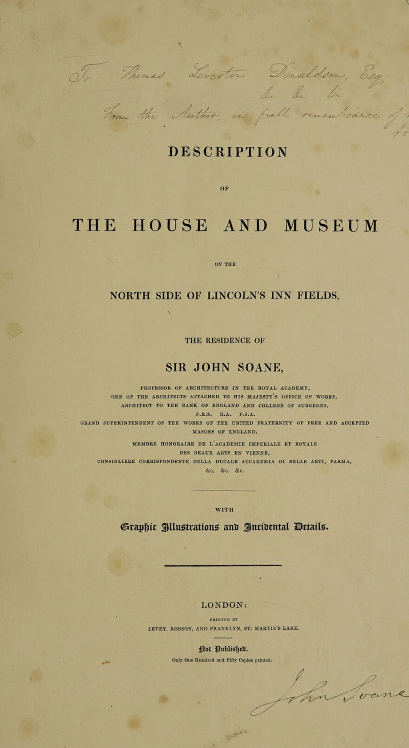 V •> \ cyf / d<L. JL. - A <'. //. /J. / £. 4*, ,jyy ''a # '7 . DESCRIPTION OF THE HOUSE AND ON THE MUSEUM NORTH SIDE OF LINCOLN’S INN FIELDS, N THE RESIDENCE OF SIR JOHN SOANE, PROFESSOR OF ARCHITECTURE IN THE ROYAL ACADEMY, ONE OF THE ARCHITECTS ATTACHED TO HIS MAJESTY’S OFFICE OF WORKS, ARCHITECT TO THE BANK OF ENGLAND AND COLLEGE OF SURGEONS, F.R.S. R.A. F.S.A. GRAND SUPERINTENDENT OF THE WORKS OF THE UNITED FRATERNITY OF FREE AND ACCEPTED MASONS OF ENGLAND, MEMBRE HONORAIRE DE l’aCADEMIE IMPERIALE ET ROYALE DES BEAUX ARTS EN VIENNE, CONSIGLIERE CORRISPONDENTE DELLA DUCALE ACCADEMTA DI BELLE ARTI, PARMA, &amp;C. &amp;C. &amp;C. WITH ^rap^tc Jllustrattcms atttr Sitmtrental IlBttatte. LONDON: PRINTED BY LEVEY, ROBSON, AND FRANKLYN, ST. MARTIN’S LANE. Only One Hundred and Fifty Copies printed.