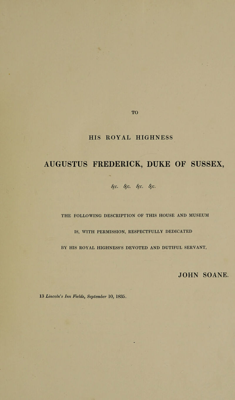 TO HIS ROYAL HIGHNESS AUGUSTUS FREDERICK, DUKE OF SUSSEX, <$c. 8$c. 8$c. £$c. THE FOLLOWING DESCRIPTION OF THIS HOUSE AND MUSEUM IS, WITH PERMISSION, RESPECTFULLY DEDICATED BY HIS ROYAL HIGHNESS’S DEVOTED AND DUTIFUL SERVANT, JOHN SOANE. 13 Lincoln's Inn Fields, September 10, 1835.