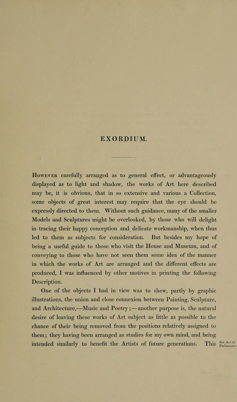 EXORDIUM. However carefully arranged as to general effect, or advantageously displayed as to light and shadow, the works of Art here described may he, it is obvious, that in so extensive and various a Collection, some objects of great interest may require that the eye should he expressly directed to them. Without such guidance, many of the smaller Models and Sculptures might be overlooked, by those who will delight in tracing their happy conception and delicate workmanship, when thus led to them as subjects for consideration. But besides my hope of being a useful guide to those who visit the House and Museum, and of conveying to those who have not seen them some idea of the manner in which the works of Art are arranged and the different effects are produced, I was influenced by other motives in printing the following Description. One of the objects I had in view was to shew, partly by graphic illustrations, the union and close connexion between Painting, Sculpture, and Architecture,—Music and Poetry; — another purpose is, the natural desire of leaving these works of Art subject as little as possible to the chance of their being removed from the positions relatively assigned to them; they having been arranged as studies for my own mind, and being intended similarly to benefit the Artists of future generations. This See Act of Parliament.