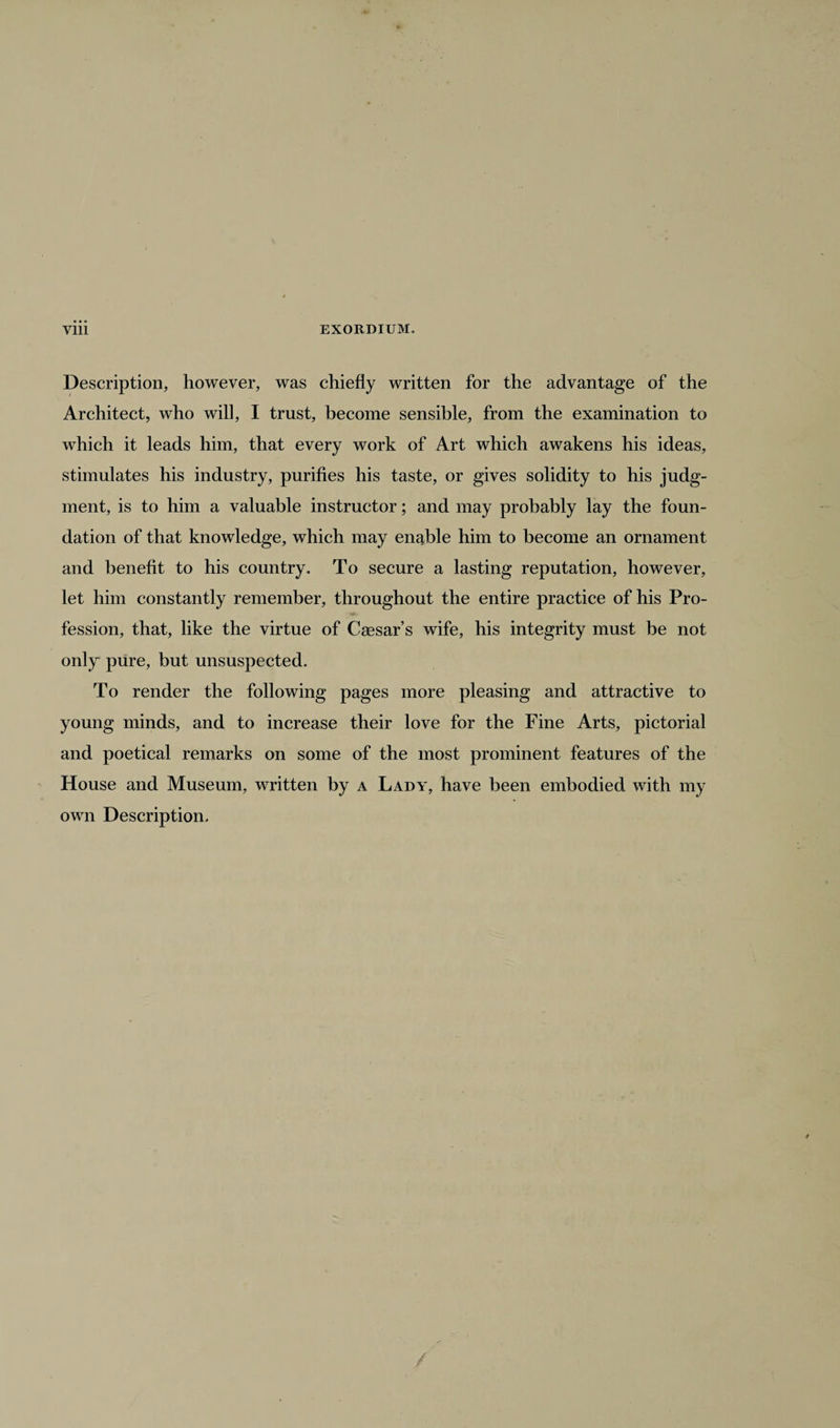 Description, however, was chiefly written for the advantage of the Architect, who will, I trust, become sensible, from the examination to which it leads him, that every work of Art which awakens his ideas, stimulates his industry, purifies his taste, or gives solidity to his judg¬ ment, is to him a valuable instructor; and may probably lay the foun¬ dation of that knowledge, which may enable him to become an ornament and benefit to his country. To secure a lasting reputation, however, let him constantly remember, throughout the entire practice of his Pro¬ fession, that, like the virtue of Caesar’s wife, his integrity must be not only pure, but unsuspected. To render the following pages more pleasing and attractive to young minds, and to increase their love for the Fine Arts, pictorial and poetical remarks on some of the most prominent features of the House and Museum, written by a Lady, have been embodied with my own Description. /